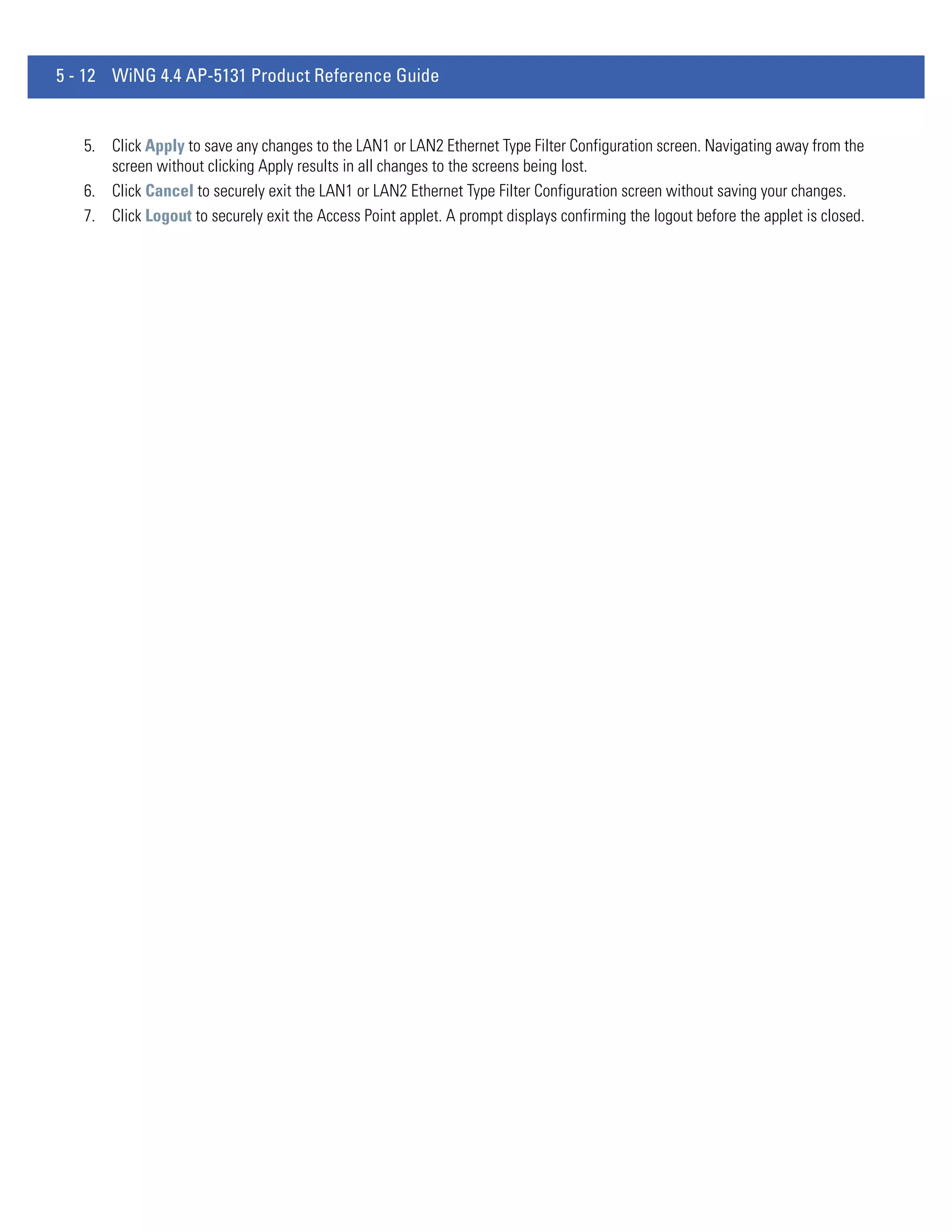 5 - 12 WiNG 4.4 AP-5131 Product Reference Guide


   5. Click Apply to save any changes to the LAN1 or LAN2 Ethernet Type Filter Configuration screen. Navigating away from the
      screen without clicking Apply results in all changes to the screens being lost.
   6. Click Cancel to securely exit the LAN1 or LAN2 Ethernet Type Filter Configuration screen without saving your changes.
   7. Click Logout to securely exit the Access Point applet. A prompt displays confirming the logout before the applet is closed.
 