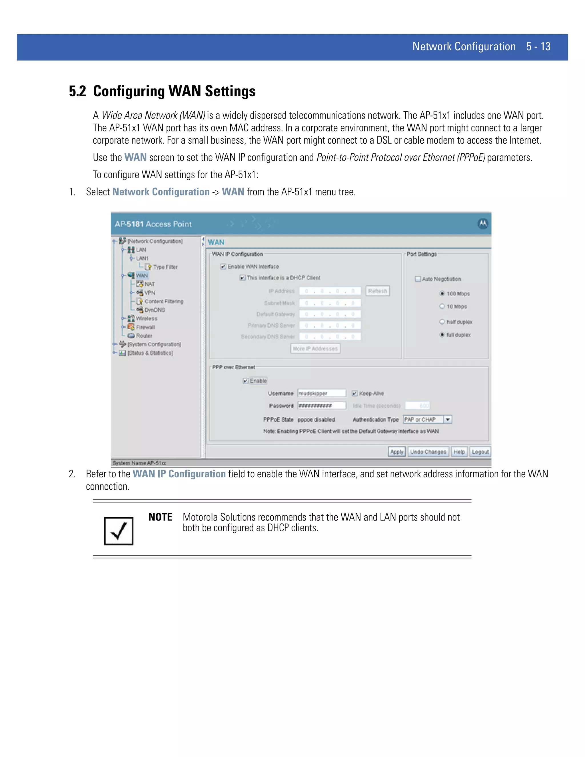 Network Configuration 5 - 13



5.2 Configuring WAN Settings
     A Wide Area Network (WAN) is a widely dispersed telecommunications network. The AP-51x1 includes one WAN port.
     The AP-51x1 WAN port has its own MAC address. In a corporate environment, the WAN port might connect to a larger
     corporate network. For a small business, the WAN port might connect to a DSL or cable modem to access the Internet.
     Use the WAN screen to set the WAN IP configuration and Point-to-Point Protocol over Ethernet (PPPoE) parameters.
     To configure WAN settings for the AP-51x1:
1. Select Network Configuration -> WAN from the AP-51x1 menu tree.




2. Refer to the WAN IP Configuration field to enable the WAN interface, and set network address information for the WAN
   connection.

                   NOTE     Motorola Solutions recommends that the WAN and LAN ports should not
                            both be configured as DHCP clients.
 