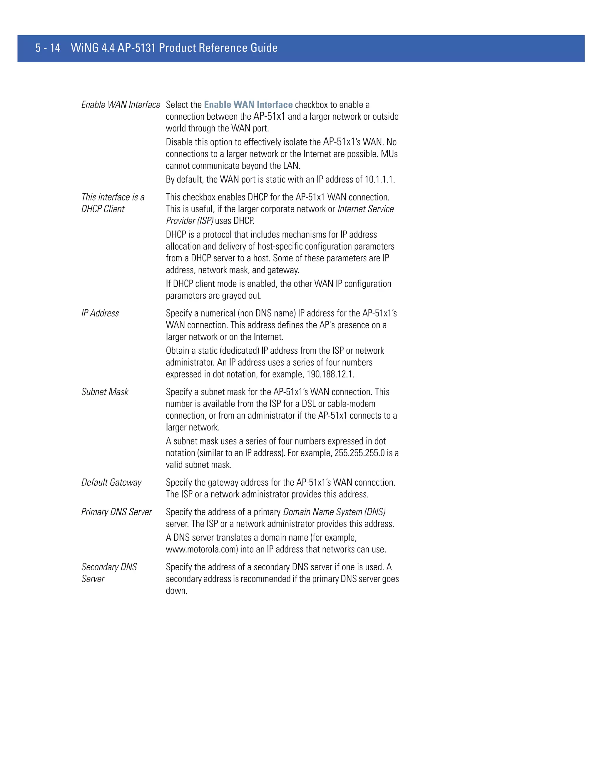 5 - 14 WiNG 4.4 AP-5131 Product Reference Guide



        Enable WAN Interface Select the Enable WAN Interface checkbox to enable a
                             connection between the AP-51x1 and a larger network or outside
                             world through the WAN port.
                             Disable this option to effectively isolate the AP-51x1’s WAN. No
                             connections to a larger network or the Internet are possible. MUs
                             cannot communicate beyond the LAN.
                             By default, the WAN port is static with an IP address of 10.1.1.1.
        This interface is a    This checkbox enables DHCP for the AP-51x1 WAN connection.
        DHCP Client            This is useful, if the larger corporate network or Internet Service
                               Provider (ISP) uses DHCP.
                               DHCP is a protocol that includes mechanisms for IP address
                               allocation and delivery of host-specific configuration parameters
                               from a DHCP server to a host. Some of these parameters are IP
                               address, network mask, and gateway.
                               If DHCP client mode is enabled, the other WAN IP configuration
                               parameters are grayed out.
        IP Address             Specify a numerical (non DNS name) IP address for the AP-51x1’s
                               WAN connection. This address defines the AP's presence on a
                               larger network or on the Internet.
                               Obtain a static (dedicated) IP address from the ISP or network
                               administrator. An IP address uses a series of four numbers
                               expressed in dot notation, for example, 190.188.12.1.
        Subnet Mask            Specify a subnet mask for the AP-51x1’s WAN connection. This
                               number is available from the ISP for a DSL or cable-modem
                               connection, or from an administrator if the AP-51x1 connects to a
                               larger network.
                               A subnet mask uses a series of four numbers expressed in dot
                               notation (similar to an IP address). For example, 255.255.255.0 is a
                               valid subnet mask.
        Default Gateway        Specify the gateway address for the AP-51x1’s WAN connection.
                               The ISP or a network administrator provides this address.
        Primary DNS Server     Specify the address of a primary Domain Name System (DNS)
                               server. The ISP or a network administrator provides this address.
                               A DNS server translates a domain name (for example,
                               www.motorola.com) into an IP address that networks can use.
        Secondary DNS          Specify the address of a secondary DNS server if one is used. A
        Server                 secondary address is recommended if the primary DNS server goes
                               down.
 