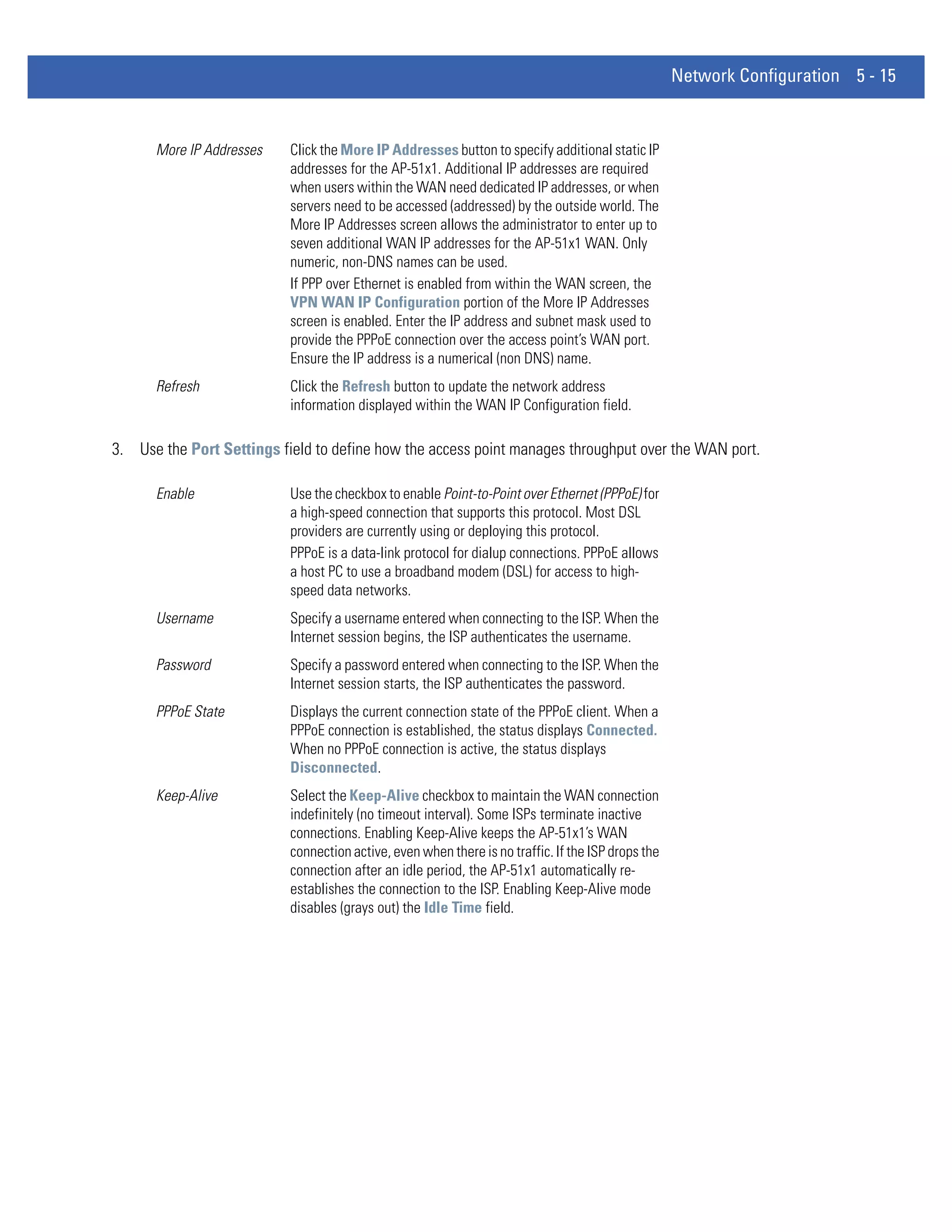 Network Configuration 5 - 15


      More IP Addresses    Click the More IP Addresses button to specify additional static IP
                           addresses for the AP-51x1. Additional IP addresses are required
                           when users within the WAN need dedicated IP addresses, or when
                           servers need to be accessed (addressed) by the outside world. The
                           More IP Addresses screen allows the administrator to enter up to
                           seven additional WAN IP addresses for the AP-51x1 WAN. Only
                           numeric, non-DNS names can be used.
                           If PPP over Ethernet is enabled from within the WAN screen, the
                           VPN WAN IP Configuration portion of the More IP Addresses
                           screen is enabled. Enter the IP address and subnet mask used to
                           provide the PPPoE connection over the access point’s WAN port.
                           Ensure the IP address is a numerical (non DNS) name.
      Refresh              Click the Refresh button to update the network address
                           information displayed within the WAN IP Configuration field.

3. Use the Port Settings field to define how the access point manages throughput over the WAN port.

      Enable               Use the checkbox to enable Point-to-Point over Ethernet (PPPoE) for
                           a high-speed connection that supports this protocol. Most DSL
                           providers are currently using or deploying this protocol.
                           PPPoE is a data-link protocol for dialup connections. PPPoE allows
                           a host PC to use a broadband modem (DSL) for access to high-
                           speed data networks.
      Username             Specify a username entered when connecting to the ISP. When the
                           Internet session begins, the ISP authenticates the username.
      Password             Specify a password entered when connecting to the ISP. When the
                           Internet session starts, the ISP authenticates the password.
      PPPoE State          Displays the current connection state of the PPPoE client. When a
                           PPPoE connection is established, the status displays Connected.
                           When no PPPoE connection is active, the status displays
                           Disconnected.
      Keep-Alive           Select the Keep-Alive checkbox to maintain the WAN connection
                           indefinitely (no timeout interval). Some ISPs terminate inactive
                           connections. Enabling Keep-Alive keeps the AP-51x1’s WAN
                           connection active, even when there is no traffic. If the ISP drops the
                           connection after an idle period, the AP-51x1 automatically re-
                           establishes the connection to the ISP. Enabling Keep-Alive mode
                           disables (grays out) the Idle Time field.
 