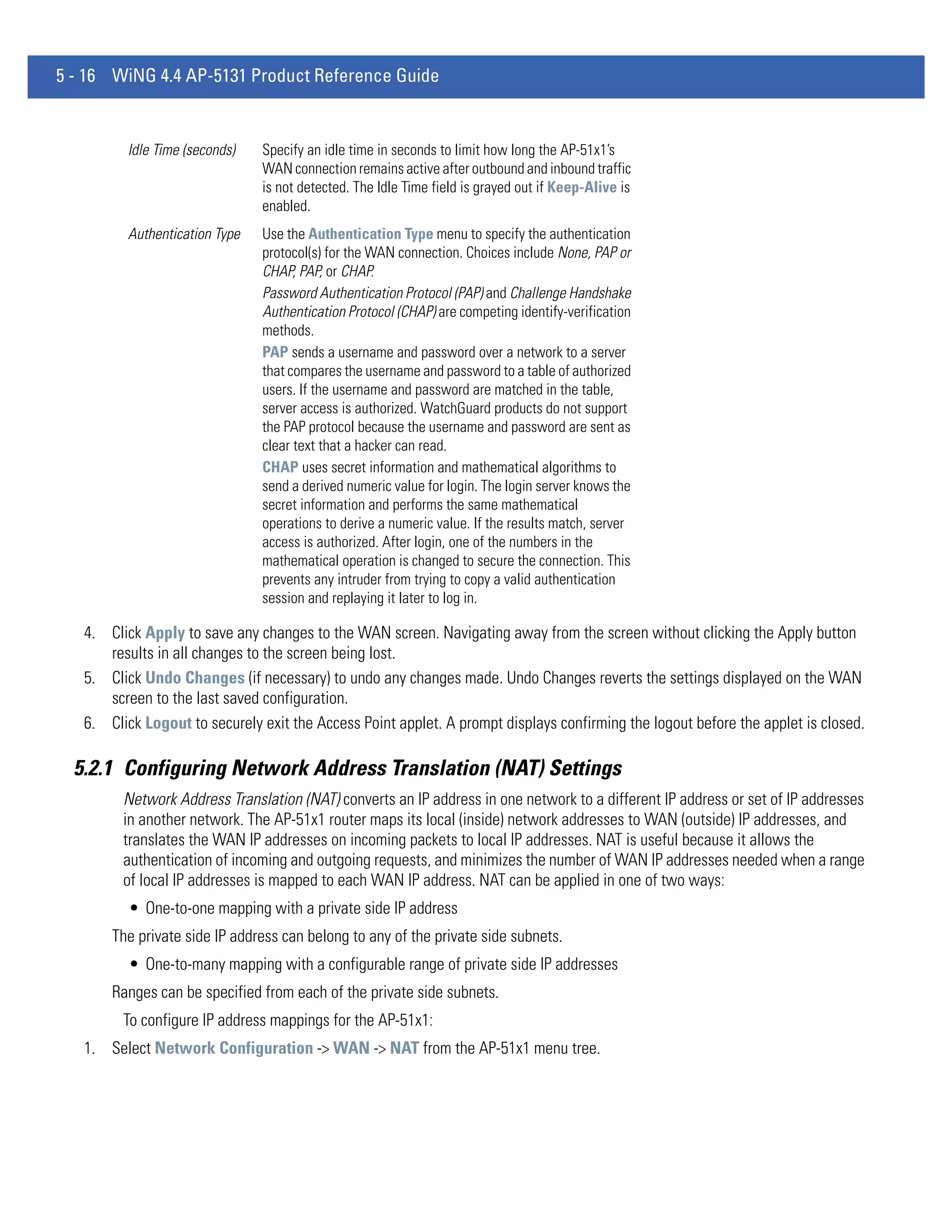 5 - 16 WiNG 4.4 AP-5131 Product Reference Guide


          Idle Time (seconds)   Specify an idle time in seconds to limit how long the AP-51x1’s
                                WAN connection remains active after outbound and inbound traffic
                                is not detected. The Idle Time field is grayed out if Keep-Alive is
                                enabled.
          Authentication Type   Use the Authentication Type menu to specify the authentication
                                protocol(s) for the WAN connection. Choices include None, PAP or
                                CHAP, PAP, or CHAP.
                                Password Authentication Protocol (PAP) and Challenge Handshake
                                Authentication Protocol (CHAP) are competing identify-verification
                                methods.
                                PAP sends a username and password over a network to a server
                                that compares the username and password to a table of authorized
                                users. If the username and password are matched in the table,
                                server access is authorized. WatchGuard products do not support
                                the PAP protocol because the username and password are sent as
                                clear text that a hacker can read.
                                CHAP uses secret information and mathematical algorithms to
                                send a derived numeric value for login. The login server knows the
                                secret information and performs the same mathematical
                                operations to derive a numeric value. If the results match, server
                                access is authorized. After login, one of the numbers in the
                                mathematical operation is changed to secure the connection. This
                                prevents any intruder from trying to copy a valid authentication
                                session and replaying it later to log in.

   4. Click Apply to save any changes to the WAN screen. Navigating away from the screen without clicking the Apply button
      results in all changes to the screen being lost.
   5. Click Undo Changes (if necessary) to undo any changes made. Undo Changes reverts the settings displayed on the WAN
      screen to the last saved configuration.
   6. Click Logout to securely exit the Access Point applet. A prompt displays confirming the logout before the applet is closed.

  5.2.1 Configuring Network Address Translation (NAT) Settings
         Network Address Translation (NAT) converts an IP address in one network to a different IP address or set of IP addresses
         in another network. The AP-51x1 router maps its local (inside) network addresses to WAN (outside) IP addresses, and
         translates the WAN IP addresses on incoming packets to local IP addresses. NAT is useful because it allows the
         authentication of incoming and outgoing requests, and minimizes the number of WAN IP addresses needed when a range
         of local IP addresses is mapped to each WAN IP address. NAT can be applied in one of two ways:
          • One-to-one mapping with a private side IP address
       The private side IP address can belong to any of the private side subnets.
          • One-to-many mapping with a configurable range of private side IP addresses
       Ranges can be specified from each of the private side subnets.
         To configure IP address mappings for the AP-51x1:
   1. Select Network Configuration -> WAN -> NAT from the AP-51x1 menu tree.
 