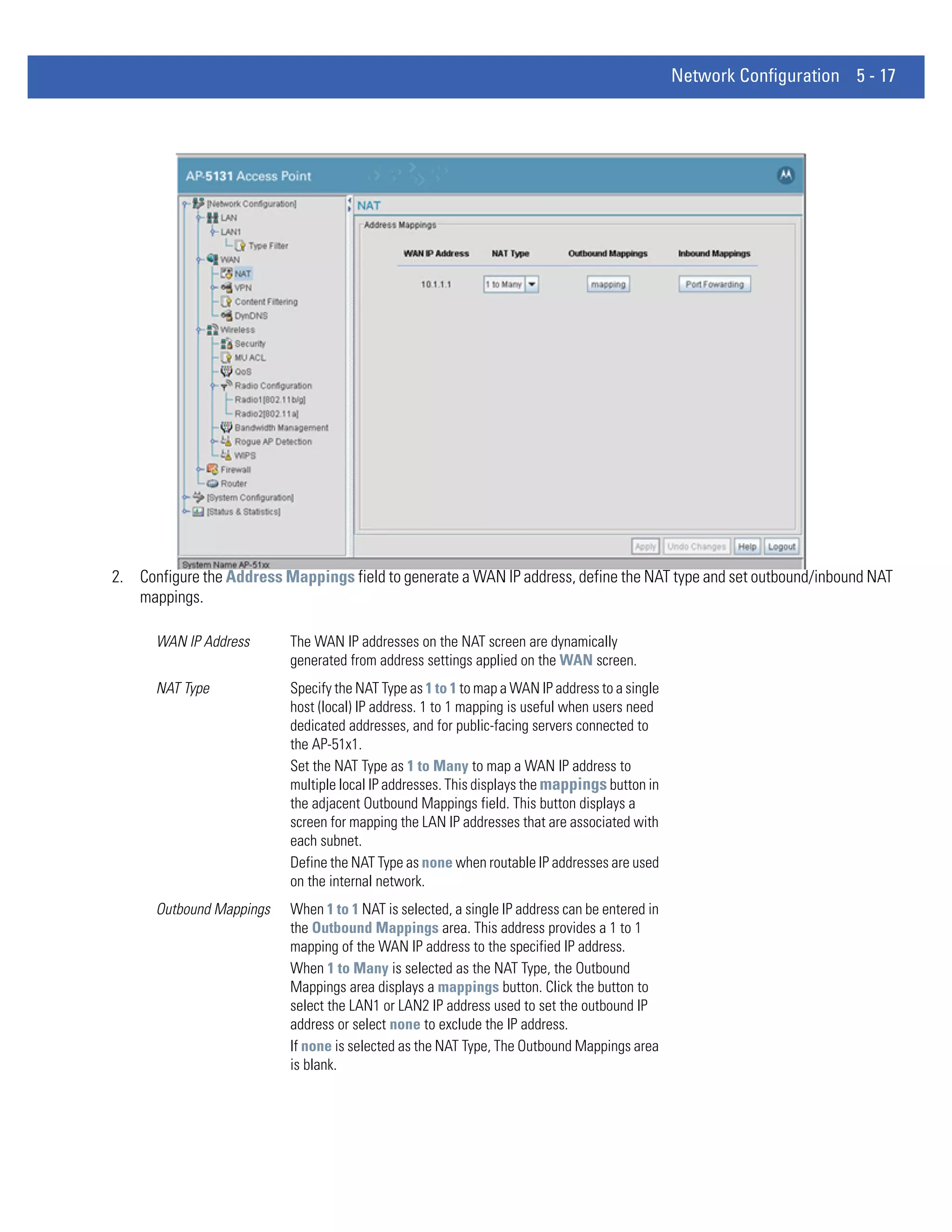 Network Configuration 5 - 17




2. Configure the Address Mappings field to generate a WAN IP address, define the NAT type and set outbound/inbound NAT
   mappings.

      WAN IP Address      The WAN IP addresses on the NAT screen are dynamically
                          generated from address settings applied on the WAN screen.
      NAT Type            Specify the NAT Type as 1 to 1 to map a WAN IP address to a single
                          host (local) IP address. 1 to 1 mapping is useful when users need
                          dedicated addresses, and for public-facing servers connected to
                          the AP-51x1.
                          Set the NAT Type as 1 to Many to map a WAN IP address to
                          multiple local IP addresses. This displays the mappings button in
                          the adjacent Outbound Mappings field. This button displays a
                          screen for mapping the LAN IP addresses that are associated with
                          each subnet.
                          Define the NAT Type as none when routable IP addresses are used
                          on the internal network.
      Outbound Mappings   When 1 to 1 NAT is selected, a single IP address can be entered in
                          the Outbound Mappings area. This address provides a 1 to 1
                          mapping of the WAN IP address to the specified IP address.
                          When 1 to Many is selected as the NAT Type, the Outbound
                          Mappings area displays a mappings button. Click the button to
                          select the LAN1 or LAN2 IP address used to set the outbound IP
                          address or select none to exclude the IP address.
                          If none is selected as the NAT Type, The Outbound Mappings area
                          is blank.
 
