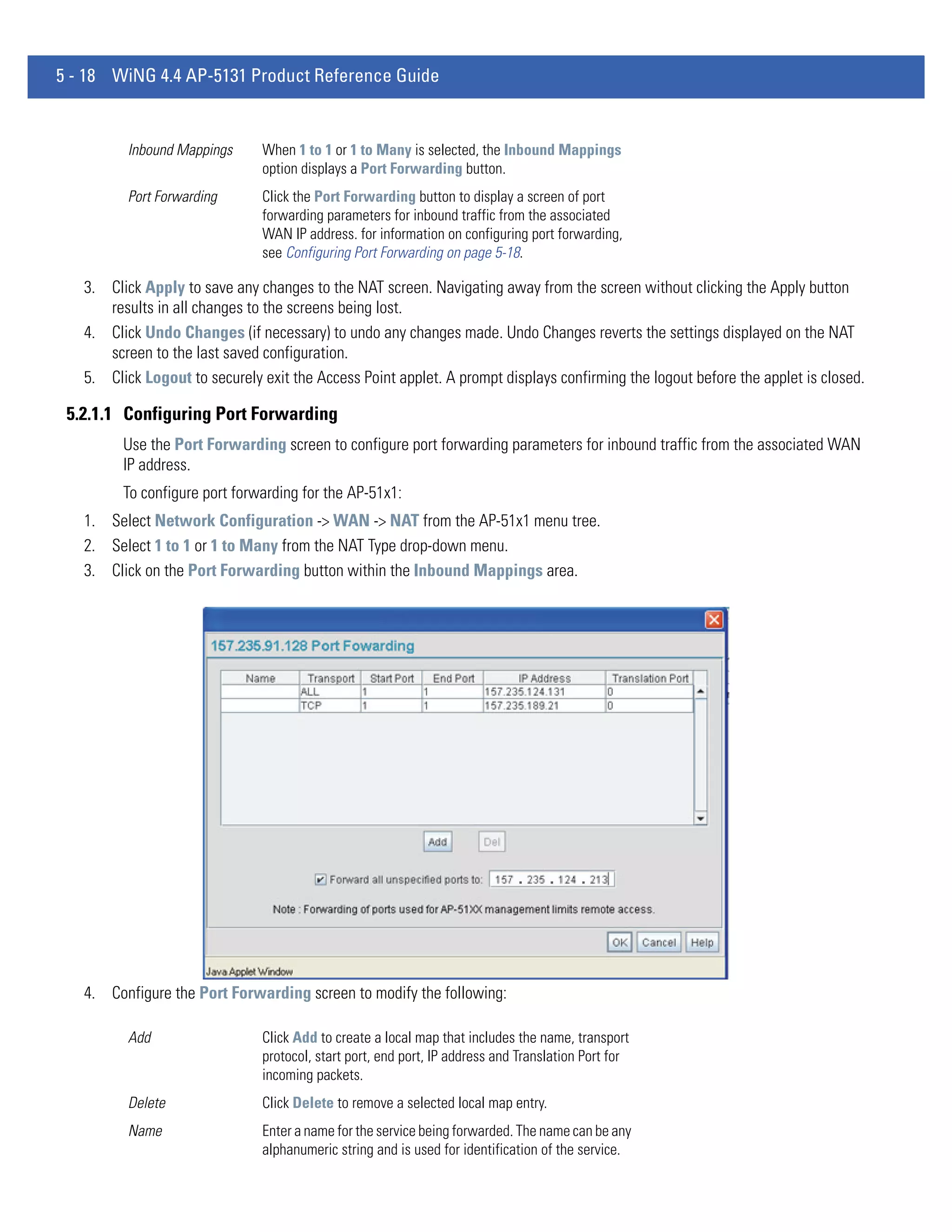 5 - 18 WiNG 4.4 AP-5131 Product Reference Guide


          Inbound Mappings     When 1 to 1 or 1 to Many is selected, the Inbound Mappings
                               option displays a Port Forwarding button.
          Port Forwarding      Click the Port Forwarding button to display a screen of port
                               forwarding parameters for inbound traffic from the associated
                               WAN IP address. for information on configuring port forwarding,
                               see Configuring Port Forwarding on page 5-18.

   3. Click Apply to save any changes to the NAT screen. Navigating away from the screen without clicking the Apply button
      results in all changes to the screens being lost.
   4. Click Undo Changes (if necessary) to undo any changes made. Undo Changes reverts the settings displayed on the NAT
      screen to the last saved configuration.
   5. Click Logout to securely exit the Access Point applet. A prompt displays confirming the logout before the applet is closed.

 5.2.1.1 Configuring Port Forwarding
         Use the Port Forwarding screen to configure port forwarding parameters for inbound traffic from the associated WAN
         IP address.
         To configure port forwarding for the AP-51x1:
   1. Select Network Configuration -> WAN -> NAT from the AP-51x1 menu tree.
   2. Select 1 to 1 or 1 to Many from the NAT Type drop-down menu.
   3. Click on the Port Forwarding button within the Inbound Mappings area.




   4. Configure the Port Forwarding screen to modify the following:

          Add                  Click Add to create a local map that includes the name, transport
                               protocol, start port, end port, IP address and Translation Port for
                               incoming packets.
          Delete               Click Delete to remove a selected local map entry.
          Name                 Enter a name for the service being forwarded. The name can be any
                               alphanumeric string and is used for identification of the service.
 