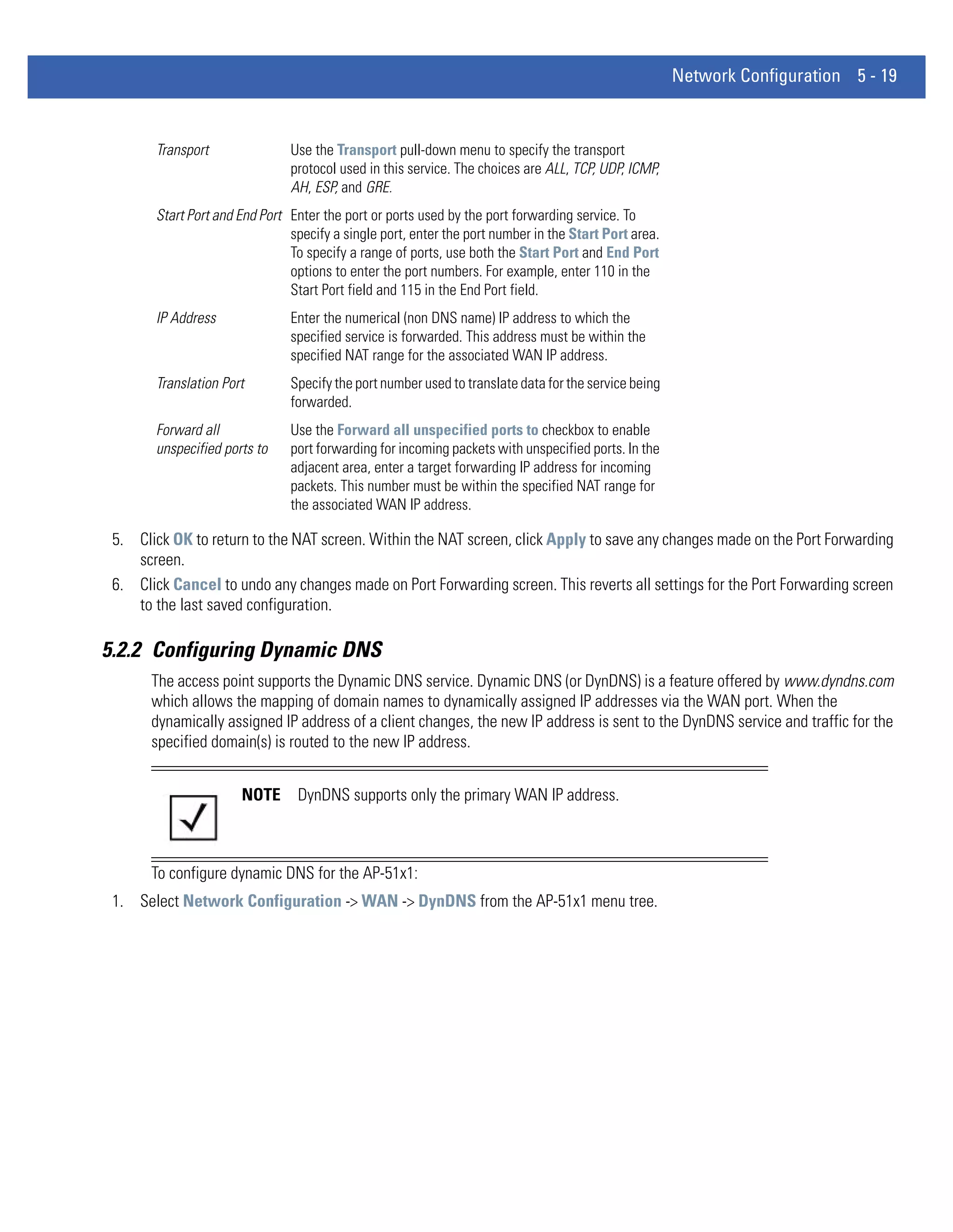 Network Configuration 5 - 19


       Transport               Use the Transport pull-down menu to specify the transport
                               protocol used in this service. The choices are ALL, TCP, UDP, ICMP,
                               AH, ESP, and GRE.
       Start Port and End Port Enter the port or ports used by the port forwarding service. To
                               specify a single port, enter the port number in the Start Port area.
                               To specify a range of ports, use both the Start Port and End Port
                               options to enter the port numbers. For example, enter 110 in the
                               Start Port field and 115 in the End Port field.
       IP Address              Enter the numerical (non DNS name) IP address to which the
                               specified service is forwarded. This address must be within the
                               specified NAT range for the associated WAN IP address.
       Translation Port        Specify the port number used to translate data for the service being
                               forwarded.
       Forward all             Use the Forward all unspecified ports to checkbox to enable
       unspecified ports to    port forwarding for incoming packets with unspecified ports. In the
                               adjacent area, enter a target forwarding IP address for incoming
                               packets. This number must be within the specified NAT range for
                               the associated WAN IP address.

 5. Click OK to return to the NAT screen. Within the NAT screen, click Apply to save any changes made on the Port Forwarding
    screen.
 6. Click Cancel to undo any changes made on Port Forwarding screen. This reverts all settings for the Port Forwarding screen
    to the last saved configuration.

5.2.2 Configuring Dynamic DNS
       The access point supports the Dynamic DNS service. Dynamic DNS (or DynDNS) is a feature offered by www.dyndns.com
       which allows the mapping of domain names to dynamically assigned IP addresses via the WAN port. When the
       dynamically assigned IP address of a client changes, the new IP address is sent to the DynDNS service and traffic for the
       specified domain(s) is routed to the new IP address.


                      NOTE      DynDNS supports only the primary WAN IP address.



       To configure dynamic DNS for the AP-51x1:
 1. Select Network Configuration -> WAN -> DynDNS from the AP-51x1 menu tree.
 