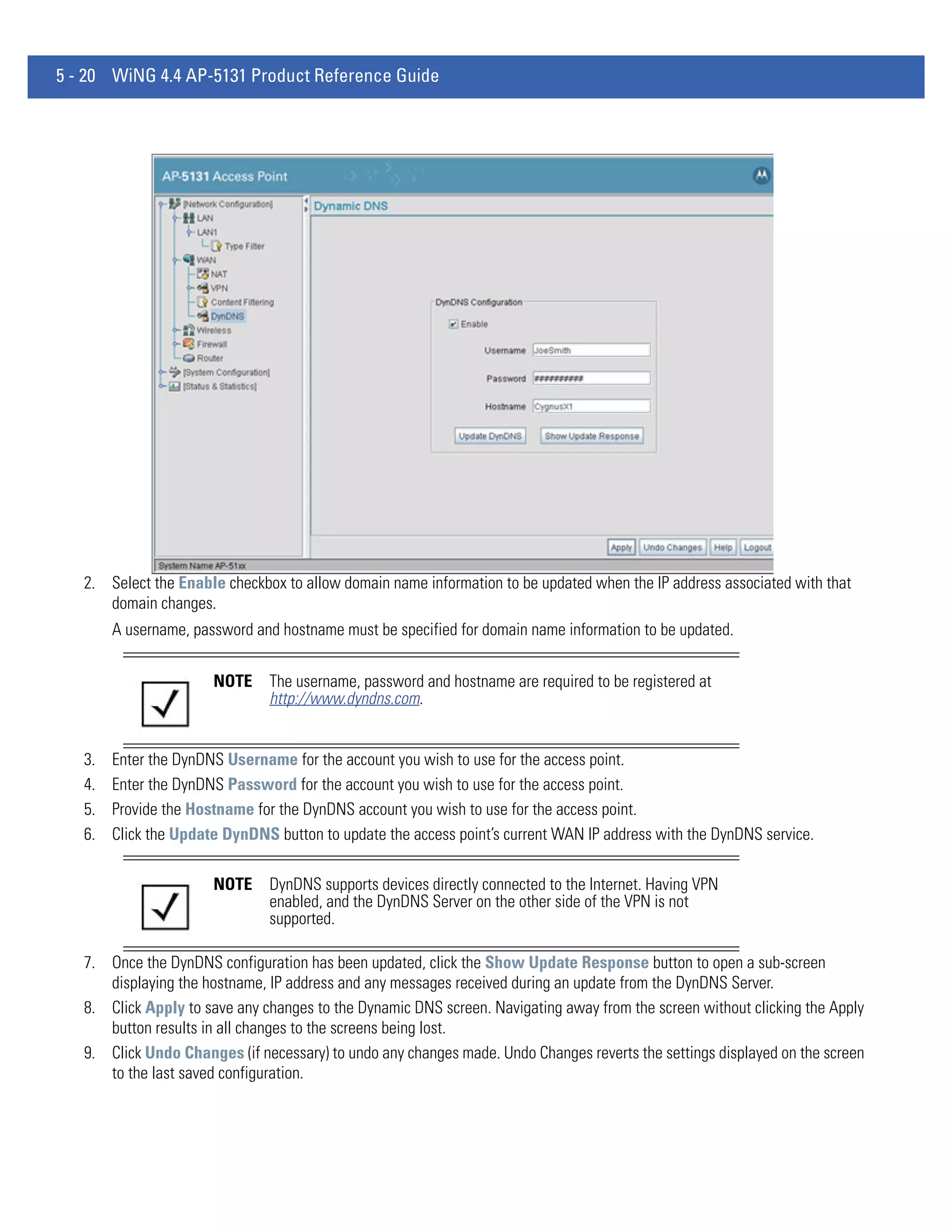 5 - 20 WiNG 4.4 AP-5131 Product Reference Guide




   2. Select the Enable checkbox to allow domain name information to be updated when the IP address associated with that
      domain changes.
        A username, password and hostname must be specified for domain name information to be updated.


                       NOTE     The username, password and hostname are required to be registered at
                                http://www.dyndns.com.


   3.   Enter the DynDNS Username for the account you wish to use for the access point.
   4.   Enter the DynDNS Password for the account you wish to use for the access point.
   5.   Provide the Hostname for the DynDNS account you wish to use for the access point.
   6.   Click the Update DynDNS button to update the access point’s current WAN IP address with the DynDNS service.

                       NOTE     DynDNS supports devices directly connected to the Internet. Having VPN
                                enabled, and the DynDNS Server on the other side of the VPN is not
                                supported.

   7. Once the DynDNS configuration has been updated, click the Show Update Response button to open a sub-screen
      displaying the hostname, IP address and any messages received during an update from the DynDNS Server.
   8. Click Apply to save any changes to the Dynamic DNS screen. Navigating away from the screen without clicking the Apply
      button results in all changes to the screens being lost.
   9. Click Undo Changes (if necessary) to undo any changes made. Undo Changes reverts the settings displayed on the screen
      to the last saved configuration.
 