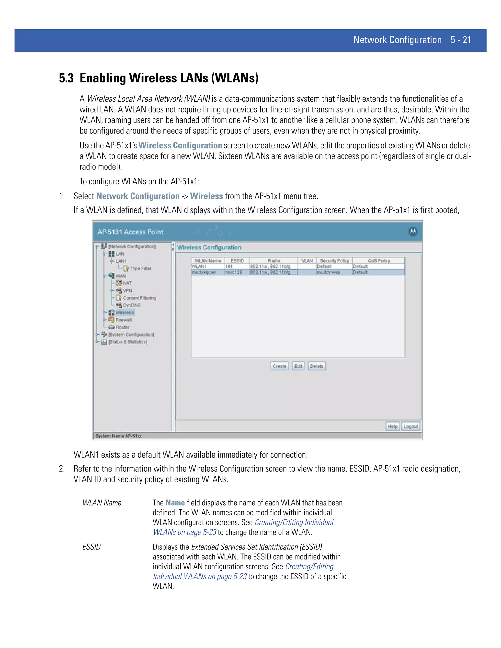 Network Configuration 5 - 21



5.3 Enabling Wireless LANs (WLANs)
      A Wireless Local Area Network (WLAN) is a data-communications system that flexibly extends the functionalities of a
      wired LAN. A WLAN does not require lining up devices for line-of-sight transmission, and are thus, desirable. Within the
      WLAN, roaming users can be handed off from one AP-51x1 to another like a cellular phone system. WLANs can therefore
      be configured around the needs of specific groups of users, even when they are not in physical proximity.
      Use the AP-51x1’s Wireless Configuration screen to create new WLANs, edit the properties of existing WLANs or delete
      a WLAN to create space for a new WLAN. Sixteen WLANs are available on the access point (regardless of single or dual-
      radio model).
      To configure WLANs on the AP-51x1:
1. Select Network Configuration -> Wireless from the AP-51x1 menu tree.
    If a WLAN is defined, that WLAN displays within the Wireless Configuration screen. When the AP-51x1 is first booted,




    WLAN1 exists as a default WLAN available immediately for connection.
2. Refer to the information within the Wireless Configuration screen to view the name, ESSID, AP-51x1 radio designation,
   VLAN ID and security policy of existing WLANs.

      WLAN Name             The Name field displays the name of each WLAN that has been
                            defined. The WLAN names can be modified within individual
                            WLAN configuration screens. See Creating/Editing Individual
                            WLANs on page 5-23 to change the name of a WLAN.
      ESSID                 Displays the Extended Services Set Identification (ESSID)
                            associated with each WLAN. The ESSID can be modified within
                            individual WLAN configuration screens. See Creating/Editing
                            Individual WLANs on page 5-23 to change the ESSID of a specific
                            WLAN.
 