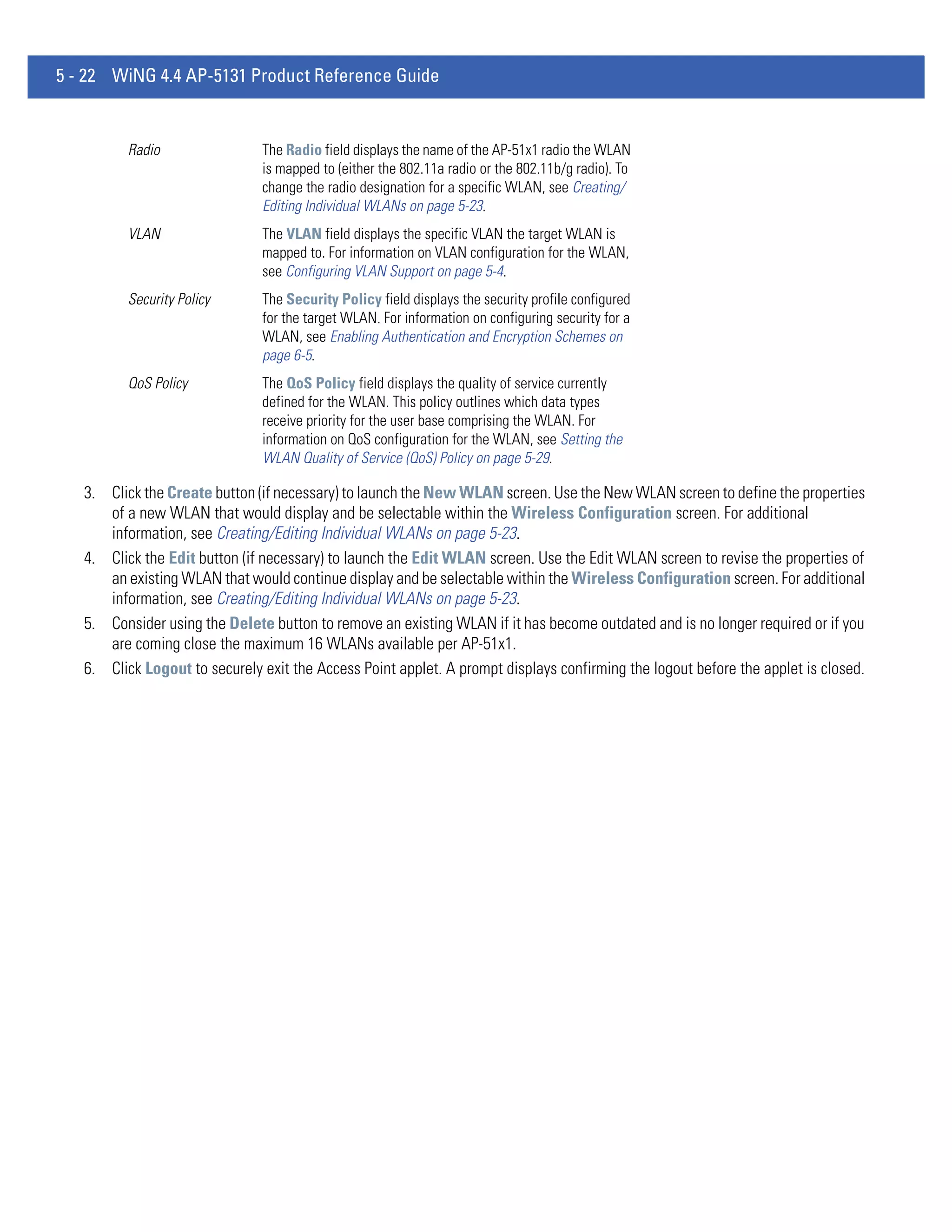 5 - 22 WiNG 4.4 AP-5131 Product Reference Guide


          Radio                The Radio field displays the name of the AP-51x1 radio the WLAN
                               is mapped to (either the 802.11a radio or the 802.11b/g radio). To
                               change the radio designation for a specific WLAN, see Creating/
                               Editing Individual WLANs on page 5-23.
          VLAN                 The VLAN field displays the specific VLAN the target WLAN is
                               mapped to. For information on VLAN configuration for the WLAN,
                               see Configuring VLAN Support on page 5-4.
          Security Policy      The Security Policy field displays the security profile configured
                               for the target WLAN. For information on configuring security for a
                               WLAN, see Enabling Authentication and Encryption Schemes on
                               page 6-5.
          QoS Policy           The QoS Policy field displays the quality of service currently
                               defined for the WLAN. This policy outlines which data types
                               receive priority for the user base comprising the WLAN. For
                               information on QoS configuration for the WLAN, see Setting the
                               WLAN Quality of Service (QoS) Policy on page 5-29.

   3. Click the Create button (if necessary) to launch the New WLAN screen. Use the New WLAN screen to define the properties
      of a new WLAN that would display and be selectable within the Wireless Configuration screen. For additional
      information, see Creating/Editing Individual WLANs on page 5-23.
   4. Click the Edit button (if necessary) to launch the Edit WLAN screen. Use the Edit WLAN screen to revise the properties of
      an existing WLAN that would continue display and be selectable within the Wireless Configuration screen. For additional
      information, see Creating/Editing Individual WLANs on page 5-23.
   5. Consider using the Delete button to remove an existing WLAN if it has become outdated and is no longer required or if you
      are coming close the maximum 16 WLANs available per AP-51x1.
   6. Click Logout to securely exit the Access Point applet. A prompt displays confirming the logout before the applet is closed.
 
