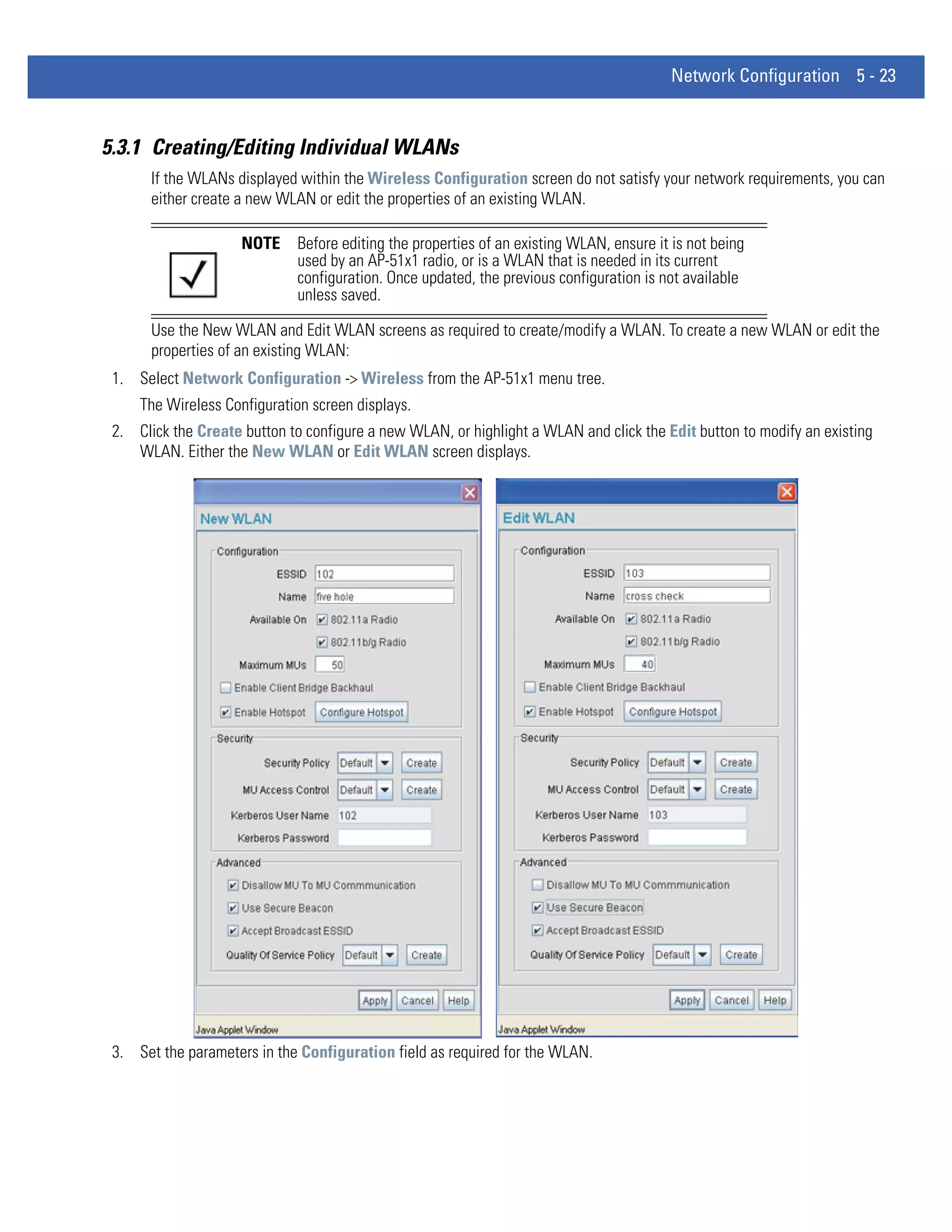 Network Configuration 5 - 23


5.3.1 Creating/Editing Individual WLANs
       If the WLANs displayed within the Wireless Configuration screen do not satisfy your network requirements, you can
       either create a new WLAN or edit the properties of an existing WLAN.

                     NOTE     Before editing the properties of an existing WLAN, ensure it is not being
                              used by an AP-51x1 radio, or is a WLAN that is needed in its current
                              configuration. Once updated, the previous configuration is not available
                              unless saved.

       Use the New WLAN and Edit WLAN screens as required to create/modify a WLAN. To create a new WLAN or edit the
       properties of an existing WLAN:
 1. Select Network Configuration -> Wireless from the AP-51x1 menu tree.
     The Wireless Configuration screen displays.
 2. Click the Create button to configure a new WLAN, or highlight a WLAN and click the Edit button to modify an existing
    WLAN. Either the New WLAN or Edit WLAN screen displays.




 3. Set the parameters in the Configuration field as required for the WLAN.
 