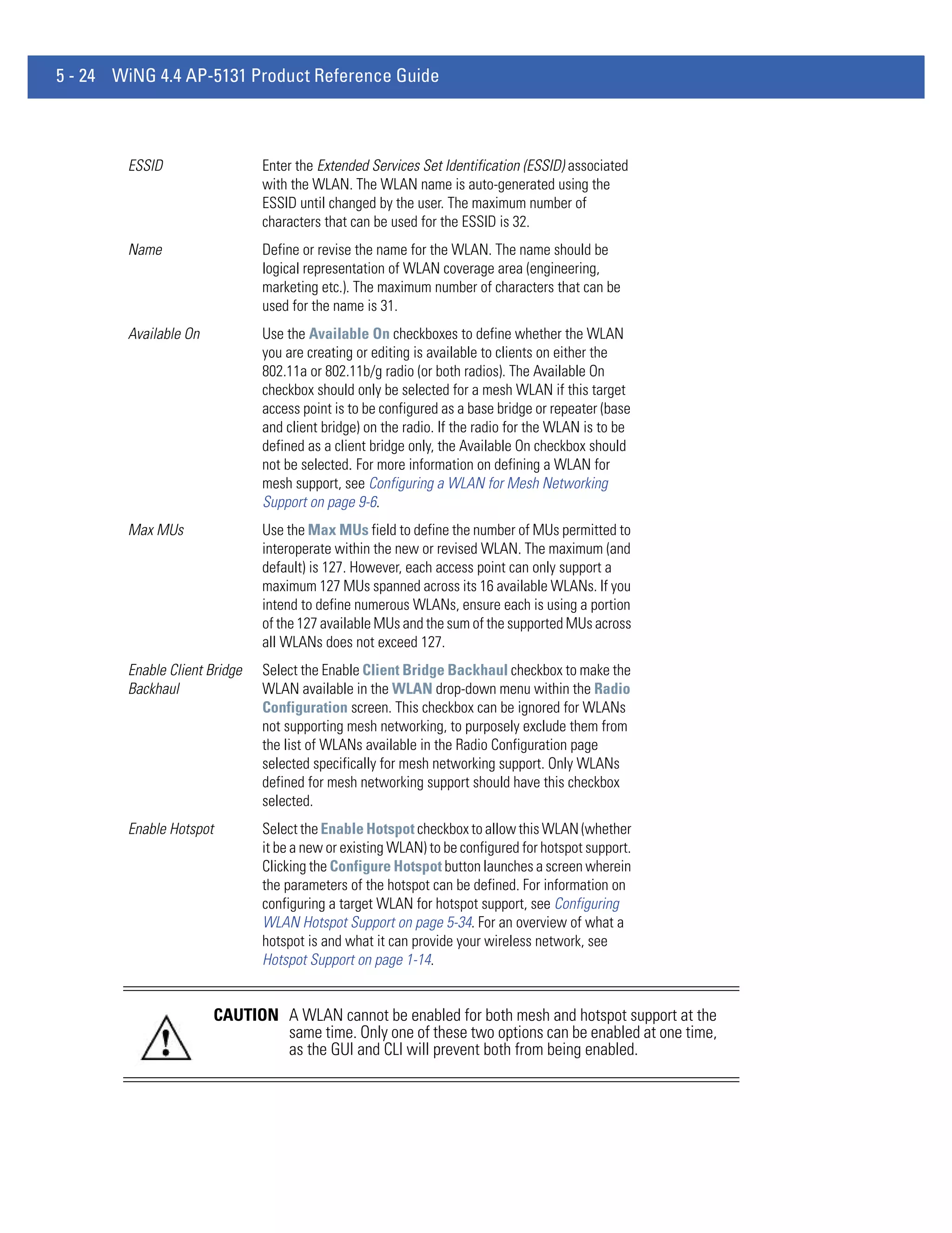 5 - 24 WiNG 4.4 AP-5131 Product Reference Guide



        ESSID                   Enter the Extended Services Set Identification (ESSID) associated
                                with the WLAN. The WLAN name is auto-generated using the
                                ESSID until changed by the user. The maximum number of
                                characters that can be used for the ESSID is 32.
        Name                    Define or revise the name for the WLAN. The name should be
                                logical representation of WLAN coverage area (engineering,
                                marketing etc.). The maximum number of characters that can be
                                used for the name is 31.
        Available On            Use the Available On checkboxes to define whether the WLAN
                                you are creating or editing is available to clients on either the
                                802.11a or 802.11b/g radio (or both radios). The Available On
                                checkbox should only be selected for a mesh WLAN if this target
                                access point is to be configured as a base bridge or repeater (base
                                and client bridge) on the radio. If the radio for the WLAN is to be
                                defined as a client bridge only, the Available On checkbox should
                                not be selected. For more information on defining a WLAN for
                                mesh support, see Configuring a WLAN for Mesh Networking
                                Support on page 9-6.
        Max MUs                 Use the Max MUs field to define the number of MUs permitted to
                                interoperate within the new or revised WLAN. The maximum (and
                                default) is 127. However, each access point can only support a
                                maximum 127 MUs spanned across its 16 available WLANs. If you
                                intend to define numerous WLANs, ensure each is using a portion
                                of the 127 available MUs and the sum of the supported MUs across
                                all WLANs does not exceed 127.
        Enable Client Bridge    Select the Enable Client Bridge Backhaul checkbox to make the
        Backhaul                WLAN available in the WLAN drop-down menu within the Radio
                                Configuration screen. This checkbox can be ignored for WLANs
                                not supporting mesh networking, to purposely exclude them from
                                the list of WLANs available in the Radio Configuration page
                                selected specifically for mesh networking support. Only WLANs
                                defined for mesh networking support should have this checkbox
                                selected.
        Enable Hotspot          Select the Enable Hotspot checkbox to allow this WLAN (whether
                                it be a new or existing WLAN) to be configured for hotspot support.
                                Clicking the Configure Hotspot button launches a screen wherein
                                the parameters of the hotspot can be defined. For information on
                                configuring a target WLAN for hotspot support, see Configuring
                                WLAN Hotspot Support on page 5-34. For an overview of what a
                                hotspot is and what it can provide your wireless network, see
                                Hotspot Support on page 1-14.


                         CAUTION A WLAN cannot be enabled for both mesh and hotspot support at the
                                 same time. Only one of these two options can be enabled at one time,
                                 as the GUI and CLI will prevent both from being enabled.
 