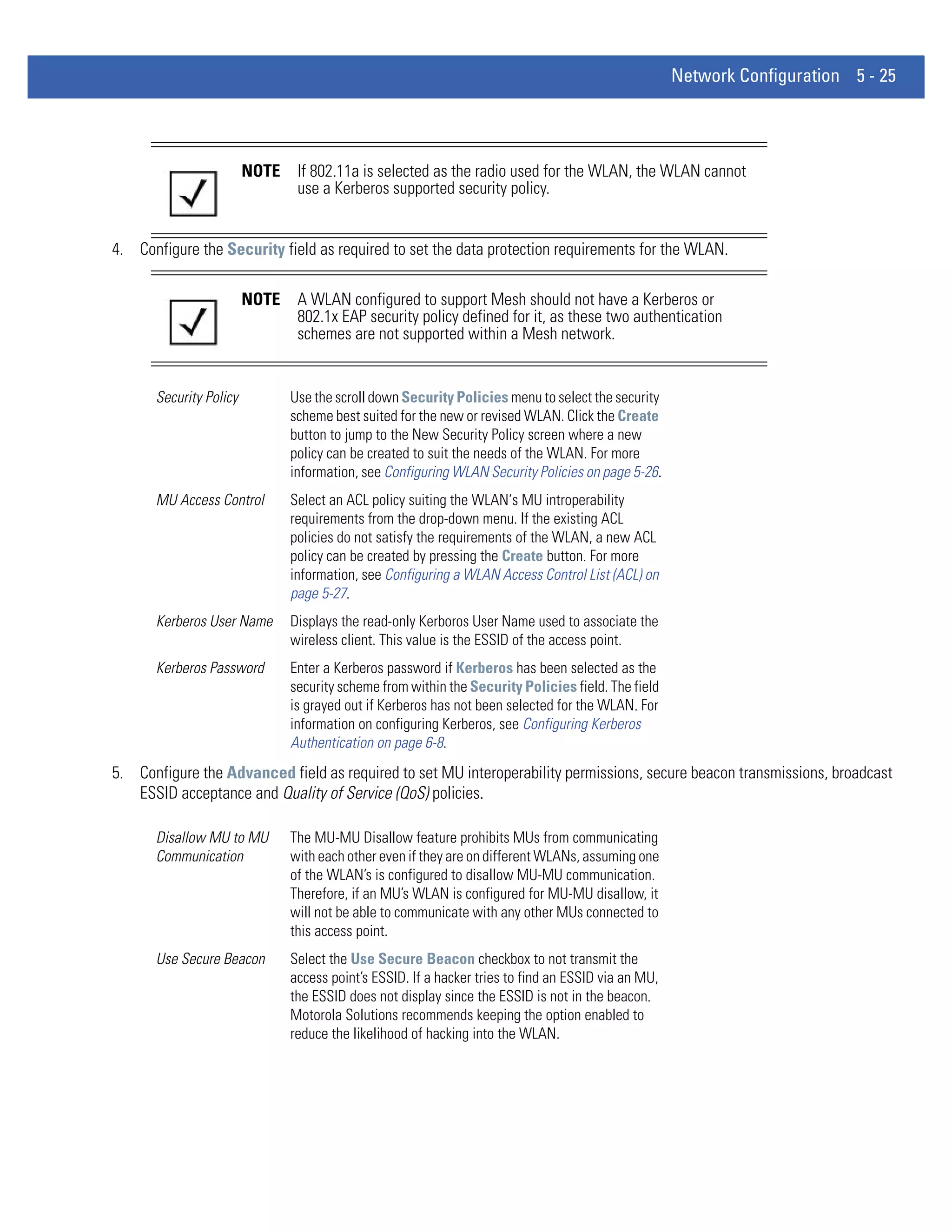 Network Configuration 5 - 25




                        NOTE    If 802.11a is selected as the radio used for the WLAN, the WLAN cannot
                                use a Kerberos supported security policy.


4. Configure the Security field as required to set the data protection requirements for the WLAN.

                        NOTE    A WLAN configured to support Mesh should not have a Kerberos or
                                802.1x EAP security policy defined for it, as these two authentication
                                schemes are not supported within a Mesh network.


      Security Policy          Use the scroll down Security Policies menu to select the security
                               scheme best suited for the new or revised WLAN. Click the Create
                               button to jump to the New Security Policy screen where a new
                               policy can be created to suit the needs of the WLAN. For more
                               information, see Configuring WLAN Security Policies on page 5-26.
      MU Access Control        Select an ACL policy suiting the WLAN‘s MU introperability
                               requirements from the drop-down menu. If the existing ACL
                               policies do not satisfy the requirements of the WLAN, a new ACL
                               policy can be created by pressing the Create button. For more
                               information, see Configuring a WLAN Access Control List (ACL) on
                               page 5-27.
      Kerberos User Name       Displays the read-only Kerboros User Name used to associate the
                               wireless client. This value is the ESSID of the access point.
      Kerberos Password        Enter a Kerberos password if Kerberos has been selected as the
                               security scheme from within the Security Policies field. The field
                               is grayed out if Kerberos has not been selected for the WLAN. For
                               information on configuring Kerberos, see Configuring Kerberos
                               Authentication on page 6-8.
5. Configure the Advanced field as required to set MU interoperability permissions, secure beacon transmissions, broadcast
   ESSID acceptance and Quality of Service (QoS) policies.

      Disallow MU to MU        The MU-MU Disallow feature prohibits MUs from communicating
      Communication            with each other even if they are on different WLANs, assuming one
                               of the WLAN’s is configured to disallow MU-MU communication.
                               Therefore, if an MU’s WLAN is configured for MU-MU disallow, it
                               will not be able to communicate with any other MUs connected to
                               this access point.
      Use Secure Beacon        Select the Use Secure Beacon checkbox to not transmit the
                               access point’s ESSID. If a hacker tries to find an ESSID via an MU,
                               the ESSID does not display since the ESSID is not in the beacon.
                               Motorola Solutions recommends keeping the option enabled to
                               reduce the likelihood of hacking into the WLAN.
 