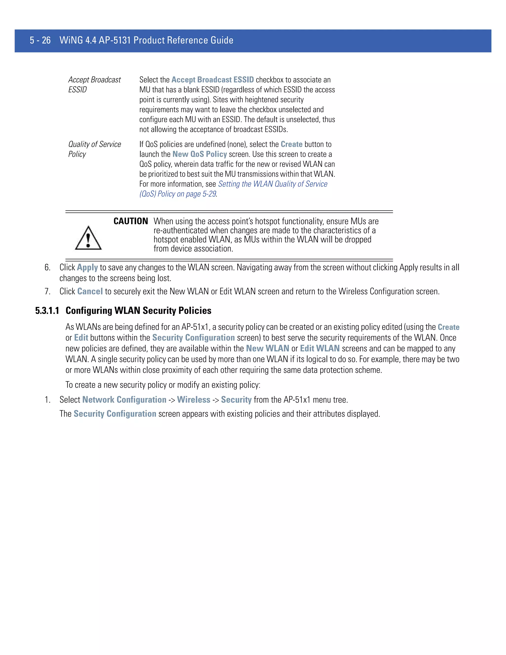 5 - 26 WiNG 4.4 AP-5131 Product Reference Guide


         Accept Broadcast       Select the Accept Broadcast ESSID checkbox to associate an
         ESSID                  MU that has a blank ESSID (regardless of which ESSID the access
                                point is currently using). Sites with heightened security
                                requirements may want to leave the checkbox unselected and
                                configure each MU with an ESSID. The default is unselected, thus
                                not allowing the acceptance of broadcast ESSIDs.
         Quality of Service     If QoS policies are undefined (none), select the Create button to
         Policy                 launch the New QoS Policy screen. Use this screen to create a
                                QoS policy, wherein data traffic for the new or revised WLAN can
                                be prioritized to best suit the MU transmissions within that WLAN.
                                For more information, see Setting the WLAN Quality of Service
                                (QoS) Policy on page 5-29.


                        CAUTION When using the access point’s hotspot functionality, ensure MUs are
                                re-authenticated when changes are made to the characteristics of a
                                hotspot enabled WLAN, as MUs within the WLAN will be dropped
                                from device association.

   6. Click Apply to save any changes to the WLAN screen. Navigating away from the screen without clicking Apply results in all
      changes to the screens being lost.
   7. Click Cancel to securely exit the New WLAN or Edit WLAN screen and return to the Wireless Configuration screen.

 5.3.1.1 Configuring WLAN Security Policies
         As WLANs are being defined for an AP-51x1, a security policy can be created or an existing policy edited (using the Create
         or Edit buttons within the Security Configuration screen) to best serve the security requirements of the WLAN. Once
         new policies are defined, they are available within the New WLAN or Edit WLAN screens and can be mapped to any
         WLAN. A single security policy can be used by more than one WLAN if its logical to do so. For example, there may be two
         or more WLANs within close proximity of each other requiring the same data protection scheme.
         To create a new security policy or modify an existing policy:
   1. Select Network Configuration -> Wireless -> Security from the AP-51x1 menu tree.
       The Security Configuration screen appears with existing policies and their attributes displayed.
 