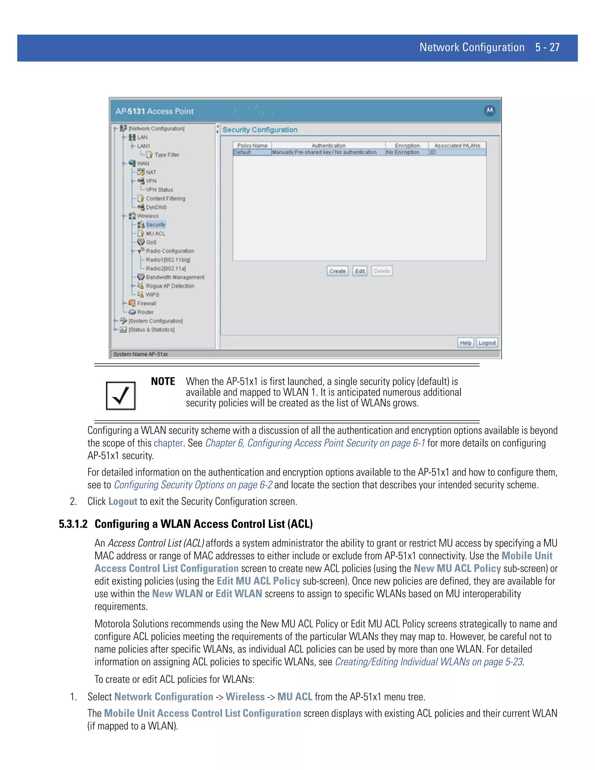 Network Configuration 5 - 27




                      NOTE     When the AP-51x1 is first launched, a single security policy (default) is
                               available and mapped to WLAN 1. It is anticipated numerous additional
                               security policies will be created as the list of WLANs grows.

      Configuring a WLAN security scheme with a discussion of all the authentication and encryption options available is beyond
      the scope of this chapter. See Chapter 6, Configuring Access Point Security on page 6-1 for more details on configuring
      AP-51x1 security.
      For detailed information on the authentication and encryption options available to the AP-51x1 and how to configure them,
      see to Configuring Security Options on page 6-2 and locate the section that describes your intended security scheme.
  2. Click Logout to exit the Security Configuration screen.

5.3.1.2 Configuring a WLAN Access Control List (ACL)
        An Access Control List (ACL) affords a system administrator the ability to grant or restrict MU access by specifying a MU
        MAC address or range of MAC addresses to either include or exclude from AP-51x1 connectivity. Use the Mobile Unit
        Access Control List Configuration screen to create new ACL policies (using the New MU ACL Policy sub-screen) or
        edit existing policies (using the Edit MU ACL Policy sub-screen). Once new policies are defined, they are available for
        use within the New WLAN or Edit WLAN screens to assign to specific WLANs based on MU interoperability
        requirements.
        Motorola Solutions recommends using the New MU ACL Policy or Edit MU ACL Policy screens strategically to name and
        configure ACL policies meeting the requirements of the particular WLANs they may map to. However, be careful not to
        name policies after specific WLANs, as individual ACL policies can be used by more than one WLAN. For detailed
        information on assigning ACL policies to specific WLANs, see Creating/Editing Individual WLANs on page 5-23.
        To create or edit ACL policies for WLANs:
  1. Select Network Configuration -> Wireless -> MU ACL from the AP-51x1 menu tree.
      The Mobile Unit Access Control List Configuration screen displays with existing ACL policies and their current WLAN
      (if mapped to a WLAN).
 