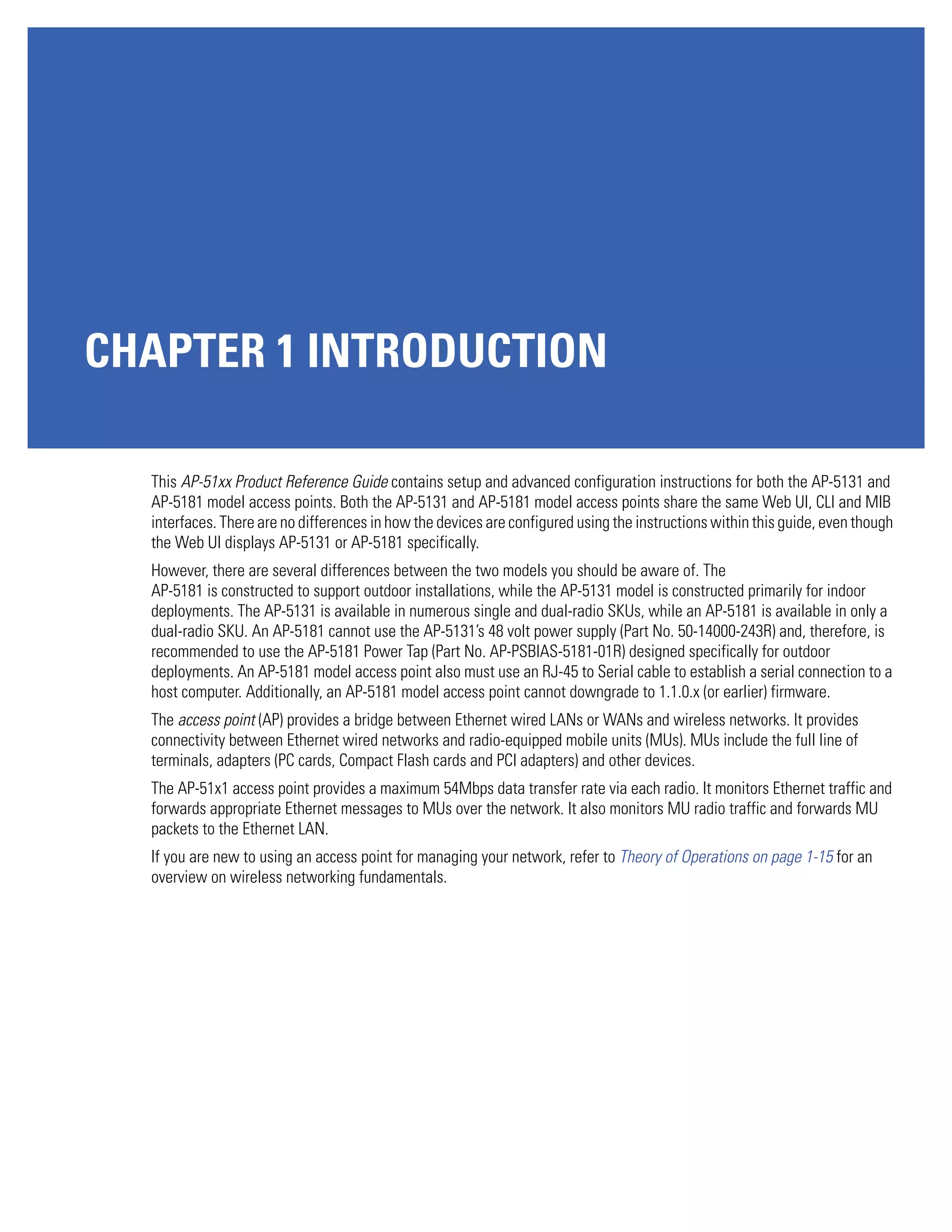 CHAPTER 1 INTRODUCTION

  This AP-51xx Product Reference Guide contains setup and advanced configuration instructions for both the AP-5131 and
  AP-5181 model access points. Both the AP-5131 and AP-5181 model access points share the same Web UI, CLI and MIB
  interfaces. There are no differences in how the devices are configured using the instructions within this guide, even though
  the Web UI displays AP-5131 or AP-5181 specifically.
  However, there are several differences between the two models you should be aware of. The
  AP-5181 is constructed to support outdoor installations, while the AP-5131 model is constructed primarily for indoor
  deployments. The AP-5131 is available in numerous single and dual-radio SKUs, while an AP-5181 is available in only a
  dual-radio SKU. An AP-5181 cannot use the AP-5131’s 48 volt power supply (Part No. 50-14000-243R) and, therefore, is
  recommended to use the AP-5181 Power Tap (Part No. AP-PSBIAS-5181-01R) designed specifically for outdoor
  deployments. An AP-5181 model access point also must use an RJ-45 to Serial cable to establish a serial connection to a
  host computer. Additionally, an AP-5181 model access point cannot downgrade to 1.1.0.x (or earlier) firmware.
  The access point (AP) provides a bridge between Ethernet wired LANs or WANs and wireless networks. It provides
  connectivity between Ethernet wired networks and radio-equipped mobile units (MUs). MUs include the full line of
  terminals, adapters (PC cards, Compact Flash cards and PCI adapters) and other devices.
  The AP-51x1 access point provides a maximum 54Mbps data transfer rate via each radio. It monitors Ethernet traffic and
  forwards appropriate Ethernet messages to MUs over the network. It also monitors MU radio traffic and forwards MU
  packets to the Ethernet LAN.
  If you are new to using an access point for managing your network, refer to Theory of Operations on page 1-15 for an
  overview on wireless networking fundamentals.
 