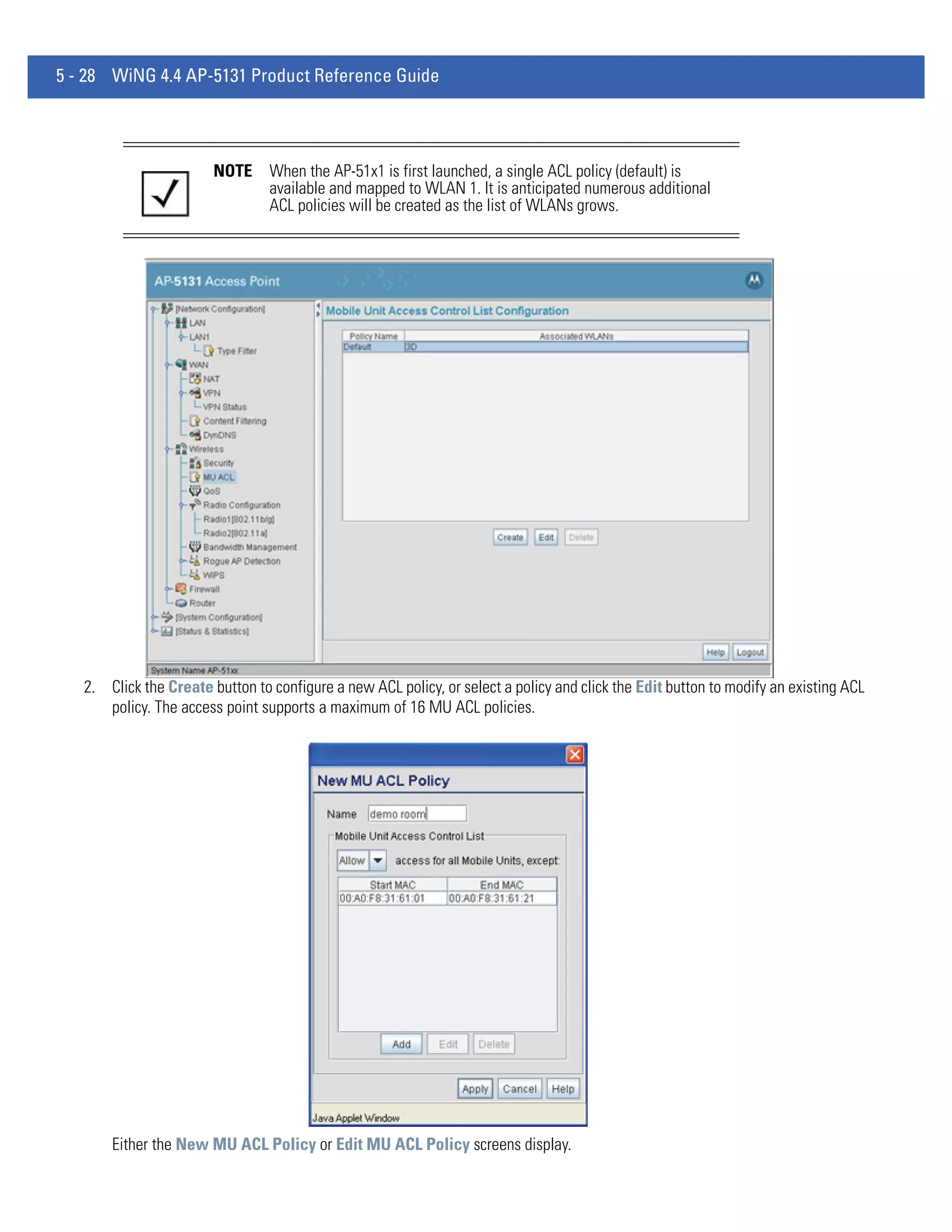 5 - 28 WiNG 4.4 AP-5131 Product Reference Guide




                        NOTE     When the AP-51x1 is first launched, a single ACL policy (default) is
                                 available and mapped to WLAN 1. It is anticipated numerous additional
                                 ACL policies will be created as the list of WLANs grows.




   2. Click the Create button to configure a new ACL policy, or select a policy and click the Edit button to modify an existing ACL
      policy. The access point supports a maximum of 16 MU ACL policies.




       Either the New MU ACL Policy or Edit MU ACL Policy screens display.
 