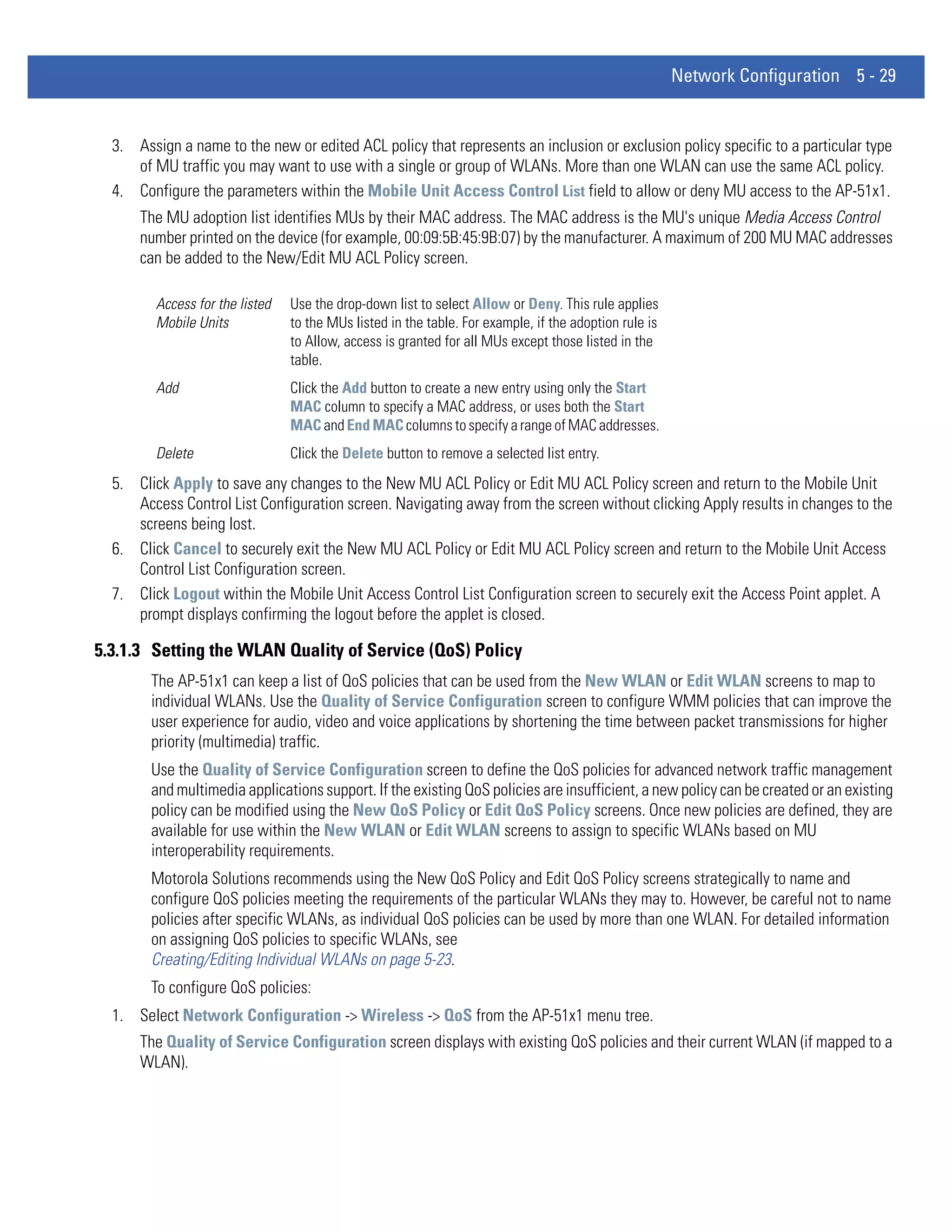 Network Configuration 5 - 29


  3. Assign a name to the new or edited ACL policy that represents an inclusion or exclusion policy specific to a particular type
     of MU traffic you may want to use with a single or group of WLANs. More than one WLAN can use the same ACL policy.
  4. Configure the parameters within the Mobile Unit Access Control List field to allow or deny MU access to the AP-51x1.
      The MU adoption list identifies MUs by their MAC address. The MAC address is the MU's unique Media Access Control
      number printed on the device (for example, 00:09:5B:45:9B:07) by the manufacturer. A maximum of 200 MU MAC addresses
      can be added to the New/Edit MU ACL Policy screen.

         Access for the listed   Use the drop-down list to select Allow or Deny. This rule applies
         Mobile Units            to the MUs listed in the table. For example, if the adoption rule is
                                 to Allow, access is granted for all MUs except those listed in the
                                 table.
         Add                     Click the Add button to create a new entry using only the Start
                                 MAC column to specify a MAC address, or uses both the Start
                                 MAC and End MAC columns to specify a range of MAC addresses.
         Delete                  Click the Delete button to remove a selected list entry.
  5. Click Apply to save any changes to the New MU ACL Policy or Edit MU ACL Policy screen and return to the Mobile Unit
     Access Control List Configuration screen. Navigating away from the screen without clicking Apply results in changes to the
     screens being lost.
  6. Click Cancel to securely exit the New MU ACL Policy or Edit MU ACL Policy screen and return to the Mobile Unit Access
     Control List Configuration screen.
  7. Click Logout within the Mobile Unit Access Control List Configuration screen to securely exit the Access Point applet. A
     prompt displays confirming the logout before the applet is closed.

5.3.1.3 Setting the WLAN Quality of Service (QoS) Policy
        The AP-51x1 can keep a list of QoS policies that can be used from the New WLAN or Edit WLAN screens to map to
        individual WLANs. Use the Quality of Service Configuration screen to configure WMM policies that can improve the
        user experience for audio, video and voice applications by shortening the time between packet transmissions for higher
        priority (multimedia) traffic.
        Use the Quality of Service Configuration screen to define the QoS policies for advanced network traffic management
        and multimedia applications support. If the existing QoS policies are insufficient, a new policy can be created or an existing
        policy can be modified using the New QoS Policy or Edit QoS Policy screens. Once new policies are defined, they are
        available for use within the New WLAN or Edit WLAN screens to assign to specific WLANs based on MU
        interoperability requirements.
        Motorola Solutions recommends using the New QoS Policy and Edit QoS Policy screens strategically to name and
        configure QoS policies meeting the requirements of the particular WLANs they may to. However, be careful not to name
        policies after specific WLANs, as individual QoS policies can be used by more than one WLAN. For detailed information
        on assigning QoS policies to specific WLANs, see
        Creating/Editing Individual WLANs on page 5-23.
        To configure QoS policies:
  1. Select Network Configuration -> Wireless -> QoS from the AP-51x1 menu tree.
      The Quality of Service Configuration screen displays with existing QoS policies and their current WLAN (if mapped to a
      WLAN).
 