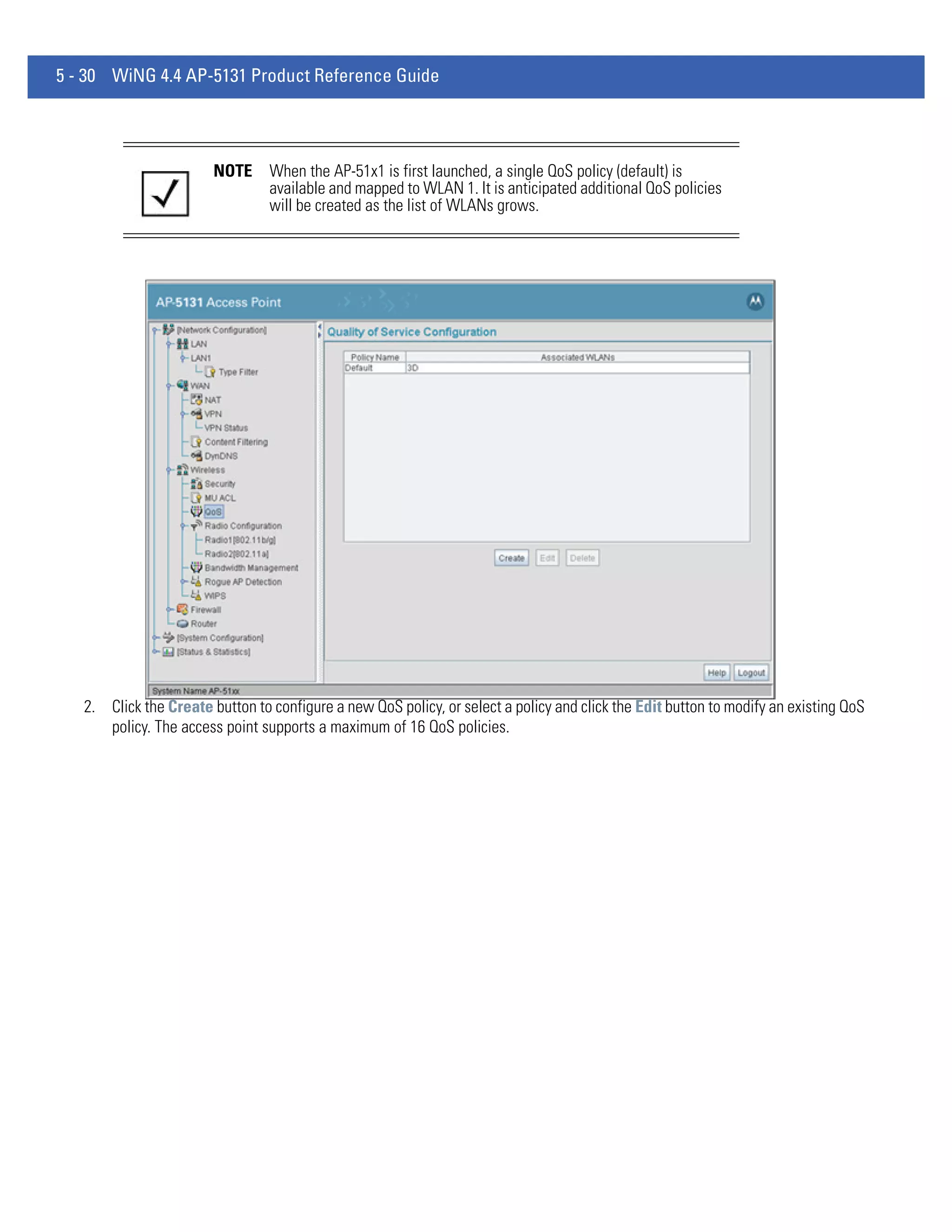 5 - 30 WiNG 4.4 AP-5131 Product Reference Guide




                        NOTE     When the AP-51x1 is first launched, a single QoS policy (default) is
                                 available and mapped to WLAN 1. It is anticipated additional QoS policies
                                 will be created as the list of WLANs grows.




   2. Click the Create button to configure a new QoS policy, or select a policy and click the Edit button to modify an existing QoS
      policy. The access point supports a maximum of 16 QoS policies.
 