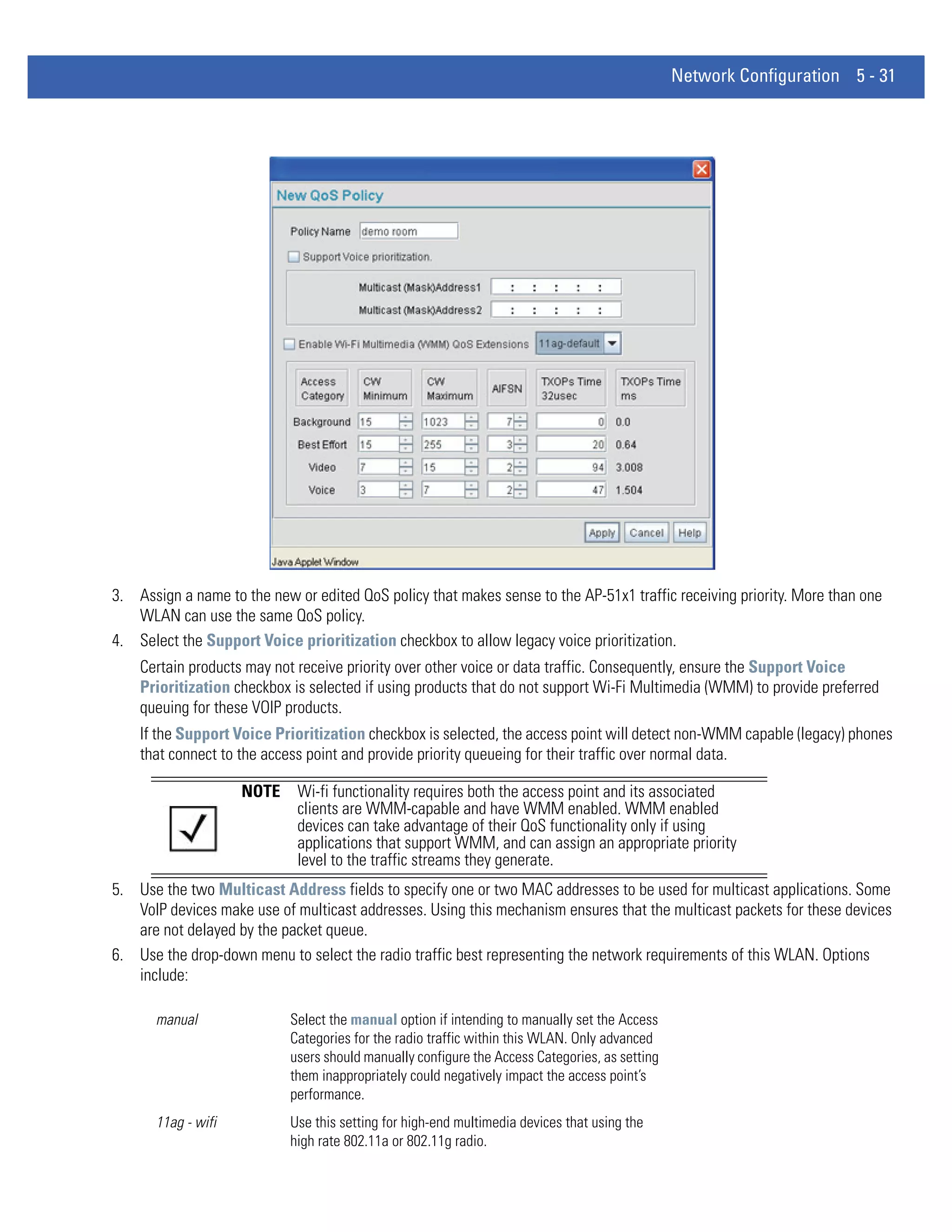 Network Configuration 5 - 31




3. Assign a name to the new or edited QoS policy that makes sense to the AP-51x1 traffic receiving priority. More than one
   WLAN can use the same QoS policy.
4. Select the Support Voice prioritization checkbox to allow legacy voice prioritization.
    Certain products may not receive priority over other voice or data traffic. Consequently, ensure the Support Voice
    Prioritization checkbox is selected if using products that do not support Wi-Fi Multimedia (WMM) to provide preferred
    queuing for these VOIP products.
    If the Support Voice Prioritization checkbox is selected, the access point will detect non-WMM capable (legacy) phones
    that connect to the access point and provide priority queueing for their traffic over normal data.

                    NOTE     Wi-fi functionality requires both the access point and its associated
                             clients are WMM-capable and have WMM enabled. WMM enabled
                             devices can take advantage of their QoS functionality only if using
                             applications that support WMM, and can assign an appropriate priority
                             level to the traffic streams they generate.
5. Use the two Multicast Address fields to specify one or two MAC addresses to be used for multicast applications. Some
   VoIP devices make use of multicast addresses. Using this mechanism ensures that the multicast packets for these devices
   are not delayed by the packet queue.
6. Use the drop-down menu to select the radio traffic best representing the network requirements of this WLAN. Options
   include:

      manual                Select the manual option if intending to manually set the Access
                            Categories for the radio traffic within this WLAN. Only advanced
                            users should manually configure the Access Categories, as setting
                            them inappropriately could negatively impact the access point’s
                            performance.
      11ag - wifi           Use this setting for high-end multimedia devices that using the
                            high rate 802.11a or 802.11g radio.
 