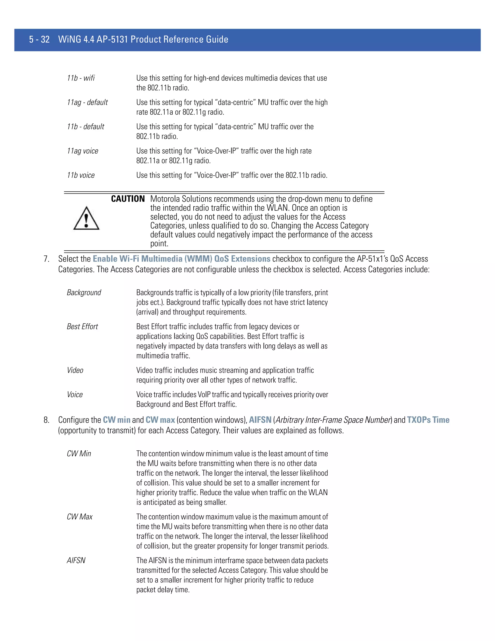 5 - 32 WiNG 4.4 AP-5131 Product Reference Guide


         11b - wifi              Use this setting for high-end devices multimedia devices that use
                                 the 802.11b radio.
         11ag - default          Use this setting for typical “data-centric” MU traffic over the high
                                 rate 802.11a or 802.11g radio.
         11b - default           Use this setting for typical “data-centric” MU traffic over the
                                 802.11b radio.
         11ag voice              Use this setting for “Voice-Over-IP” traffic over the high rate
                                 802.11a or 802.11g radio.
         11b voice               Use this setting for “Voice-Over-IP” traffic over the 802.11b radio.

                          CAUTION Motorola Solutions recommends using the drop-down menu to define
                                  the intended radio traffic within the WLAN. Once an option is
                                  selected, you do not need to adjust the values for the Access
                                  Categories, unless qualified to do so. Changing the Access Category
                                  default values could negatively impact the performance of the access
                                  point.
   7. Select the Enable Wi-Fi Multimedia (WMM) QoS Extensions checkbox to configure the AP-51x1’s QoS Access
      Categories. The Access Categories are not configurable unless the checkbox is selected. Access Categories include:

         Background              Backgrounds traffic is typically of a low priority (file transfers, print
                                 jobs ect.). Background traffic typically does not have strict latency
                                 (arrival) and throughput requirements.
         Best Effort             Best Effort traffic includes traffic from legacy devices or
                                 applications lacking QoS capabilities. Best Effort traffic is
                                 negatively impacted by data transfers with long delays as well as
                                 multimedia traffic.
         Video                   Video traffic includes music streaming and application traffic
                                 requiring priority over all other types of network traffic.
         Voice                   Voice traffic includes VoIP traffic and typically receives priority over
                                 Background and Best Effort traffic.
   8. Configure the CW min and CW max (contention windows), AIFSN (Arbitrary Inter-Frame Space Number) and TXOPs Time
      (opportunity to transmit) for each Access Category. Their values are explained as follows.

         CW Min                  The contention window minimum value is the least amount of time
                                 the MU waits before transmitting when there is no other data
                                 traffic on the network. The longer the interval, the lesser likelihood
                                 of collision. This value should be set to a smaller increment for
                                 higher priority traffic. Reduce the value when traffic on the WLAN
                                 is anticipated as being smaller.
         CW Max                  The contention window maximum value is the maximum amount of
                                 time the MU waits before transmitting when there is no other data
                                 traffic on the network. The longer the interval, the lesser likelihood
                                 of collision, but the greater propensity for longer transmit periods.
         AIFSN                   The AIFSN is the minimum interframe space between data packets
                                 transmitted for the selected Access Category. This value should be
                                 set to a smaller increment for higher priority traffic to reduce
                                 packet delay time.
 
