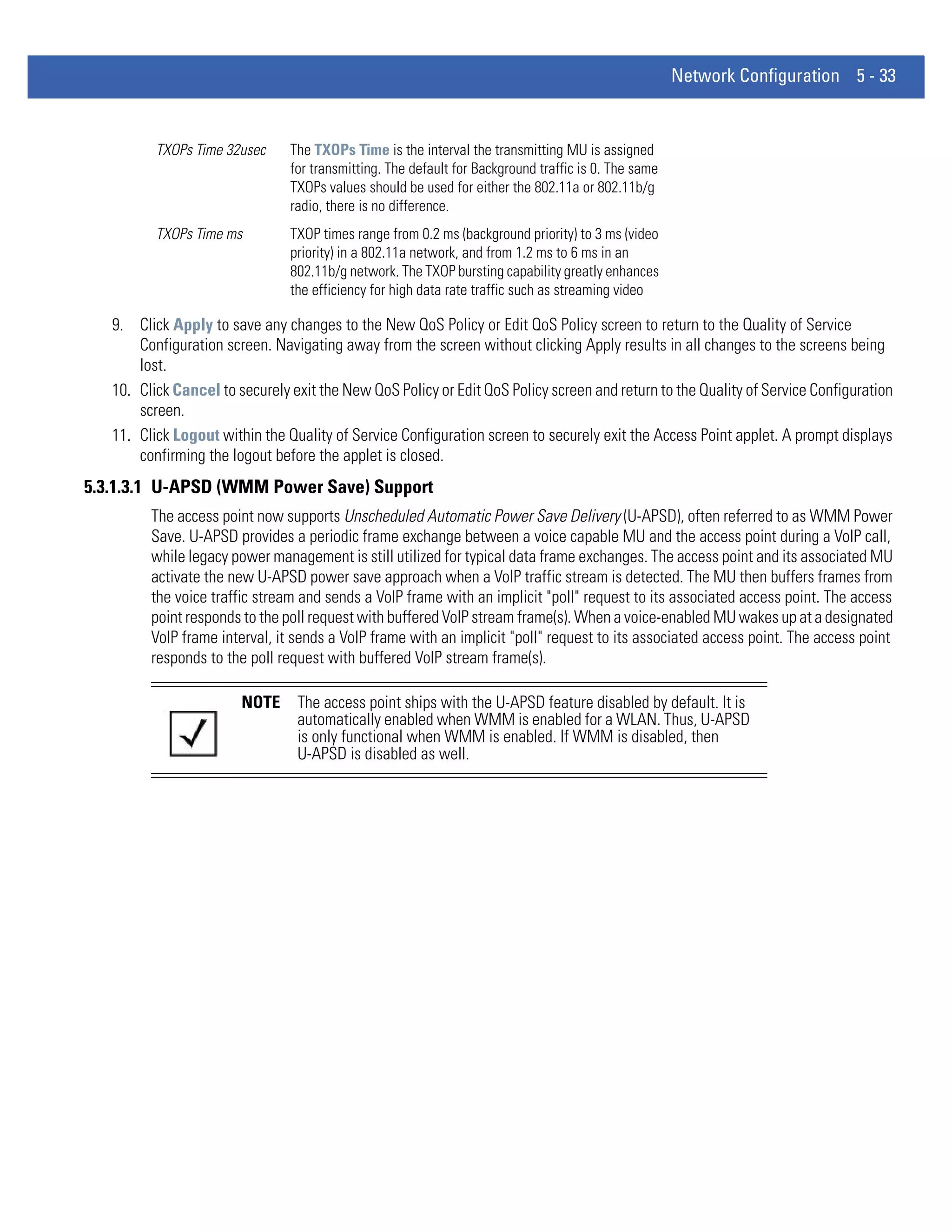 Network Configuration 5 - 33


          TXOPs Time 32usec     The TXOPs Time is the interval the transmitting MU is assigned
                                for transmitting. The default for Background traffic is 0. The same
                                TXOPs values should be used for either the 802.11a or 802.11b/g
                                radio, there is no difference.
          TXOPs Time ms         TXOP times range from 0.2 ms (background priority) to 3 ms (video
                                priority) in a 802.11a network, and from 1.2 ms to 6 ms in an
                                802.11b/g network. The TXOP bursting capability greatly enhances
                                the efficiency for high data rate traffic such as streaming video

   9. Click Apply to save any changes to the New QoS Policy or Edit QoS Policy screen to return to the Quality of Service
       Configuration screen. Navigating away from the screen without clicking Apply results in all changes to the screens being
       lost.
   10. Click Cancel to securely exit the New QoS Policy or Edit QoS Policy screen and return to the Quality of Service Configuration
       screen.
   11. Click Logout within the Quality of Service Configuration screen to securely exit the Access Point applet. A prompt displays
       confirming the logout before the applet is closed.
5.3.1.3.1 U-APSD (WMM Power Save) Support
         The access point now supports Unscheduled Automatic Power Save Delivery (U-APSD), often referred to as WMM Power
         Save. U-APSD provides a periodic frame exchange between a voice capable MU and the access point during a VoIP call,
         while legacy power management is still utilized for typical data frame exchanges. The access point and its associated MU
         activate the new U-APSD power save approach when a VoIP traffic stream is detected. The MU then buffers frames from
         the voice traffic stream and sends a VoIP frame with an implicit "poll" request to its associated access point. The access
         point responds to the poll request with buffered VoIP stream frame(s). When a voice-enabled MU wakes up at a designated
         VoIP frame interval, it sends a VoIP frame with an implicit "poll" request to its associated access point. The access point
         responds to the poll request with buffered VoIP stream frame(s).

                        NOTE     The access point ships with the U-APSD feature disabled by default. It is
                                 automatically enabled when WMM is enabled for a WLAN. Thus, U-APSD
                                 is only functional when WMM is enabled. If WMM is disabled, then
                                 U-APSD is disabled as well.
 