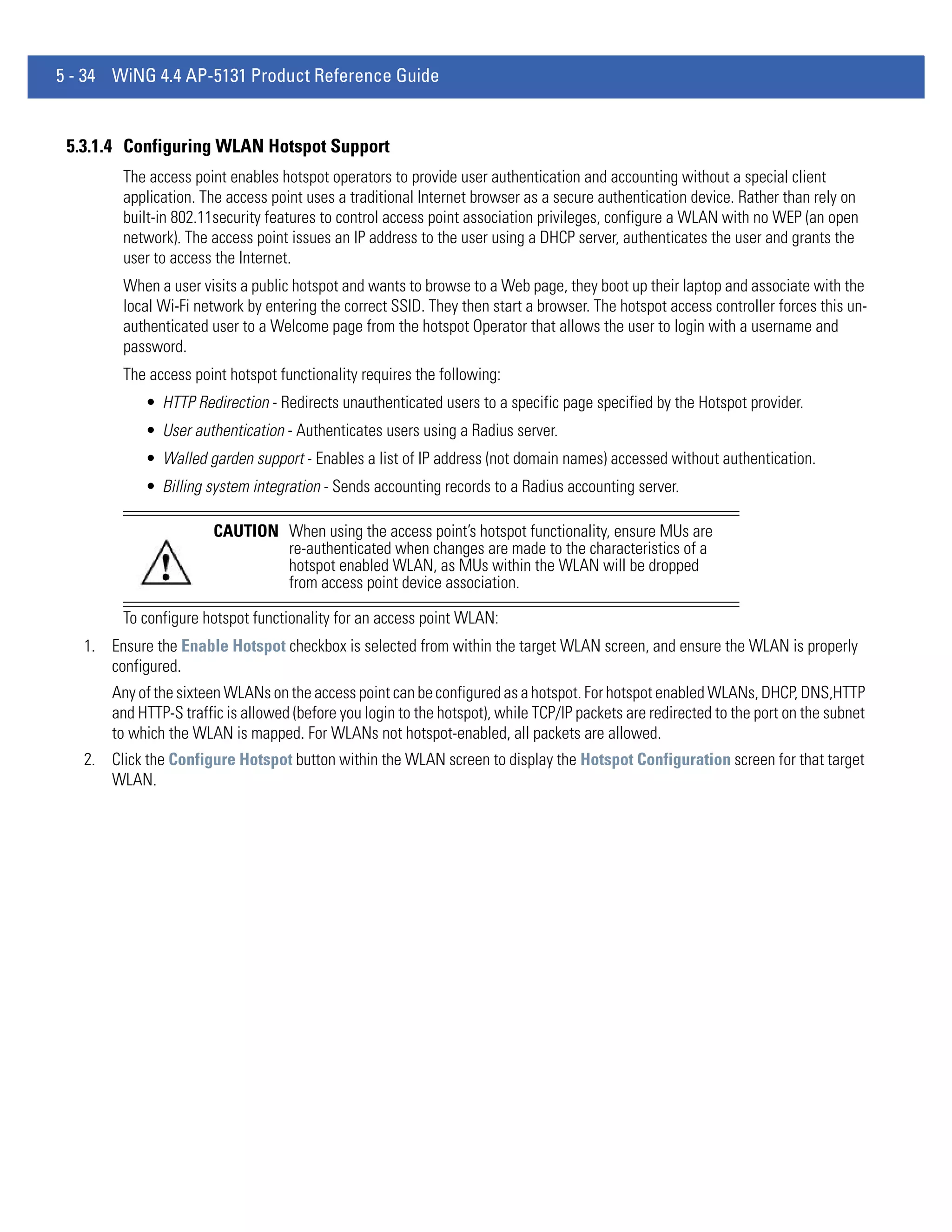 5 - 34 WiNG 4.4 AP-5131 Product Reference Guide


 5.3.1.4 Configuring WLAN Hotspot Support
         The access point enables hotspot operators to provide user authentication and accounting without a special client
         application. The access point uses a traditional Internet browser as a secure authentication device. Rather than rely on
         built-in 802.11security features to control access point association privileges, configure a WLAN with no WEP (an open
         network). The access point issues an IP address to the user using a DHCP server, authenticates the user and grants the
         user to access the Internet.
         When a user visits a public hotspot and wants to browse to a Web page, they boot up their laptop and associate with the
         local Wi-Fi network by entering the correct SSID. They then start a browser. The hotspot access controller forces this un-
         authenticated user to a Welcome page from the hotspot Operator that allows the user to login with a username and
         password.
         The access point hotspot functionality requires the following:
            • HTTP Redirection - Redirects unauthenticated users to a specific page specified by the Hotspot provider.
            • User authentication - Authenticates users using a Radius server.
            • Walled garden support - Enables a list of IP address (not domain names) accessed without authentication.
            • Billing system integration - Sends accounting records to a Radius accounting server.

                       CAUTION When using the access point’s hotspot functionality, ensure MUs are
                               re-authenticated when changes are made to the characteristics of a
                               hotspot enabled WLAN, as MUs within the WLAN will be dropped
                               from access point device association.

         To configure hotspot functionality for an access point WLAN:
   1. Ensure the Enable Hotspot checkbox is selected from within the target WLAN screen, and ensure the WLAN is properly
      configured.
       Any of the sixteen WLANs on the access point can be configured as a hotspot. For hotspot enabled WLANs, DHCP, DNS,HTTP
       and HTTP-S traffic is allowed (before you login to the hotspot), while TCP/IP packets are redirected to the port on the subnet
       to which the WLAN is mapped. For WLANs not hotspot-enabled, all packets are allowed.
   2. Click the Configure Hotspot button within the WLAN screen to display the Hotspot Configuration screen for that target
      WLAN.
 