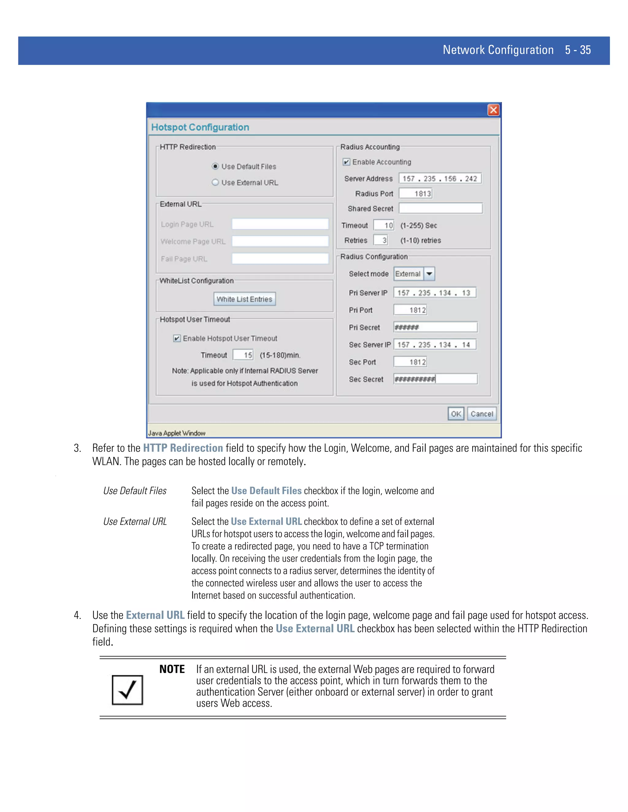 Network Configuration 5 - 35




    3. Refer to the HTTP Redirection field to specify how the Login, Welcome, and Fail pages are maintained for this specific
       WLAN. The pages can be hosted locally or remotely.
.




          Use Default Files     Select the Use Default Files checkbox if the login, welcome and
                                fail pages reside on the access point.
          Use External URL      Select the Use External URL checkbox to define a set of external
                                URLs for hotspot users to access the login, welcome and fail pages.
                                To create a redirected page, you need to have a TCP termination
                                locally. On receiving the user credentials from the login page, the
                                access point connects to a radius server, determines the identity of
                                the connected wireless user and allows the user to access the
                                Internet based on successful authentication.
    4. Use the External URL field to specify the location of the login page, welcome page and fail page used for hotspot access.
       Defining these settings is required when the Use External URL checkbox has been selected within the HTTP Redirection
       field.

                         NOTE    If an external URL is used, the external Web pages are required to forward
                                 user credentials to the access point, which in turn forwards them to the
                                 authentication Server (either onboard or external server) in order to grant
                                 users Web access.
 