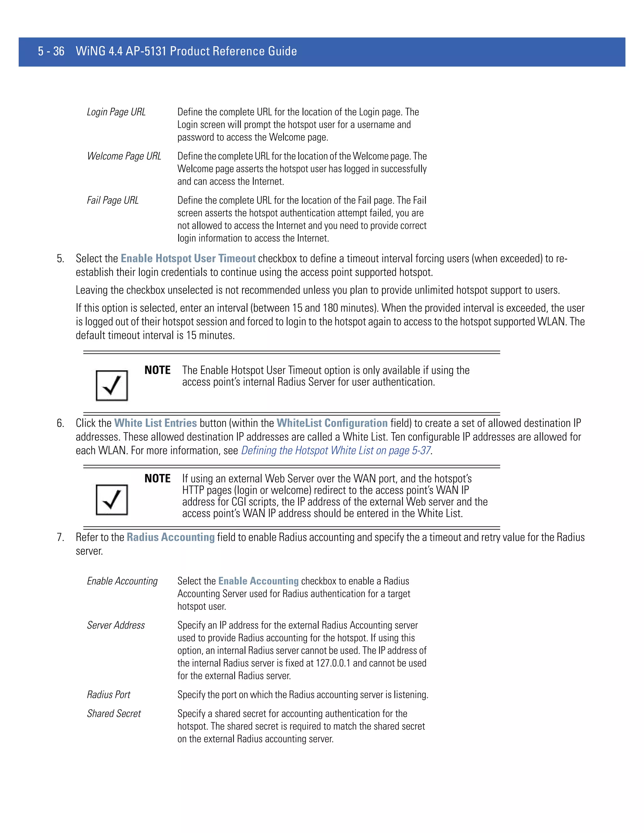 5 - 36 WiNG 4.4 AP-5131 Product Reference Guide



         Login Page URL          Define the complete URL for the location of the Login page. The
                                 Login screen will prompt the hotspot user for a username and
                                 password to access the Welcome page.
         Welcome Page URL        Define the complete URL for the location of the Welcome page. The
                                 Welcome page asserts the hotspot user has logged in successfully
                                 and can access the Internet.
         Fail Page URL           Define the complete URL for the location of the Fail page. The Fail
                                 screen asserts the hotspot authentication attempt failed, you are
                                 not allowed to access the Internet and you need to provide correct
                                 login information to access the Internet.
   5. Select the Enable Hotspot User Timeout checkbox to define a timeout interval forcing users (when exceeded) to re-
      establish their login credentials to continue using the access point supported hotspot.
       Leaving the checkbox unselected is not recommended unless you plan to provide unlimited hotspot support to users.
       If this option is selected, enter an interval (between 15 and 180 minutes). When the provided interval is exceeded, the user
       is logged out of their hotspot session and forced to login to the hotspot again to access to the hotspot supported WLAN. The
       default timeout interval is 15 minutes.


                          NOTE    The Enable Hotspot User Timeout option is only available if using the
                                  access point’s internal Radius Server for user authentication.


   6. Click the White List Entries button (within the WhiteList Configuration field) to create a set of allowed destination IP
      addresses. These allowed destination IP addresses are called a White List. Ten configurable IP addresses are allowed for
      each WLAN. For more information, see Defining the Hotspot White List on page 5-37.

                          NOTE    If using an external Web Server over the WAN port, and the hotspot’s
                                  HTTP pages (login or welcome) redirect to the access point’s WAN IP
                                  address for CGI scripts, the IP address of the external Web server and the
                                  access point’s WAN IP address should be entered in the White List.

   7. Refer to the Radius Accounting field to enable Radius accounting and specify the a timeout and retry value for the Radius
      server.

         Enable Accounting       Select the Enable Accounting checkbox to enable a Radius
                                 Accounting Server used for Radius authentication for a target
                                 hotspot user.
         Server Address          Specify an IP address for the external Radius Accounting server
                                 used to provide Radius accounting for the hotspot. If using this
                                 option, an internal Radius server cannot be used. The IP address of
                                 the internal Radius server is fixed at 127.0.0.1 and cannot be used
                                 for the external Radius server.
         Radius Port             Specify the port on which the Radius accounting server is listening.
         Shared Secret           Specify a shared secret for accounting authentication for the
                                 hotspot. The shared secret is required to match the shared secret
                                 on the external Radius accounting server.
 