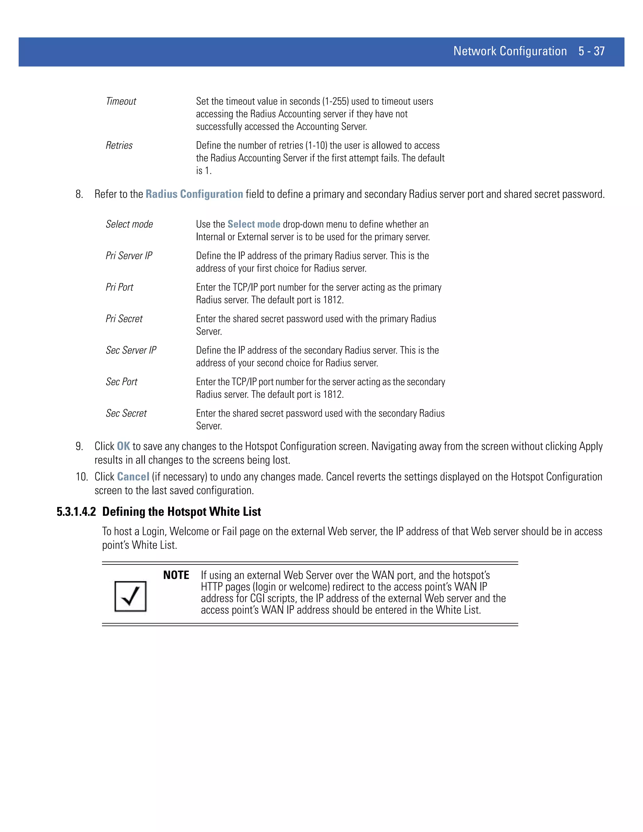 Network Configuration 5 - 37


         Timeout                Set the timeout value in seconds (1-255) used to timeout users
                                accessing the Radius Accounting server if they have not
                                successfully accessed the Accounting Server.
         Retries                Define the number of retries (1-10) the user is allowed to access
                                the Radius Accounting Server if the first attempt fails. The default
                                is 1.

   8. Refer to the Radius Configuration field to define a primary and secondary Radius server port and shared secret password.

         Select mode            Use the Select mode drop-down menu to define whether an
                                Internal or External server is to be used for the primary server.
         Pri Server IP          Define the IP address of the primary Radius server. This is the
                                address of your first choice for Radius server.
         Pri Port               Enter the TCP/IP port number for the server acting as the primary
                                Radius server. The default port is 1812.
         Pri Secret             Enter the shared secret password used with the primary Radius
                                Server.
         Sec Server IP          Define the IP address of the secondary Radius server. This is the
                                address of your second choice for Radius server.
         Sec Port               Enter the TCP/IP port number for the server acting as the secondary
                                Radius server. The default port is 1812.
         Sec Secret             Enter the shared secret password used with the secondary Radius
                                Server.
   9. Click OK to save any changes to the Hotspot Configuration screen. Navigating away from the screen without clicking Apply
       results in all changes to the screens being lost.
   10. Click Cancel (if necessary) to undo any changes made. Cancel reverts the settings displayed on the Hotspot Configuration
       screen to the last saved configuration.
5.3.1.4.2 Defining the Hotspot White List
         To host a Login, Welcome or Fail page on the external Web server, the IP address of that Web server should be in access
         point’s White List.

                         NOTE    If using an external Web Server over the WAN port, and the hotspot’s
                                 HTTP pages (login or welcome) redirect to the access point’s WAN IP
                                 address for CGI scripts, the IP address of the external Web server and the
                                 access point’s WAN IP address should be entered in the White List.
 