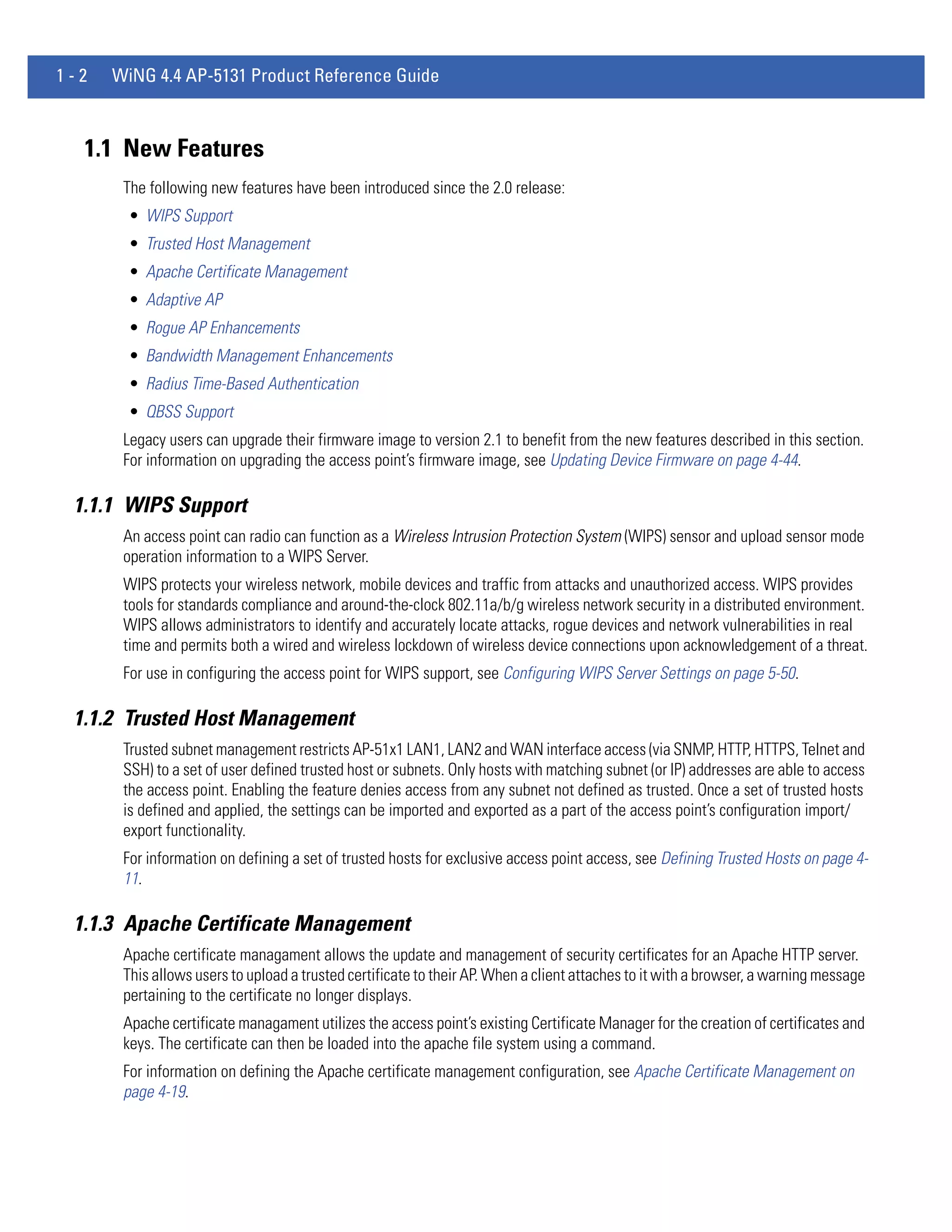 1-2   WiNG 4.4 AP-5131 Product Reference Guide



  1.1 New Features
       The following new features have been introduced since the 2.0 release:
        • WIPS Support
        • Trusted Host Management
        • Apache Certificate Management
        • Adaptive AP
        • Rogue AP Enhancements
        • Bandwidth Management Enhancements
        • Radius Time-Based Authentication
        • QBSS Support
       Legacy users can upgrade their firmware image to version 2.1 to benefit from the new features described in this section.
       For information on upgrading the access point’s firmware image, see Updating Device Firmware on page 4-44.

 1.1.1 WIPS Support
       An access point can radio can function as a Wireless Intrusion Protection System (WIPS) sensor and upload sensor mode
       operation information to a WIPS Server.
       WIPS protects your wireless network, mobile devices and traffic from attacks and unauthorized access. WIPS provides
       tools for standards compliance and around-the-clock 802.11a/b/g wireless network security in a distributed environment.
       WIPS allows administrators to identify and accurately locate attacks, rogue devices and network vulnerabilities in real
       time and permits both a wired and wireless lockdown of wireless device connections upon acknowledgement of a threat.
       For use in configuring the access point for WIPS support, see Configuring WIPS Server Settings on page 5-50.

 1.1.2 Trusted Host Management
       Trusted subnet management restricts AP-51x1 LAN1, LAN2 and WAN interface access (via SNMP, HTTP, HTTPS, Telnet and
       SSH) to a set of user defined trusted host or subnets. Only hosts with matching subnet (or IP) addresses are able to access
       the access point. Enabling the feature denies access from any subnet not defined as trusted. Once a set of trusted hosts
       is defined and applied, the settings can be imported and exported as a part of the access point’s configuration import/
       export functionality.
       For information on defining a set of trusted hosts for exclusive access point access, see Defining Trusted Hosts on page 4-
       11.

 1.1.3 Apache Certificate Management
       Apache certificate managament allows the update and management of security certificates for an Apache HTTP server.
       This allows users to upload a trusted certificate to their AP. When a client attaches to it with a browser, a warning message
       pertaining to the certificate no longer displays.
       Apache certificate managament utilizes the access point’s existing Certificate Manager for the creation of certificates and
       keys. The certificate can then be loaded into the apache file system using a command.
       For information on defining the Apache certificate management configuration, see Apache Certificate Management on
       page 4-19.
 