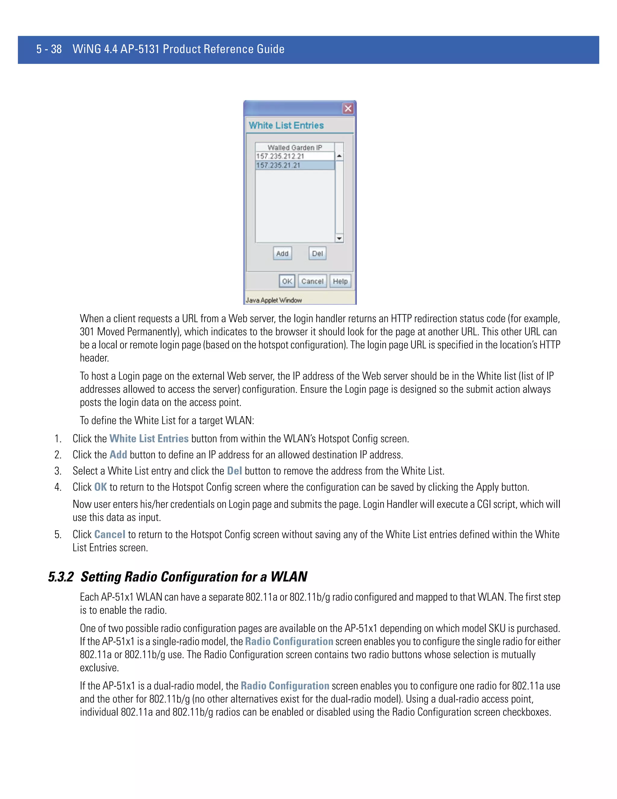 5 - 38 WiNG 4.4 AP-5131 Product Reference Guide




         When a client requests a URL from a Web server, the login handler returns an HTTP redirection status code (for example,
         301 Moved Permanently), which indicates to the browser it should look for the page at another URL. This other URL can
         be a local or remote login page (based on the hotspot configuration). The login page URL is specified in the location’s HTTP
         header.
         To host a Login page on the external Web server, the IP address of the Web server should be in the White list (list of IP
         addresses allowed to access the server) configuration. Ensure the Login page is designed so the submit action always
         posts the login data on the access point.
         To define the White List for a target WLAN:
   1.   Click the White List Entries button from within the WLAN’s Hotspot Config screen.
   2.   Click the Add button to define an IP address for an allowed destination IP address.
   3.   Select a White List entry and click the Del button to remove the address from the White List.
   4.   Click OK to return to the Hotspot Config screen where the configuration can be saved by clicking the Apply button.
        Now user enters his/her credentials on Login page and submits the page. Login Handler will execute a CGI script, which will
        use this data as input.
   5. Click Cancel to return to the Hotspot Config screen without saving any of the White List entries defined within the White
      List Entries screen.

  5.3.2 Setting Radio Configuration for a WLAN
         Each AP-51x1 WLAN can have a separate 802.11a or 802.11b/g radio configured and mapped to that WLAN. The first step
         is to enable the radio.
         One of two possible radio configuration pages are available on the AP-51x1 depending on which model SKU is purchased.
         If the AP-51x1 is a single-radio model, the Radio Configuration screen enables you to configure the single radio for either
         802.11a or 802.11b/g use. The Radio Configuration screen contains two radio buttons whose selection is mutually
         exclusive.
         If the AP-51x1 is a dual-radio model, the Radio Configuration screen enables you to configure one radio for 802.11a use
         and the other for 802.11b/g (no other alternatives exist for the dual-radio model). Using a dual-radio access point,
         individual 802.11a and 802.11b/g radios can be enabled or disabled using the Radio Configuration screen checkboxes.
 
