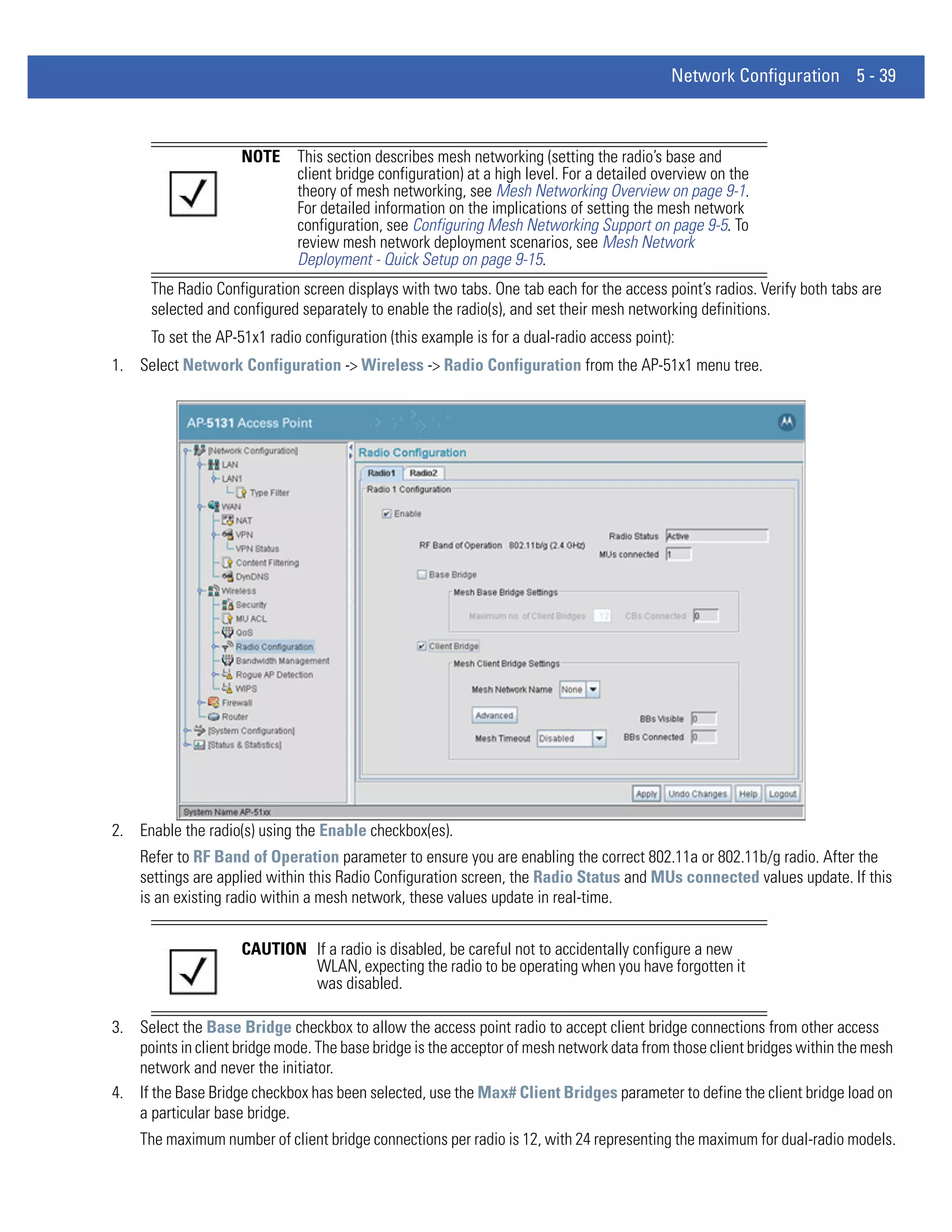 Network Configuration 5 - 39



                     NOTE     This section describes mesh networking (setting the radio’s base and
                              client bridge configuration) at a high level. For a detailed overview on the
                              theory of mesh networking, see Mesh Networking Overview on page 9-1.
                              For detailed information on the implications of setting the mesh network
                              configuration, see Configuring Mesh Networking Support on page 9-5. To
                              review mesh network deployment scenarios, see Mesh Network
                              Deployment - Quick Setup on page 9-15.
      The Radio Configuration screen displays with two tabs. One tab each for the access point’s radios. Verify both tabs are
      selected and configured separately to enable the radio(s), and set their mesh networking definitions.
      To set the AP-51x1 radio configuration (this example is for a dual-radio access point):
1. Select Network Configuration -> Wireless -> Radio Configuration from the AP-51x1 menu tree.




2. Enable the radio(s) using the Enable checkbox(es).
    Refer to RF Band of Operation parameter to ensure you are enabling the correct 802.11a or 802.11b/g radio. After the
    settings are applied within this Radio Configuration screen, the Radio Status and MUs connected values update. If this
    is an existing radio within a mesh network, these values update in real-time.


                     CAUTION If a radio is disabled, be careful not to accidentally configure a new
                             WLAN, expecting the radio to be operating when you have forgotten it
                             was disabled.

3. Select the Base Bridge checkbox to allow the access point radio to accept client bridge connections from other access
   points in client bridge mode. The base bridge is the acceptor of mesh network data from those client bridges within the mesh
   network and never the initiator.
4. If the Base Bridge checkbox has been selected, use the Max# Client Bridges parameter to define the client bridge load on
   a particular base bridge.
    The maximum number of client bridge connections per radio is 12, with 24 representing the maximum for dual-radio models.
 