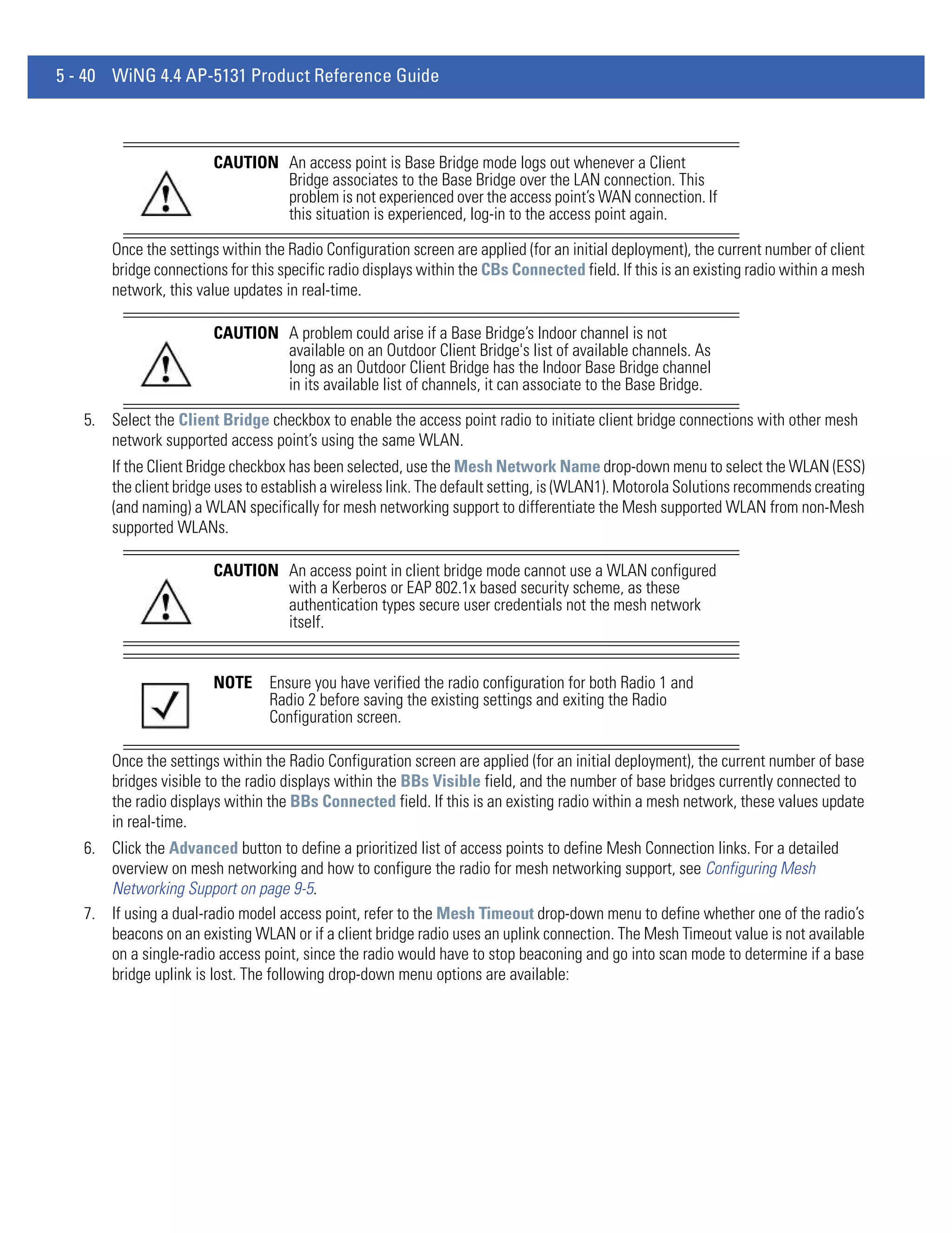 5 - 40 WiNG 4.4 AP-5131 Product Reference Guide



                       CAUTION An access point is Base Bridge mode logs out whenever a Client
                               Bridge associates to the Base Bridge over the LAN connection. This
                               problem is not experienced over the access point’s WAN connection. If
                               this situation is experienced, log-in to the access point again.

       Once the settings within the Radio Configuration screen are applied (for an initial deployment), the current number of client
       bridge connections for this specific radio displays within the CBs Connected field. If this is an existing radio within a mesh
       network, this value updates in real-time.

                       CAUTION A problem could arise if a Base Bridge’s Indoor channel is not
                               available on an Outdoor Client Bridge's list of available channels. As
                               long as an Outdoor Client Bridge has the Indoor Base Bridge channel
                               in its available list of channels, it can associate to the Base Bridge.

   5. Select the Client Bridge checkbox to enable the access point radio to initiate client bridge connections with other mesh
      network supported access point’s using the same WLAN.
       If the Client Bridge checkbox has been selected, use the Mesh Network Name drop-down menu to select the WLAN (ESS)
       the client bridge uses to establish a wireless link. The default setting, is (WLAN1). Motorola Solutions recommends creating
       (and naming) a WLAN specifically for mesh networking support to differentiate the Mesh supported WLAN from non-Mesh
       supported WLANs.

                       CAUTION An access point in client bridge mode cannot use a WLAN configured
                               with a Kerberos or EAP 802.1x based security scheme, as these
                               authentication types secure user credentials not the mesh network
                               itself.


                       NOTE      Ensure you have verified the radio configuration for both Radio 1 and
                                 Radio 2 before saving the existing settings and exiting the Radio
                                 Configuration screen.

       Once the settings within the Radio Configuration screen are applied (for an initial deployment), the current number of base
       bridges visible to the radio displays within the BBs Visible field, and the number of base bridges currently connected to
       the radio displays within the BBs Connected field. If this is an existing radio within a mesh network, these values update
       in real-time.
   6. Click the Advanced button to define a prioritized list of access points to define Mesh Connection links. For a detailed
      overview on mesh networking and how to configure the radio for mesh networking support, see Configuring Mesh
      Networking Support on page 9-5.
   7. If using a dual-radio model access point, refer to the Mesh Timeout drop-down menu to define whether one of the radio’s
      beacons on an existing WLAN or if a client bridge radio uses an uplink connection. The Mesh Timeout value is not available
      on a single-radio access point, since the radio would have to stop beaconing and go into scan mode to determine if a base
      bridge uplink is lost. The following drop-down menu options are available:
 