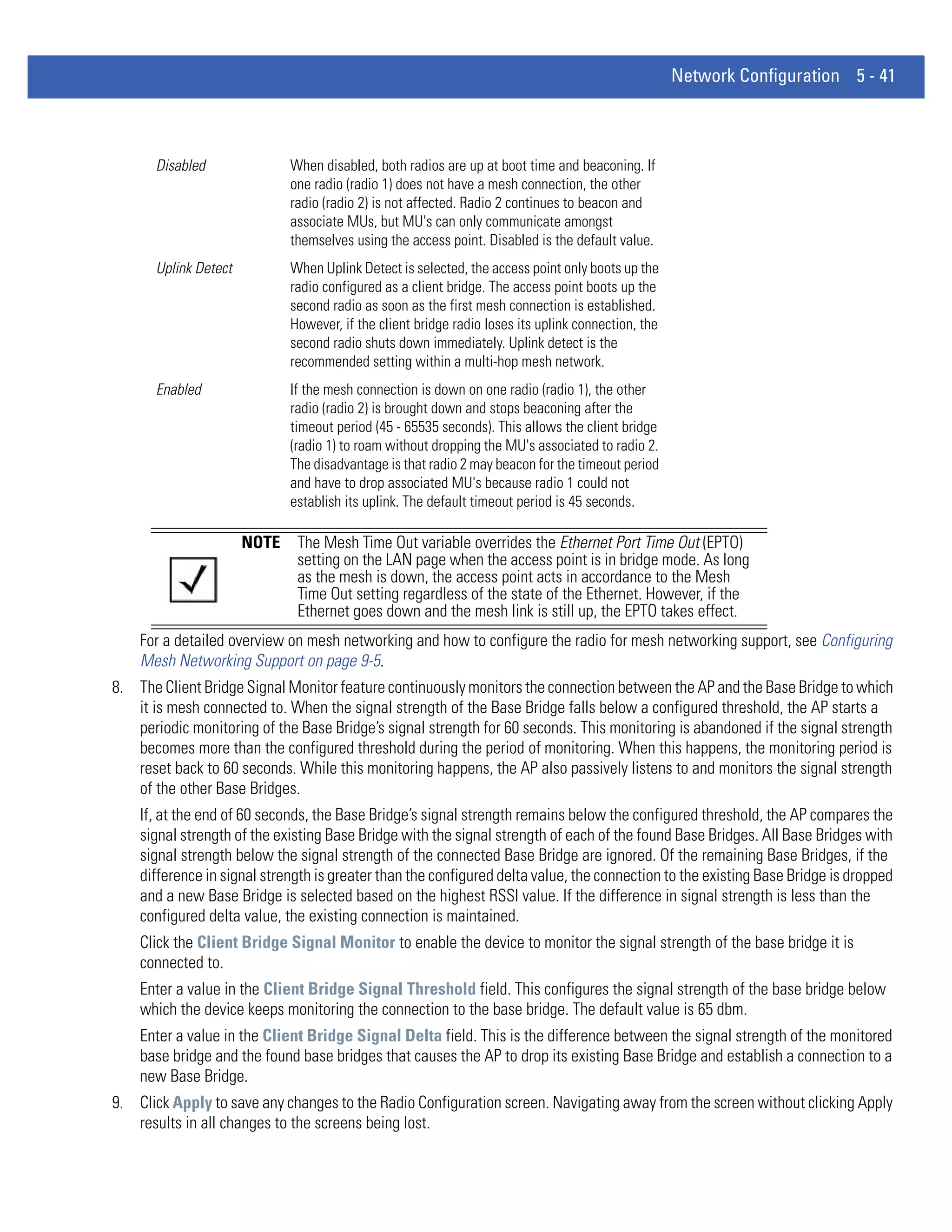 Network Configuration 5 - 41



       Disabled               When disabled, both radios are up at boot time and beaconing. If
                              one radio (radio 1) does not have a mesh connection, the other
                              radio (radio 2) is not affected. Radio 2 continues to beacon and
                              associate MUs, but MU's can only communicate amongst
                              themselves using the access point. Disabled is the default value.
       Uplink Detect          When Uplink Detect is selected, the access point only boots up the
                              radio configured as a client bridge. The access point boots up the
                              second radio as soon as the first mesh connection is established.
                              However, if the client bridge radio loses its uplink connection, the
                              second radio shuts down immediately. Uplink detect is the
                              recommended setting within a multi-hop mesh network.
       Enabled                If the mesh connection is down on one radio (radio 1), the other
                              radio (radio 2) is brought down and stops beaconing after the
                              timeout period (45 - 65535 seconds). This allows the client bridge
                              (radio 1) to roam without dropping the MU's associated to radio 2.
                              The disadvantage is that radio 2 may beacon for the timeout period
                              and have to drop associated MU's because radio 1 could not
                              establish its uplink. The default timeout period is 45 seconds.

                       NOTE    The Mesh Time Out variable overrides the Ethernet Port Time Out (EPTO)
                               setting on the LAN page when the access point is in bridge mode. As long
                               as the mesh is down, the access point acts in accordance to the Mesh
                               Time Out setting regardless of the state of the Ethernet. However, if the
                               Ethernet goes down and the mesh link is still up, the EPTO takes effect.
    For a detailed overview on mesh networking and how to configure the radio for mesh networking support, see Configuring
    Mesh Networking Support on page 9-5.
8. The Client Bridge Signal Monitor feature continuously monitors the connection between the AP and the Base Bridge to which
   it is mesh connected to. When the signal strength of the Base Bridge falls below a configured threshold, the AP starts a
   periodic monitoring of the Base Bridge’s signal strength for 60 seconds. This monitoring is abandoned if the signal strength
   becomes more than the configured threshold during the period of monitoring. When this happens, the monitoring period is
   reset back to 60 seconds. While this monitoring happens, the AP also passively listens to and monitors the signal strength
   of the other Base Bridges.
    If, at the end of 60 seconds, the Base Bridge’s signal strength remains below the configured threshold, the AP compares the
    signal strength of the existing Base Bridge with the signal strength of each of the found Base Bridges. All Base Bridges with
    signal strength below the signal strength of the connected Base Bridge are ignored. Of the remaining Base Bridges, if the
    difference in signal strength is greater than the configured delta value, the connection to the existing Base Bridge is dropped
    and a new Base Bridge is selected based on the highest RSSI value. If the difference in signal strength is less than the
    configured delta value, the existing connection is maintained.
    Click the Client Bridge Signal Monitor to enable the device to monitor the signal strength of the base bridge it is
    connected to.
    Enter a value in the Client Bridge Signal Threshold field. This configures the signal strength of the base bridge below
    which the device keeps monitoring the connection to the base bridge. The default value is 65 dbm.
    Enter a value in the Client Bridge Signal Delta field. This is the difference between the signal strength of the monitored
    base bridge and the found base bridges that causes the AP to drop its existing Base Bridge and establish a connection to a
    new Base Bridge.
9. Click Apply to save any changes to the Radio Configuration screen. Navigating away from the screen without clicking Apply
   results in all changes to the screens being lost.
 