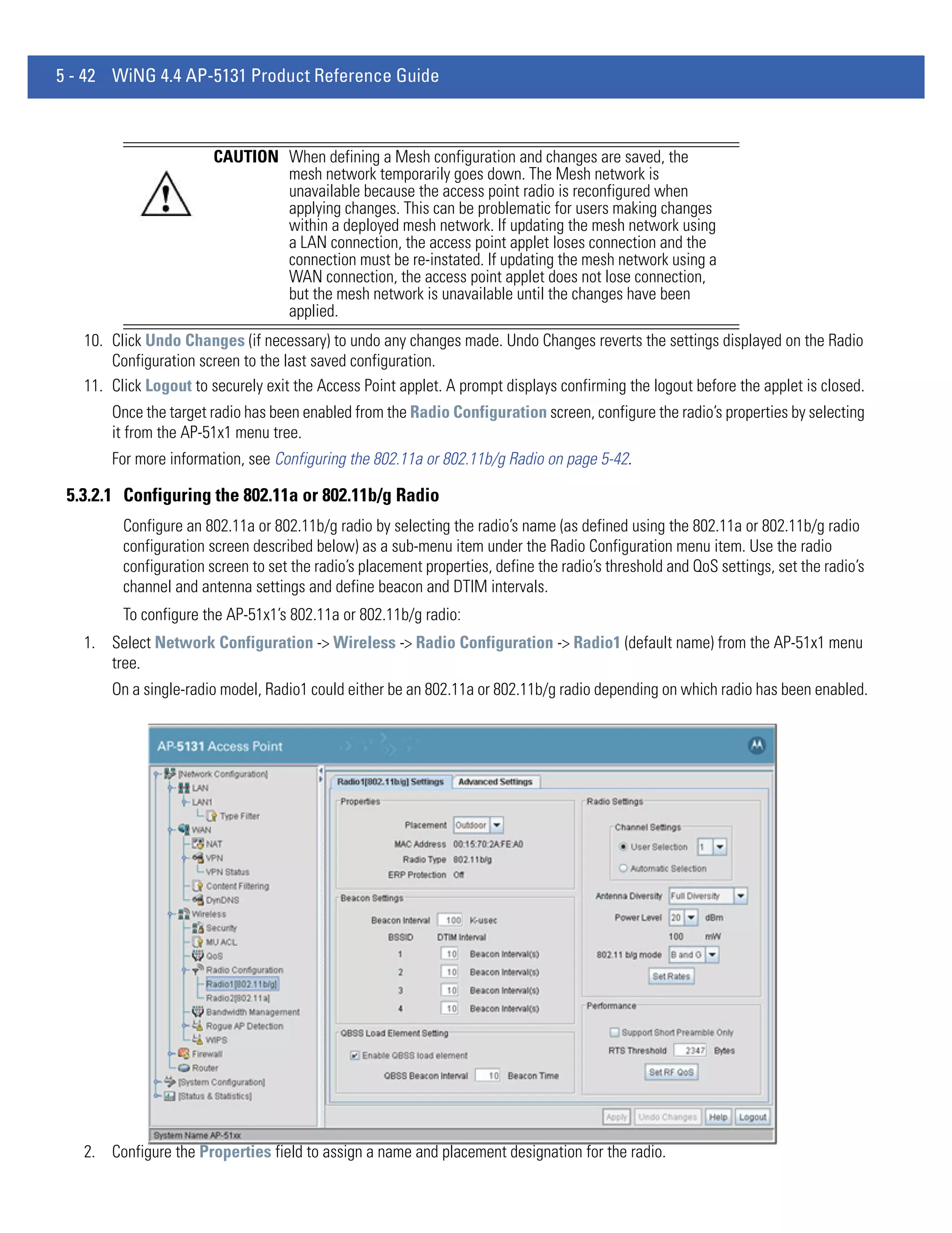 5 - 42 WiNG 4.4 AP-5131 Product Reference Guide



                        CAUTION When defining a Mesh configuration and changes are saved, the
                                mesh network temporarily goes down. The Mesh network is
                                unavailable because the access point radio is reconfigured when
                                applying changes. This can be problematic for users making changes
                                within a deployed mesh network. If updating the mesh network using
                                a LAN connection, the access point applet loses connection and the
                                connection must be re-instated. If updating the mesh network using a
                                WAN connection, the access point applet does not lose connection,
                                but the mesh network is unavailable until the changes have been
                                applied.
   10. Click Undo Changes (if necessary) to undo any changes made. Undo Changes reverts the settings displayed on the Radio
       Configuration screen to the last saved configuration.
   11. Click Logout to securely exit the Access Point applet. A prompt displays confirming the logout before the applet is closed.
       Once the target radio has been enabled from the Radio Configuration screen, configure the radio’s properties by selecting
       it from the AP-51x1 menu tree.
       For more information, see Configuring the 802.11a or 802.11b/g Radio on page 5-42.

 5.3.2.1 Configuring the 802.11a or 802.11b/g Radio
         Configure an 802.11a or 802.11b/g radio by selecting the radio’s name (as defined using the 802.11a or 802.11b/g radio
         configuration screen described below) as a sub-menu item under the Radio Configuration menu item. Use the radio
         configuration screen to set the radio’s placement properties, define the radio’s threshold and QoS settings, set the radio’s
         channel and antenna settings and define beacon and DTIM intervals.
         To configure the AP-51x1’s 802.11a or 802.11b/g radio:
   1. Select Network Configuration -> Wireless -> Radio Configuration -> Radio1 (default name) from the AP-51x1 menu
      tree.
       On a single-radio model, Radio1 could either be an 802.11a or 802.11b/g radio depending on which radio has been enabled.




   2. Configure the Properties field to assign a name and placement designation for the radio.
 