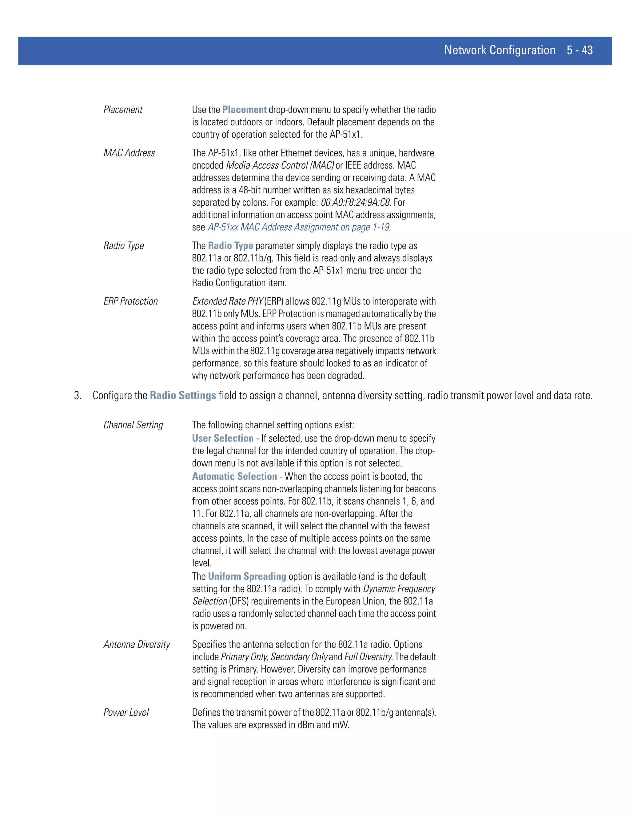 Network Configuration 5 - 43



       Placement            Use the Placement drop-down menu to specify whether the radio
                            is located outdoors or indoors. Default placement depends on the
                            country of operation selected for the AP-51x1.
       MAC Address          The AP-51x1, like other Ethernet devices, has a unique, hardware
                            encoded Media Access Control (MAC) or IEEE address. MAC
                            addresses determine the device sending or receiving data. A MAC
                            address is a 48-bit number written as six hexadecimal bytes
                            separated by colons. For example: 00:A0:F8:24:9A:C8. For
                            additional information on access point MAC address assignments,
                            see AP-51xx MAC Address Assignment on page 1-19.
       Radio Type           The Radio Type parameter simply displays the radio type as
                            802.11a or 802.11b/g. This field is read only and always displays
                            the radio type selected from the AP-51x1 menu tree under the
                            Radio Configuration item.
       ERP Protection       Extended Rate PHY (ERP) allows 802.11g MUs to interoperate with
                            802.11b only MUs. ERP Protection is managed automatically by the
                            access point and informs users when 802.11b MUs are present
                            within the access point’s coverage area. The presence of 802.11b
                            MUs within the 802.11g coverage area negatively impacts network
                            performance, so this feature should looked to as an indicator of
                            why network performance has been degraded.
3. Configure the Radio Settings field to assign a channel, antenna diversity setting, radio transmit power level and data rate.

       Channel Setting      The following channel setting options exist:
                            User Selection - If selected, use the drop-down menu to specify
                            the legal channel for the intended country of operation. The drop-
                            down menu is not available if this option is not selected.
                            Automatic Selection - When the access point is booted, the
                            access point scans non-overlapping channels listening for beacons
                            from other access points. For 802.11b, it scans channels 1, 6, and
                            11. For 802.11a, all channels are non-overlapping. After the
                            channels are scanned, it will select the channel with the fewest
                            access points. In the case of multiple access points on the same
                            channel, it will select the channel with the lowest average power
                            level.
                            The Uniform Spreading option is available (and is the default
                            setting for the 802.11a radio). To comply with Dynamic Frequency
                            Selection (DFS) requirements in the European Union, the 802.11a
                            radio uses a randomly selected channel each time the access point
                            is powered on.
       Antenna Diversity    Specifies the antenna selection for the 802.11a radio. Options
                            include Primary Only, Secondary Only and Full Diversity. The default
                            setting is Primary. However, Diversity can improve performance
                            and signal reception in areas where interference is significant and
                            is recommended when two antennas are supported.
       Power Level          Defines the transmit power of the 802.11a or 802.11b/g antenna(s).
                            The values are expressed in dBm and mW.
 