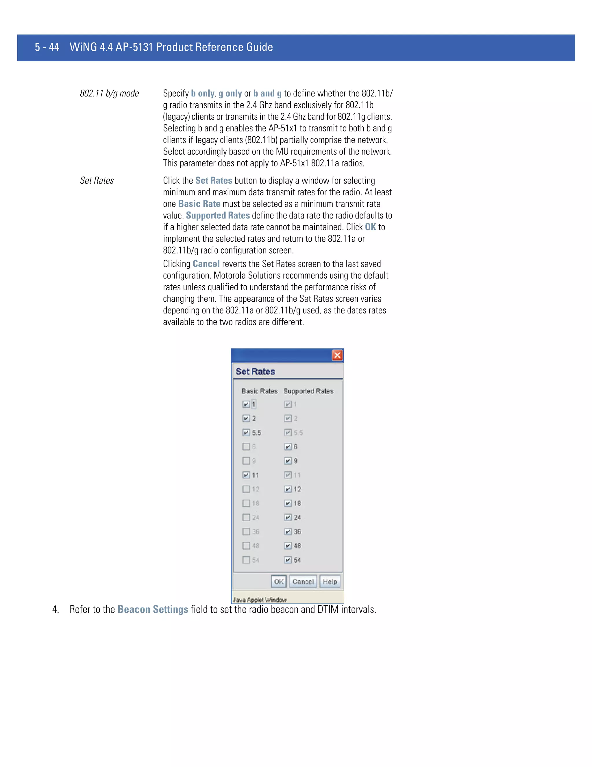 5 - 44 WiNG 4.4 AP-5131 Product Reference Guide


         802.11 b/g mode      Specify b only, g only or b and g to define whether the 802.11b/
                              g radio transmits in the 2.4 Ghz band exclusively for 802.11b
                              (legacy) clients or transmits in the 2.4 Ghz band for 802.11g clients.
                              Selecting b and g enables the AP-51x1 to transmit to both b and g
                              clients if legacy clients (802.11b) partially comprise the network.
                              Select accordingly based on the MU requirements of the network.
                              This parameter does not apply to AP-51x1 802.11a radios.
         Set Rates            Click the Set Rates button to display a window for selecting
                              minimum and maximum data transmit rates for the radio. At least
                              one Basic Rate must be selected as a minimum transmit rate
                              value. Supported Rates define the data rate the radio defaults to
                              if a higher selected data rate cannot be maintained. Click OK to
                              implement the selected rates and return to the 802.11a or
                              802.11b/g radio configuration screen.
                              Clicking Cancel reverts the Set Rates screen to the last saved
                              configuration. Motorola Solutions recommends using the default
                              rates unless qualified to understand the performance risks of
                              changing them. The appearance of the Set Rates screen varies
                              depending on the 802.11a or 802.11b/g used, as the dates rates
                              available to the two radios are different.




   4. Refer to the Beacon Settings field to set the radio beacon and DTIM intervals.
 