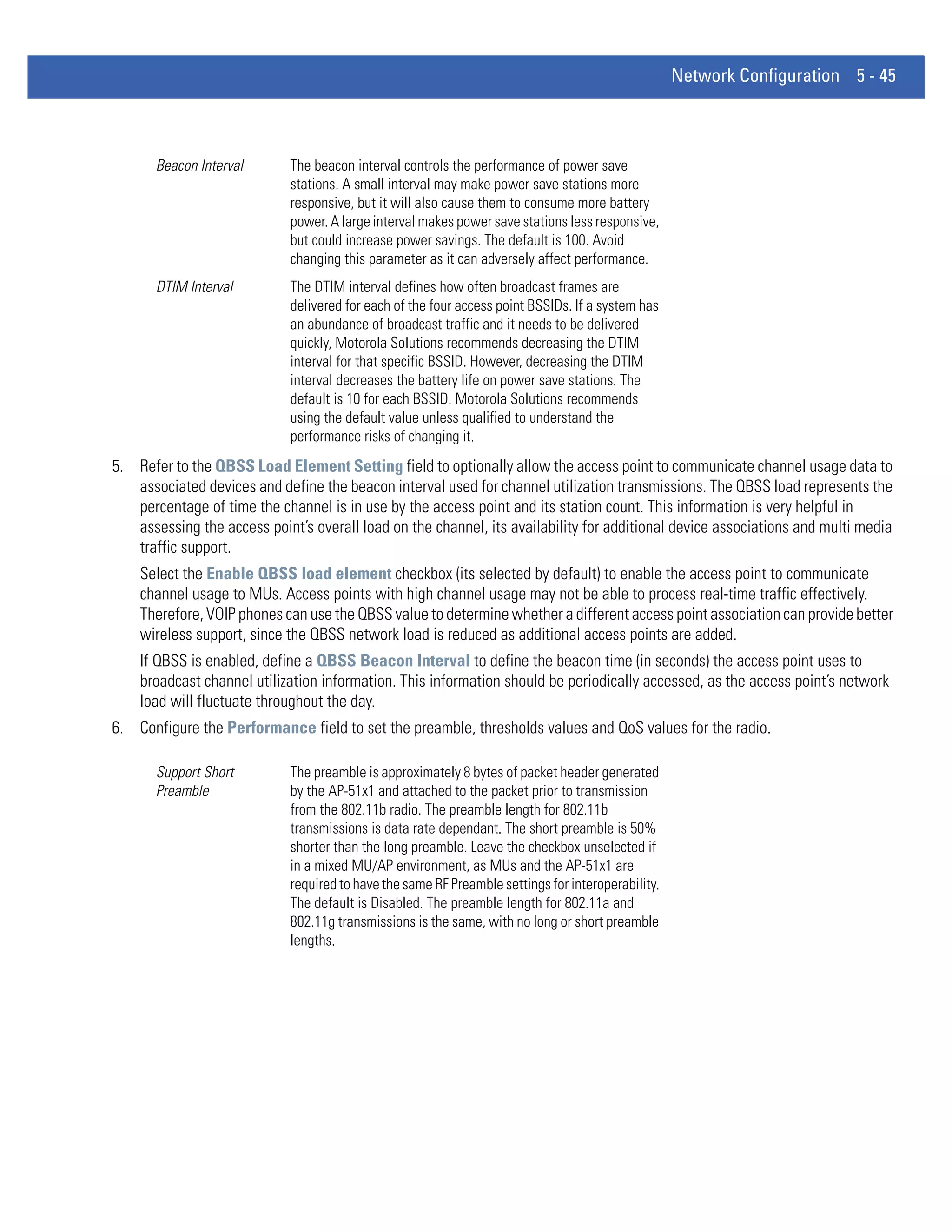 Network Configuration 5 - 45



       Beacon Interval       The beacon interval controls the performance of power save
                             stations. A small interval may make power save stations more
                             responsive, but it will also cause them to consume more battery
                             power. A large interval makes power save stations less responsive,
                             but could increase power savings. The default is 100. Avoid
                             changing this parameter as it can adversely affect performance.
       DTIM Interval         The DTIM interval defines how often broadcast frames are
                             delivered for each of the four access point BSSIDs. If a system has
                             an abundance of broadcast traffic and it needs to be delivered
                             quickly, Motorola Solutions recommends decreasing the DTIM
                             interval for that specific BSSID. However, decreasing the DTIM
                             interval decreases the battery life on power save stations. The
                             default is 10 for each BSSID. Motorola Solutions recommends
                             using the default value unless qualified to understand the
                             performance risks of changing it.
5. Refer to the QBSS Load Element Setting field to optionally allow the access point to communicate channel usage data to
   associated devices and define the beacon interval used for channel utilization transmissions. The QBSS load represents the
   percentage of time the channel is in use by the access point and its station count. This information is very helpful in
   assessing the access point’s overall load on the channel, its availability for additional device associations and multi media
   traffic support.
    Select the Enable QBSS load element checkbox (its selected by default) to enable the access point to communicate
    channel usage to MUs. Access points with high channel usage may not be able to process real-time traffic effectively.
    Therefore, VOIP phones can use the QBSS value to determine whether a different access point association can provide better
    wireless support, since the QBSS network load is reduced as additional access points are added.
    If QBSS is enabled, define a QBSS Beacon Interval to define the beacon time (in seconds) the access point uses to
    broadcast channel utilization information. This information should be periodically accessed, as the access point’s network
    load will fluctuate throughout the day.
6. Configure the Performance field to set the preamble, thresholds values and QoS values for the radio.

       Support Short         The preamble is approximately 8 bytes of packet header generated
       Preamble              by the AP-51x1 and attached to the packet prior to transmission
                             from the 802.11b radio. The preamble length for 802.11b
                             transmissions is data rate dependant. The short preamble is 50%
                             shorter than the long preamble. Leave the checkbox unselected if
                             in a mixed MU/AP environment, as MUs and the AP-51x1 are
                             required to have the same RF Preamble settings for interoperability.
                             The default is Disabled. The preamble length for 802.11a and
                             802.11g transmissions is the same, with no long or short preamble
                             lengths.
 