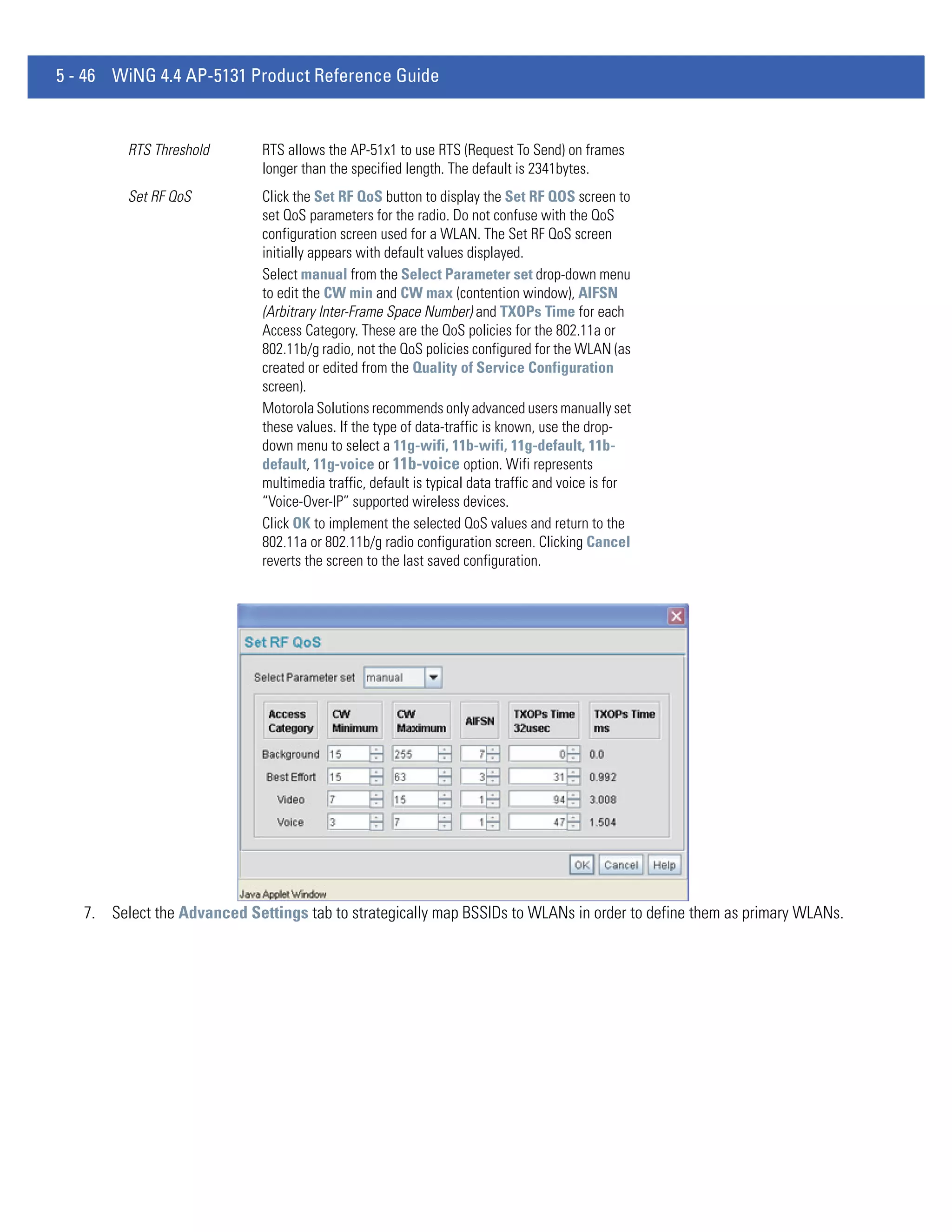 5 - 46 WiNG 4.4 AP-5131 Product Reference Guide


         RTS Threshold       RTS allows the AP-51x1 to use RTS (Request To Send) on frames
                             longer than the specified length. The default is 2341bytes.
         Set RF QoS          Click the Set RF QoS button to display the Set RF QOS screen to
                             set QoS parameters for the radio. Do not confuse with the QoS
                             configuration screen used for a WLAN. The Set RF QoS screen
                             initially appears with default values displayed.
                             Select manual from the Select Parameter set drop-down menu
                             to edit the CW min and CW max (contention window), AIFSN
                             (Arbitrary Inter-Frame Space Number) and TXOPs Time for each
                             Access Category. These are the QoS policies for the 802.11a or
                             802.11b/g radio, not the QoS policies configured for the WLAN (as
                             created or edited from the Quality of Service Configuration
                             screen).
                             Motorola Solutions recommends only advanced users manually set
                             these values. If the type of data-traffic is known, use the drop-
                             down menu to select a 11g-wifi, 11b-wifi, 11g-default, 11b-
                             default, 11g-voice or 11b-voice option. Wifi represents
                             multimedia traffic, default is typical data traffic and voice is for
                             “Voice-Over-IP” supported wireless devices.
                             Click OK to implement the selected QoS values and return to the
                             802.11a or 802.11b/g radio configuration screen. Clicking Cancel
                             reverts the screen to the last saved configuration.




   7. Select the Advanced Settings tab to strategically map BSSIDs to WLANs in order to define them as primary WLANs.
 
