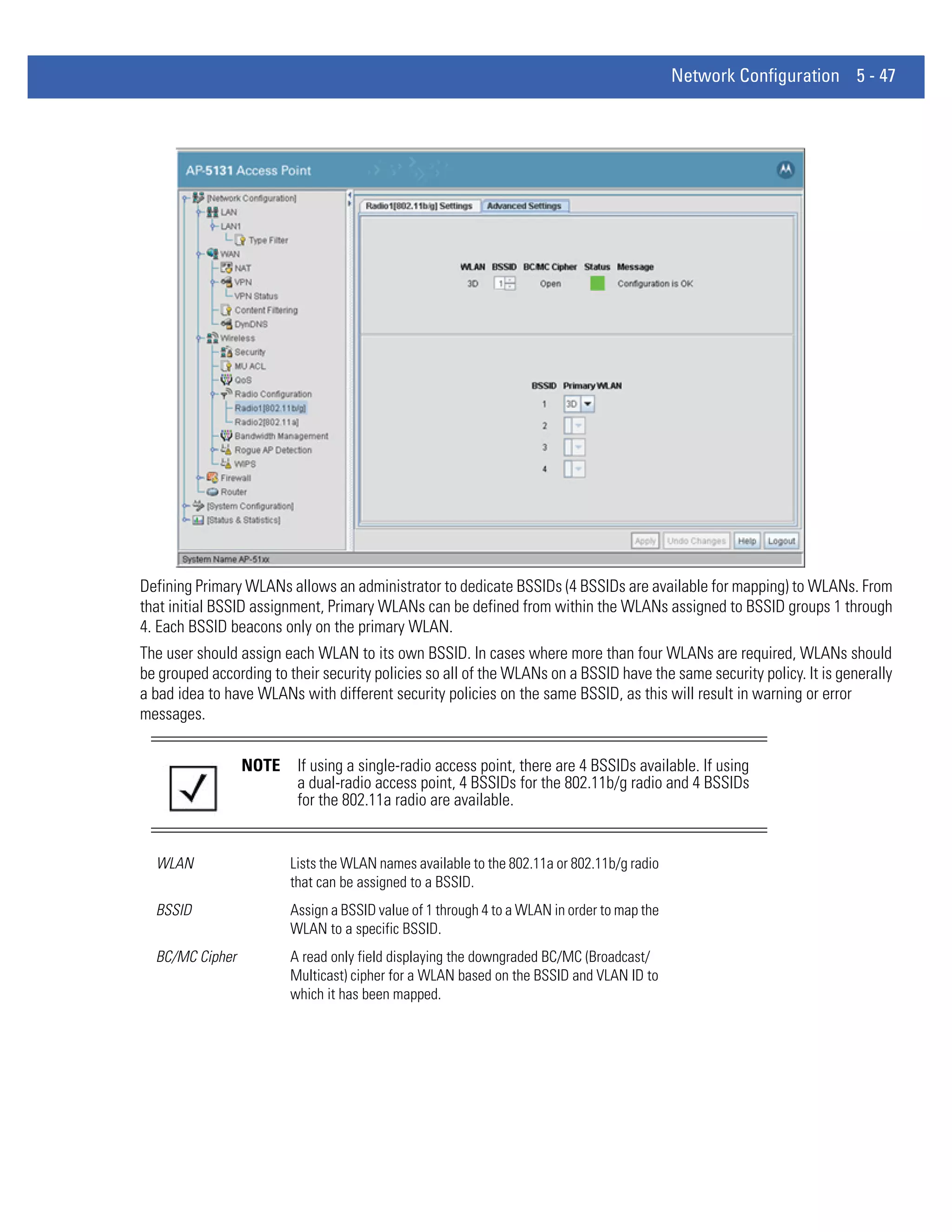 Network Configuration 5 - 47




Defining Primary WLANs allows an administrator to dedicate BSSIDs (4 BSSIDs are available for mapping) to WLANs. From
that initial BSSID assignment, Primary WLANs can be defined from within the WLANs assigned to BSSID groups 1 through
4. Each BSSID beacons only on the primary WLAN.
The user should assign each WLAN to its own BSSID. In cases where more than four WLANs are required, WLANs should
be grouped according to their security policies so all of the WLANs on a BSSID have the same security policy. It is generally
a bad idea to have WLANs with different security policies on the same BSSID, as this will result in warning or error
messages.


                 NOTE     If using a single-radio access point, there are 4 BSSIDs available. If using
                          a dual-radio access point, 4 BSSIDs for the 802.11b/g radio and 4 BSSIDs
                          for the 802.11a radio are available.


  WLAN                  Lists the WLAN names available to the 802.11a or 802.11b/g radio
                        that can be assigned to a BSSID.
  BSSID                 Assign a BSSID value of 1 through 4 to a WLAN in order to map the
                        WLAN to a specific BSSID.
  BC/MC Cipher          A read only field displaying the downgraded BC/MC (Broadcast/
                        Multicast) cipher for a WLAN based on the BSSID and VLAN ID to
                        which it has been mapped.
 
