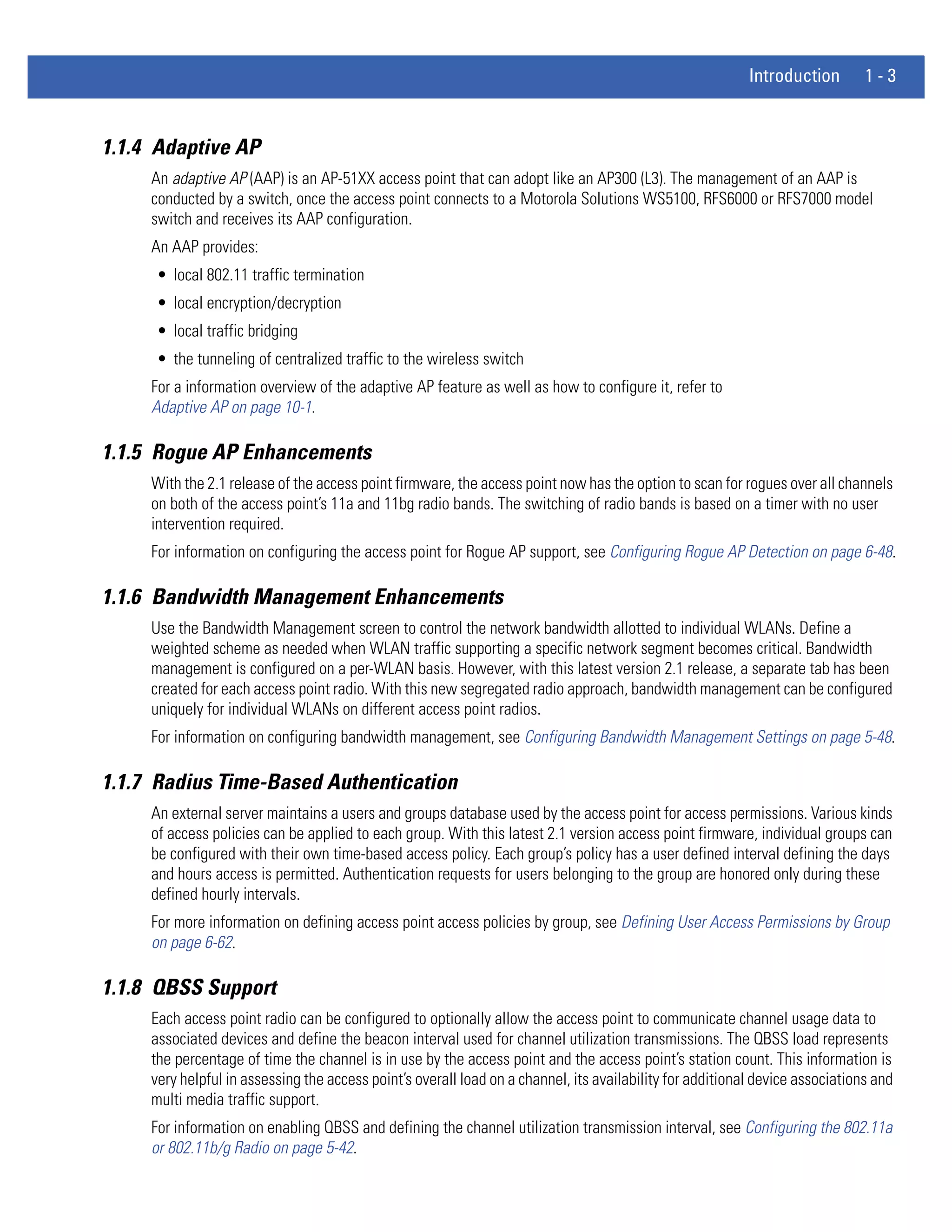 Introduction        1-3


1.1.4 Adaptive AP
     An adaptive AP (AAP) is an AP-51XX access point that can adopt like an AP300 (L3). The management of an AAP is
     conducted by a switch, once the access point connects to a Motorola Solutions WS5100, RFS6000 or RFS7000 model
     switch and receives its AAP configuration.
     An AAP provides:
     • local 802.11 traffic termination
     • local encryption/decryption
     • local traffic bridging
     • the tunneling of centralized traffic to the wireless switch
     For a information overview of the adaptive AP feature as well as how to configure it, refer to
     Adaptive AP on page 10-1.

1.1.5 Rogue AP Enhancements
     With the 2.1 release of the access point firmware, the access point now has the option to scan for rogues over all channels
     on both of the access point’s 11a and 11bg radio bands. The switching of radio bands is based on a timer with no user
     intervention required.
     For information on configuring the access point for Rogue AP support, see Configuring Rogue AP Detection on page 6-48.

1.1.6 Bandwidth Management Enhancements
     Use the Bandwidth Management screen to control the network bandwidth allotted to individual WLANs. Define a
     weighted scheme as needed when WLAN traffic supporting a specific network segment becomes critical. Bandwidth
     management is configured on a per-WLAN basis. However, with this latest version 2.1 release, a separate tab has been
     created for each access point radio. With this new segregated radio approach, bandwidth management can be configured
     uniquely for individual WLANs on different access point radios.
     For information on configuring bandwidth management, see Configuring Bandwidth Management Settings on page 5-48.

1.1.7 Radius Time-Based Authentication
     An external server maintains a users and groups database used by the access point for access permissions. Various kinds
     of access policies can be applied to each group. With this latest 2.1 version access point firmware, individual groups can
     be configured with their own time-based access policy. Each group’s policy has a user defined interval defining the days
     and hours access is permitted. Authentication requests for users belonging to the group are honored only during these
     defined hourly intervals.
     For more information on defining access point access policies by group, see Defining User Access Permissions by Group
     on page 6-62.

1.1.8 QBSS Support
     Each access point radio can be configured to optionally allow the access point to communicate channel usage data to
     associated devices and define the beacon interval used for channel utilization transmissions. The QBSS load represents
     the percentage of time the channel is in use by the access point and the access point’s station count. This information is
     very helpful in assessing the access point’s overall load on a channel, its availability for additional device associations and
     multi media traffic support.
     For information on enabling QBSS and defining the channel utilization transmission interval, see Configuring the 802.11a
     or 802.11b/g Radio on page 5-42.
 