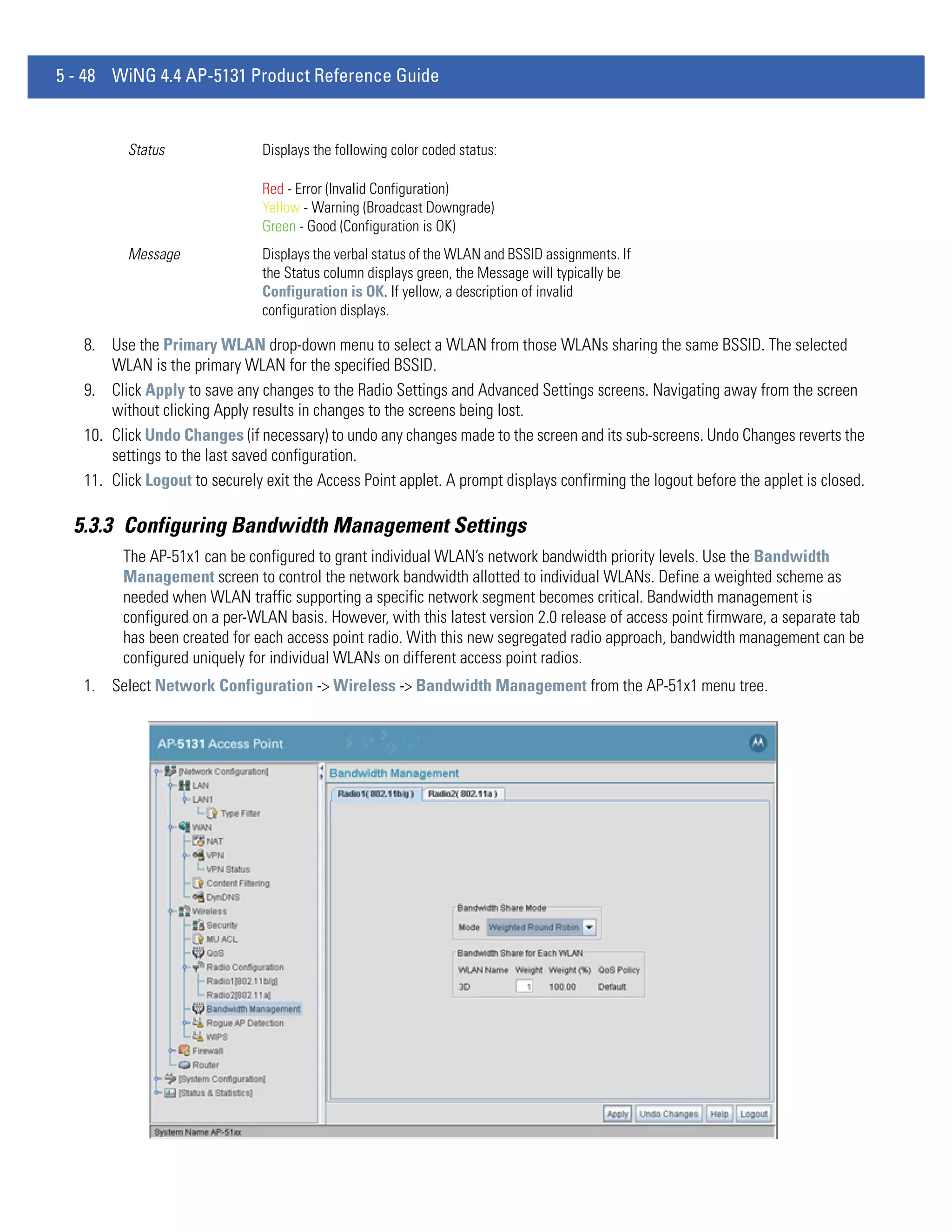 5 - 48 WiNG 4.4 AP-5131 Product Reference Guide


          Status               Displays the following color coded status:

                               Red - Error (Invalid Configuration)
                               Yellow - Warning (Broadcast Downgrade)
                               Green - Good (Configuration is OK)
          Message              Displays the verbal status of the WLAN and BSSID assignments. If
                               the Status column displays green, the Message will typically be
                               Configuration is OK. If yellow, a description of invalid
                               configuration displays.

   8. Use the Primary WLAN drop-down menu to select a WLAN from those WLANs sharing the same BSSID. The selected
       WLAN is the primary WLAN for the specified BSSID.
   9. Click Apply to save any changes to the Radio Settings and Advanced Settings screens. Navigating away from the screen
       without clicking Apply results in changes to the screens being lost.
   10. Click Undo Changes (if necessary) to undo any changes made to the screen and its sub-screens. Undo Changes reverts the
       settings to the last saved configuration.
   11. Click Logout to securely exit the Access Point applet. A prompt displays confirming the logout before the applet is closed.

  5.3.3 Configuring Bandwidth Management Settings
         The AP-51x1 can be configured to grant individual WLAN’s network bandwidth priority levels. Use the Bandwidth
         Management screen to control the network bandwidth allotted to individual WLANs. Define a weighted scheme as
         needed when WLAN traffic supporting a specific network segment becomes critical. Bandwidth management is
         configured on a per-WLAN basis. However, with this latest version 2.0 release of access point firmware, a separate tab
         has been created for each access point radio. With this new segregated radio approach, bandwidth management can be
         configured uniquely for individual WLANs on different access point radios.
   1. Select Network Configuration -> Wireless -> Bandwidth Management from the AP-51x1 menu tree.
 