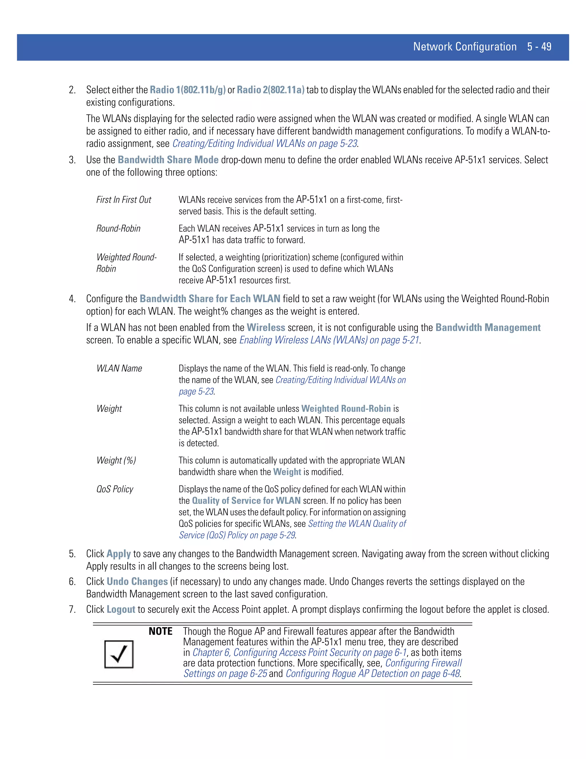 Network Configuration 5 - 49


2. Select either the Radio 1(802.11b/g) or Radio 2(802.11a) tab to display the WLANs enabled for the selected radio and their
   existing configurations.
    The WLANs displaying for the selected radio were assigned when the WLAN was created or modified. A single WLAN can
    be assigned to either radio, and if necessary have different bandwidth management configurations. To modify a WLAN-to-
    radio assignment, see Creating/Editing Individual WLANs on page 5-23.
3. Use the Bandwidth Share Mode drop-down menu to define the order enabled WLANs receive AP-51x1 services. Select
   one of the following three options:

       First In First Out      WLANs receive services from the AP-51x1 on a first-come, first-
                               served basis. This is the default setting.
       Round-Robin             Each WLAN receives AP-51x1 services in turn as long the
                               AP-51x1 has data traffic to forward.
       Weighted Round-         If selected, a weighting (prioritization) scheme (configured within
       Robin                   the QoS Configuration screen) is used to define which WLANs
                               receive AP-51x1 resources first.
4. Configure the Bandwidth Share for Each WLAN field to set a raw weight (for WLANs using the Weighted Round-Robin
   option) for each WLAN. The weight% changes as the weight is entered.
    If a WLAN has not been enabled from the Wireless screen, it is not configurable using the Bandwidth Management
    screen. To enable a specific WLAN, see Enabling Wireless LANs (WLANs) on page 5-21.

       WLAN Name               Displays the name of the WLAN. This field is read-only. To change
                               the name of the WLAN, see Creating/Editing Individual WLANs on
                               page 5-23.
       Weight                  This column is not available unless Weighted Round-Robin is
                               selected. Assign a weight to each WLAN. This percentage equals
                               the AP-51x1 bandwidth share for that WLAN when network traffic
                               is detected.
       Weight (%)              This column is automatically updated with the appropriate WLAN
                               bandwidth share when the Weight is modified.
       QoS Policy              Displays the name of the QoS policy defined for each WLAN within
                               the Quality of Service for WLAN screen. If no policy has been
                               set, the WLAN uses the default policy. For information on assigning
                               QoS policies for specific WLANs, see Setting the WLAN Quality of
                               Service (QoS) Policy on page 5-29.
5. Click Apply to save any changes to the Bandwidth Management screen. Navigating away from the screen without clicking
   Apply results in all changes to the screens being lost.
6. Click Undo Changes (if necessary) to undo any changes made. Undo Changes reverts the settings displayed on the
   Bandwidth Management screen to the last saved configuration.
7. Click Logout to securely exit the Access Point applet. A prompt displays confirming the logout before the applet is closed.

                        NOTE    Though the Rogue AP and Firewall features appear after the Bandwidth
                                Management features within the AP-51x1 menu tree, they are described
                                in Chapter 6, Configuring Access Point Security on page 6-1, as both items
                                are data protection functions. More specifically, see, Configuring Firewall
                                Settings on page 6-25 and Configuring Rogue AP Detection on page 6-48.
 