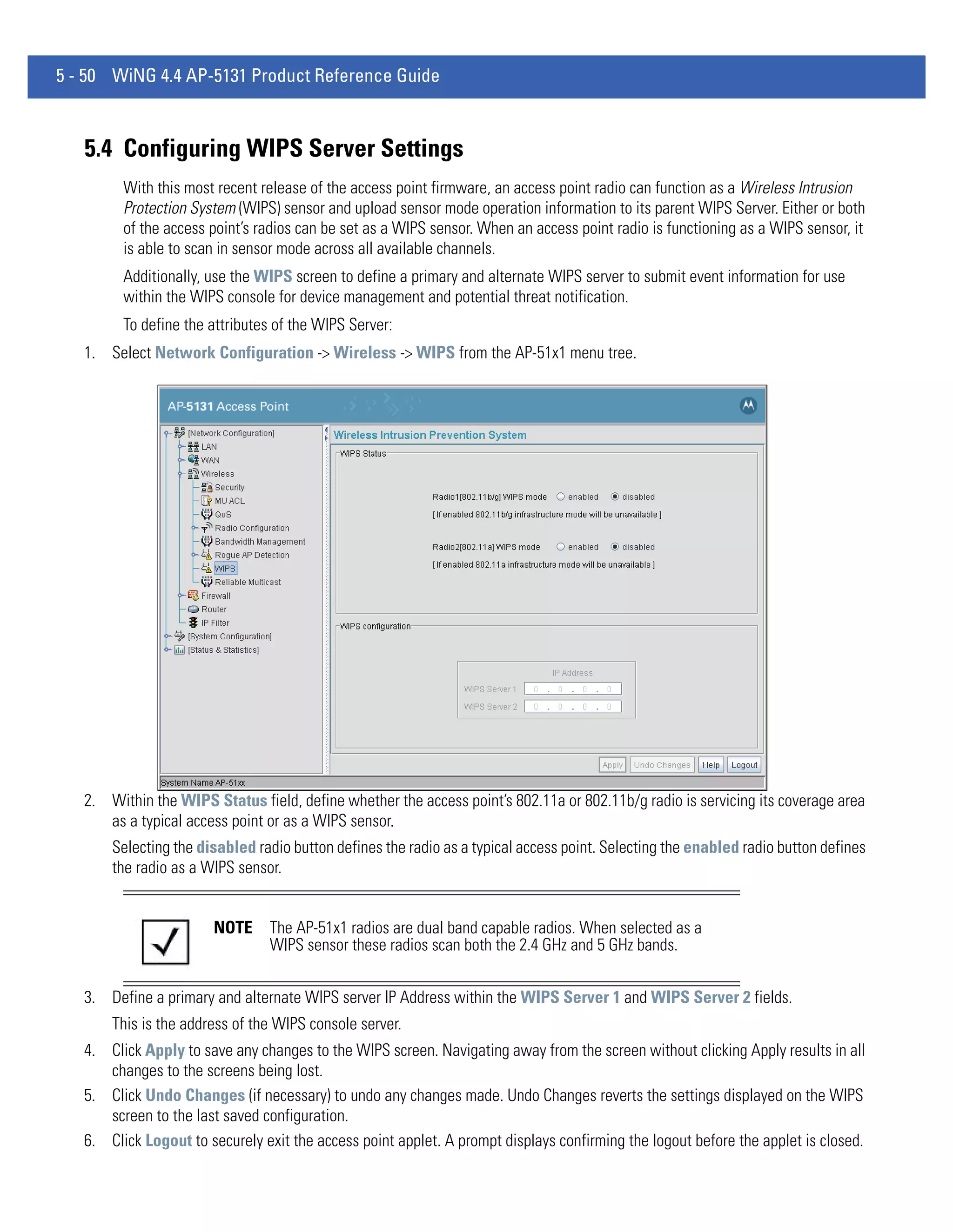 5 - 50 WiNG 4.4 AP-5131 Product Reference Guide



   5.4 Configuring WIPS Server Settings
         With this most recent release of the access point firmware, an access point radio can function as a Wireless Intrusion
         Protection System (WIPS) sensor and upload sensor mode operation information to its parent WIPS Server. Either or both
         of the access point’s radios can be set as a WIPS sensor. When an access point radio is functioning as a WIPS sensor, it
         is able to scan in sensor mode across all available channels.
         Additionally, use the WIPS screen to define a primary and alternate WIPS server to submit event information for use
         within the WIPS console for device management and potential threat notification.
         To define the attributes of the WIPS Server:
   1. Select Network Configuration -> Wireless -> WIPS from the AP-51x1 menu tree.




   2. Within the WIPS Status field, define whether the access point’s 802.11a or 802.11b/g radio is servicing its coverage area
      as a typical access point or as a WIPS sensor.
       Selecting the disabled radio button defines the radio as a typical access point. Selecting the enabled radio button defines
       the radio as a WIPS sensor.


                       NOTE     The AP-51x1 radios are dual band capable radios. When selected as a
                                WIPS sensor these radios scan both the 2.4 GHz and 5 GHz bands.


   3. Define a primary and alternate WIPS server IP Address within the WIPS Server 1 and WIPS Server 2 fields.
       This is the address of the WIPS console server.
   4. Click Apply to save any changes to the WIPS screen. Navigating away from the screen without clicking Apply results in all
      changes to the screens being lost.
   5. Click Undo Changes (if necessary) to undo any changes made. Undo Changes reverts the settings displayed on the WIPS
      screen to the last saved configuration.
   6. Click Logout to securely exit the access point applet. A prompt displays confirming the logout before the applet is closed.
 
