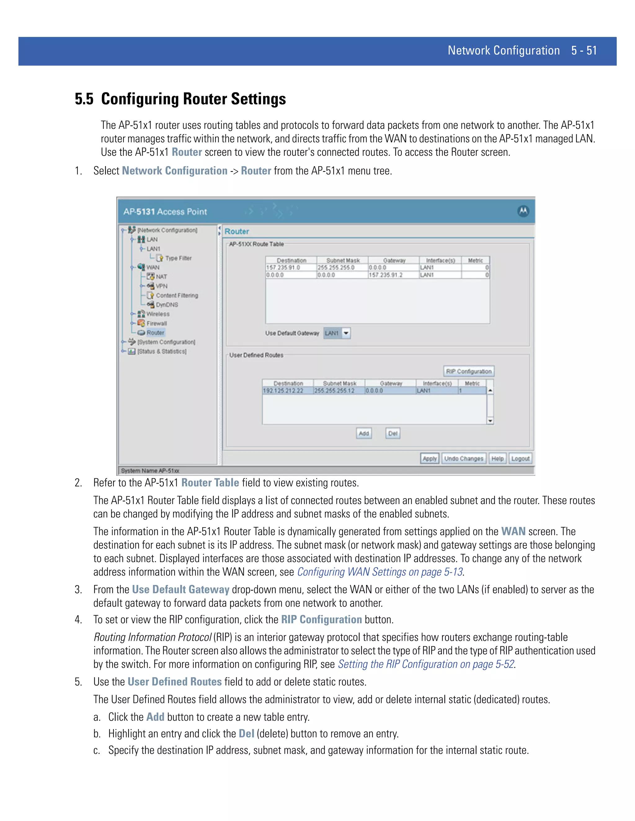 Network Configuration 5 - 51



5.5 Configuring Router Settings
      The AP-51x1 router uses routing tables and protocols to forward data packets from one network to another. The AP-51x1
      router manages traffic within the network, and directs traffic from the WAN to destinations on the AP-51x1 managed LAN.
      Use the AP-51x1 Router screen to view the router's connected routes. To access the Router screen.
1. Select Network Configuration -> Router from the AP-51x1 menu tree.




2. Refer to the AP-51x1 Router Table field to view existing routes.
    The AP-51x1 Router Table field displays a list of connected routes between an enabled subnet and the router. These routes
    can be changed by modifying the IP address and subnet masks of the enabled subnets.
    The information in the AP-51x1 Router Table is dynamically generated from settings applied on the WAN screen. The
    destination for each subnet is its IP address. The subnet mask (or network mask) and gateway settings are those belonging
    to each subnet. Displayed interfaces are those associated with destination IP addresses. To change any of the network
    address information within the WAN screen, see Configuring WAN Settings on page 5-13.
3. From the Use Default Gateway drop-down menu, select the WAN or either of the two LANs (if enabled) to server as the
   default gateway to forward data packets from one network to another.
4. To set or view the RIP configuration, click the RIP Configuration button.
    Routing Information Protocol (RIP) is an interior gateway protocol that specifies how routers exchange routing-table
    information. The Router screen also allows the administrator to select the type of RIP and the type of RIP authentication used
    by the switch. For more information on configuring RIP, see Setting the RIP Configuration on page 5-52.
5. Use the User Defined Routes field to add or delete static routes.
    The User Defined Routes field allows the administrator to view, add or delete internal static (dedicated) routes.
    a. Click the Add button to create a new table entry.
    b. Highlight an entry and click the Del (delete) button to remove an entry.
    c. Specify the destination IP address, subnet mask, and gateway information for the internal static route.
 