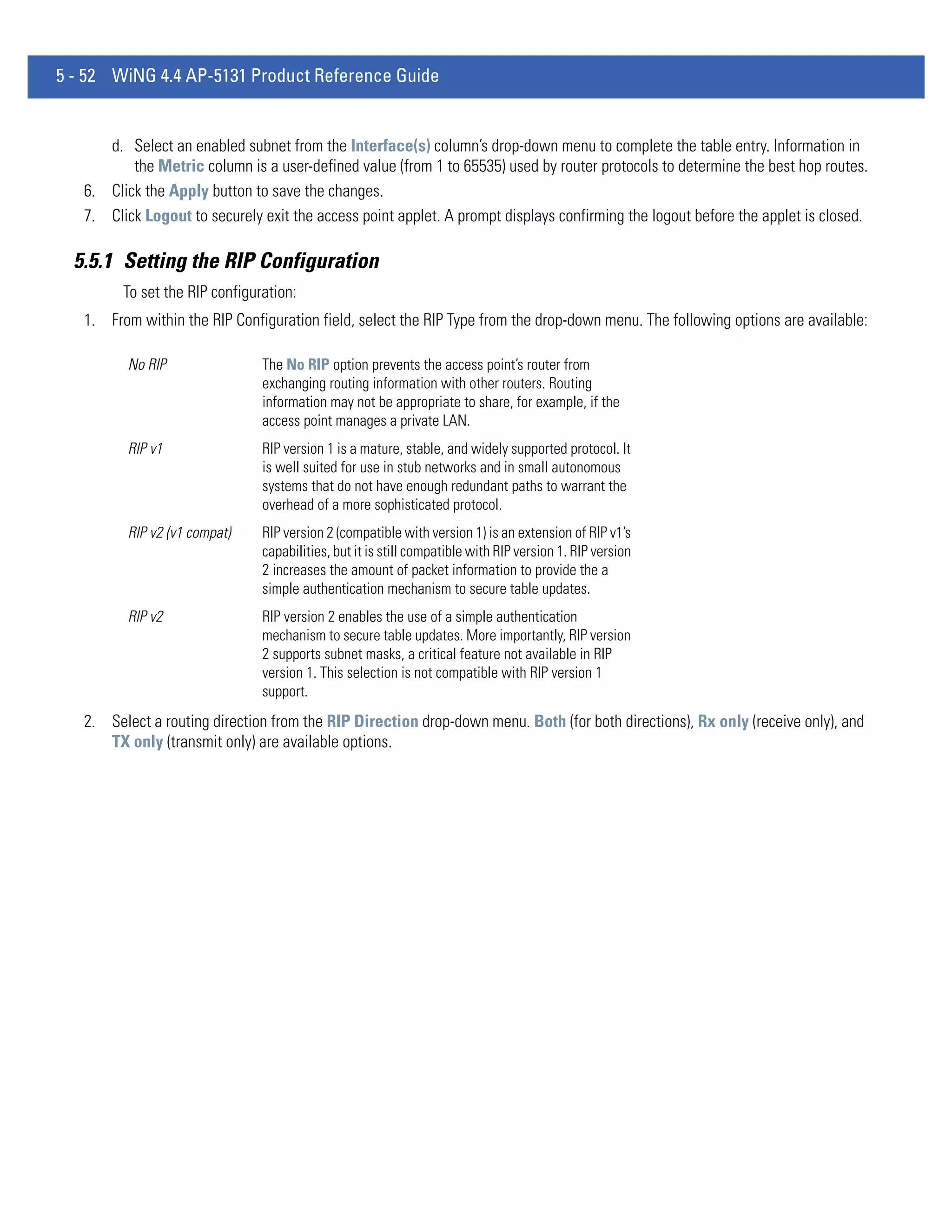5 - 52 WiNG 4.4 AP-5131 Product Reference Guide


      d. Select an enabled subnet from the Interface(s) column’s drop-down menu to complete the table entry. Information in
          the Metric column is a user-defined value (from 1 to 65535) used by router protocols to determine the best hop routes.
   6. Click the Apply button to save the changes.
   7. Click Logout to securely exit the access point applet. A prompt displays confirming the logout before the applet is closed.

  5.5.1 Setting the RIP Configuration
         To set the RIP configuration:
   1. From within the RIP Configuration field, select the RIP Type from the drop-down menu. The following options are available:

          No RIP                The No RIP option prevents the access point’s router from
                                exchanging routing information with other routers. Routing
                                information may not be appropriate to share, for example, if the
                                access point manages a private LAN.
          RIP v1                RIP version 1 is a mature, stable, and widely supported protocol. It
                                is well suited for use in stub networks and in small autonomous
                                systems that do not have enough redundant paths to warrant the
                                overhead of a more sophisticated protocol.
          RIP v2 (v1 compat)    RIP version 2 (compatible with version 1) is an extension of RIP v1’s
                                capabilities, but it is still compatible with RIP version 1. RIP version
                                2 increases the amount of packet information to provide the a
                                simple authentication mechanism to secure table updates.
          RIP v2                RIP version 2 enables the use of a simple authentication
                                mechanism to secure table updates. More importantly, RIP version
                                2 supports subnet masks, a critical feature not available in RIP
                                version 1. This selection is not compatible with RIP version 1
                                support.
   2. Select a routing direction from the RIP Direction drop-down menu. Both (for both directions), Rx only (receive only), and
      TX only (transmit only) are available options.
 