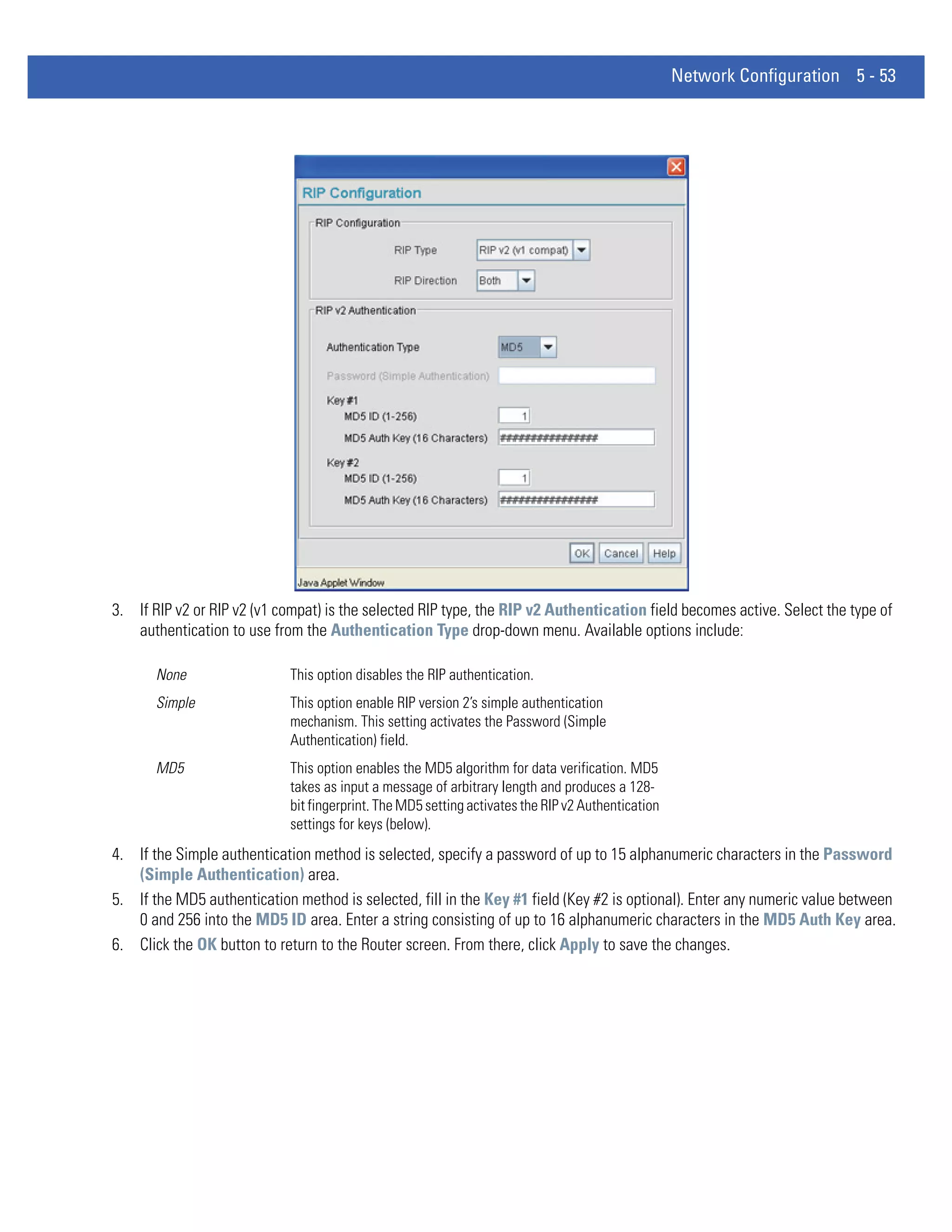 Network Configuration 5 - 53




3. If RIP v2 or RIP v2 (v1 compat) is the selected RIP type, the RIP v2 Authentication field becomes active. Select the type of
   authentication to use from the Authentication Type drop-down menu. Available options include:

       None                  This option disables the RIP authentication.
       Simple                This option enable RIP version 2’s simple authentication
                             mechanism. This setting activates the Password (Simple
                             Authentication) field.
       MD5                   This option enables the MD5 algorithm for data verification. MD5
                             takes as input a message of arbitrary length and produces a 128-
                             bit fingerprint. The MD5 setting activates the RIP v2 Authentication
                             settings for keys (below).
4. If the Simple authentication method is selected, specify a password of up to 15 alphanumeric characters in the Password
   (Simple Authentication) area.
5. If the MD5 authentication method is selected, fill in the Key #1 field (Key #2 is optional). Enter any numeric value between
   0 and 256 into the MD5 ID area. Enter a string consisting of up to 16 alphanumeric characters in the MD5 Auth Key area.
6. Click the OK button to return to the Router screen. From there, click Apply to save the changes.
 