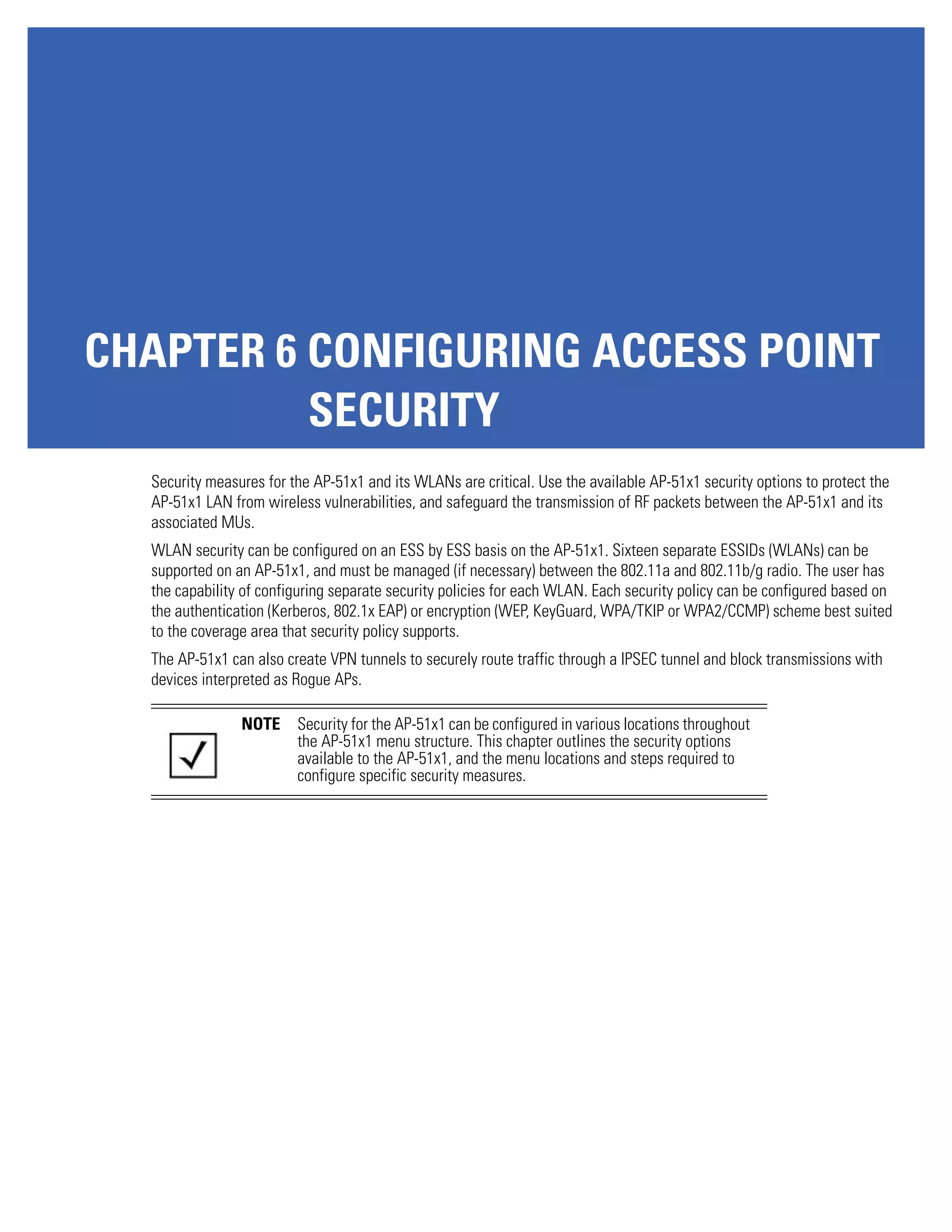 CHAPTER 6 CONFIGURING ACCESS POINT
          SECURITY
  Security measures for the AP-51x1 and its WLANs are critical. Use the available AP-51x1 security options to protect the
  AP-51x1 LAN from wireless vulnerabilities, and safeguard the transmission of RF packets between the AP-51x1 and its
  associated MUs.
  WLAN security can be configured on an ESS by ESS basis on the AP-51x1. Sixteen separate ESSIDs (WLANs) can be
  supported on an AP-51x1, and must be managed (if necessary) between the 802.11a and 802.11b/g radio. The user has
  the capability of configuring separate security policies for each WLAN. Each security policy can be configured based on
  the authentication (Kerberos, 802.1x EAP) or encryption (WEP, KeyGuard, WPA/TKIP or WPA2/CCMP) scheme best suited
  to the coverage area that security policy supports.
  The AP-51x1 can also create VPN tunnels to securely route traffic through a IPSEC tunnel and block transmissions with
  devices interpreted as Rogue APs.

                NOTE     Security for the AP-51x1 can be configured in various locations throughout
                         the AP-51x1 menu structure. This chapter outlines the security options
                         available to the AP-51x1, and the menu locations and steps required to
                         configure specific security measures.
 