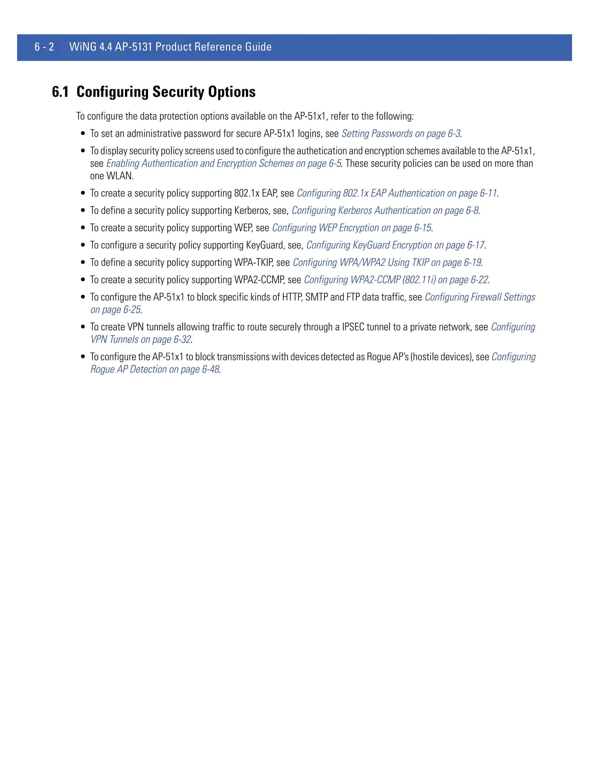 6-2   WiNG 4.4 AP-5131 Product Reference Guide



  6.1 Configuring Security Options
       To configure the data protection options available on the AP-51x1, refer to the following:
        • To set an administrative password for secure AP-51x1 logins, see Setting Passwords on page 6-3.
        • To display security policy screens used to configure the authetication and encryption schemes available to the AP-51x1,
          see Enabling Authentication and Encryption Schemes on page 6-5. These security policies can be used on more than
          one WLAN.
        • To create a security policy supporting 802.1x EAP, see Configuring 802.1x EAP Authentication on page 6-11.
        • To define a security policy supporting Kerberos, see, Configuring Kerberos Authentication on page 6-8.
        • To create a security policy supporting WEP, see Configuring WEP Encryption on page 6-15.
        • To configure a security policy supporting KeyGuard, see, Configuring KeyGuard Encryption on page 6-17.
        • To define a security policy supporting WPA-TKIP, see Configuring WPA/WPA2 Using TKIP on page 6-19.
        • To create a security policy supporting WPA2-CCMP, see Configuring WPA2-CCMP (802.11i) on page 6-22.
        • To configure the AP-51x1 to block specific kinds of HTTP, SMTP and FTP data traffic, see Configuring Firewall Settings
          on page 6-25.
        • To create VPN tunnels allowing traffic to route securely through a IPSEC tunnel to a private network, see Configuring
          VPN Tunnels on page 6-32.
        • To configure the AP-51x1 to block transmissions with devices detected as Rogue AP’s (hostile devices), see Configuring
          Rogue AP Detection on page 6-48.
 