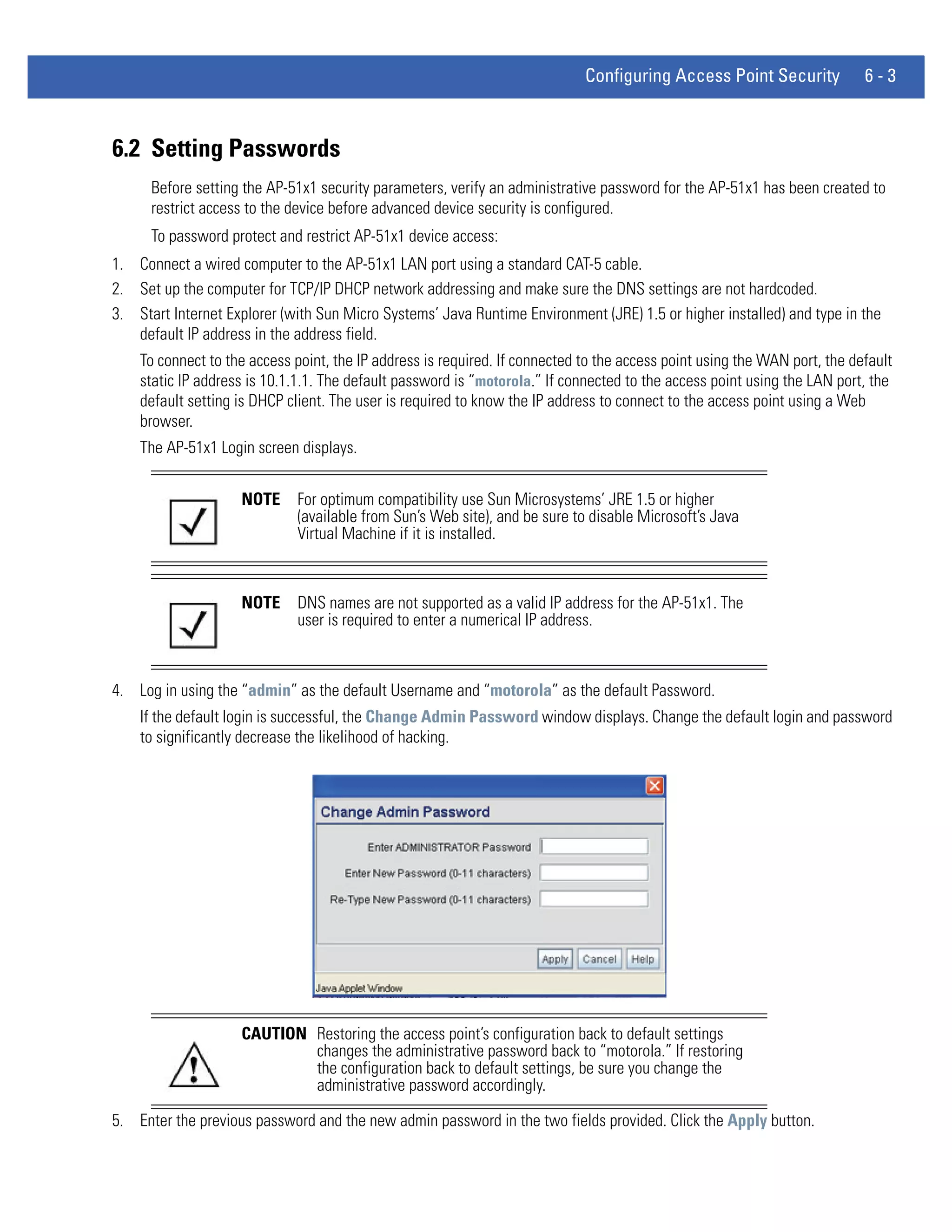 Configuring Access Point Security             6-3



6.2 Setting Passwords
      Before setting the AP-51x1 security parameters, verify an administrative password for the AP-51x1 has been created to
      restrict access to the device before advanced device security is configured.
      To password protect and restrict AP-51x1 device access:
1. Connect a wired computer to the AP-51x1 LAN port using a standard CAT-5 cable.
2. Set up the computer for TCP/IP DHCP network addressing and make sure the DNS settings are not hardcoded.
3. Start Internet Explorer (with Sun Micro Systems’ Java Runtime Environment (JRE) 1.5 or higher installed) and type in the
   default IP address in the address field.
    To connect to the access point, the IP address is required. If connected to the access point using the WAN port, the default
    static IP address is 10.1.1.1. The default password is “motorola.” If connected to the access point using the LAN port, the
    default setting is DHCP client. The user is required to know the IP address to connect to the access point using a Web
    browser.
    The AP-51x1 Login screen displays.


                    NOTE     For optimum compatibility use Sun Microsystems’ JRE 1.5 or higher
                             (available from Sun’s Web site), and be sure to disable Microsoft’s Java
                             Virtual Machine if it is installed.



                    NOTE     DNS names are not supported as a valid IP address for the AP-51x1. The
                             user is required to enter a numerical IP address.



4. Log in using the “admin” as the default Username and “motorola” as the default Password.
    If the default login is successful, the Change Admin Password window displays. Change the default login and password
    to significantly decrease the likelihood of hacking.




                    CAUTION Restoring the access point’s configuration back to default settings
                            changes the administrative password back to “motorola.” If restoring
                            the configuration back to default settings, be sure you change the
                            administrative password accordingly.

5. Enter the previous password and the new admin password in the two fields provided. Click the Apply button.
 