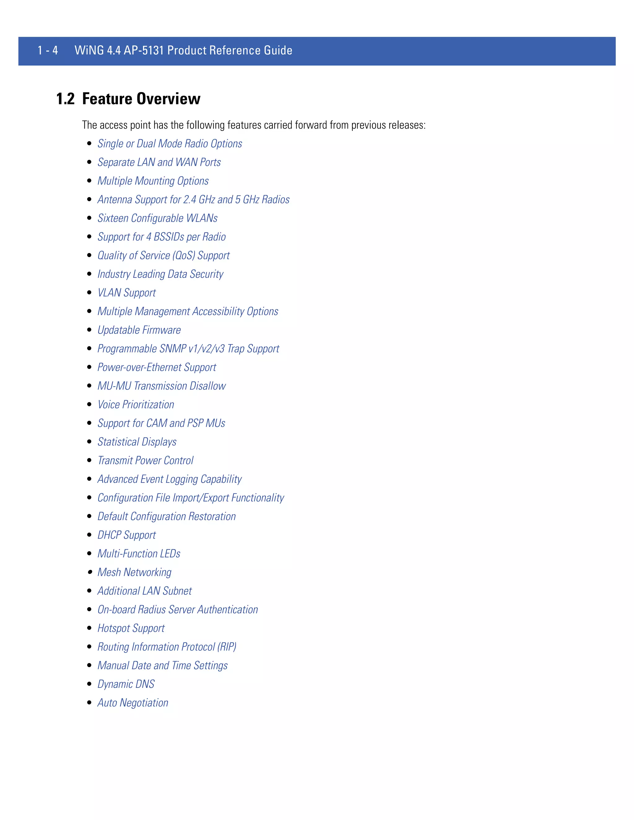 1-4   WiNG 4.4 AP-5131 Product Reference Guide



  1.2 Feature Overview
       The access point has the following features carried forward from previous releases:
        • Single or Dual Mode Radio Options
        • Separate LAN and WAN Ports
        • Multiple Mounting Options
        • Antenna Support for 2.4 GHz and 5 GHz Radios
        • Sixteen Configurable WLANs
        • Support for 4 BSSIDs per Radio
        • Quality of Service (QoS) Support
        • Industry Leading Data Security
        • VLAN Support
        • Multiple Management Accessibility Options
        • Updatable Firmware
        • Programmable SNMP v1/v2/v3 Trap Support
        • Power-over-Ethernet Support
        • MU-MU Transmission Disallow
        • Voice Prioritization
        • Support for CAM and PSP MUs
        • Statistical Displays
        • Transmit Power Control
        • Advanced Event Logging Capability
        • Configuration File Import/Export Functionality
        • Default Configuration Restoration
        • DHCP Support
        • Multi-Function LEDs
        • Mesh Networking
        • Additional LAN Subnet
        • On-board Radius Server Authentication
        • Hotspot Support
        • Routing Information Protocol (RIP)
        • Manual Date and Time Settings
        • Dynamic DNS
        • Auto Negotiation
 