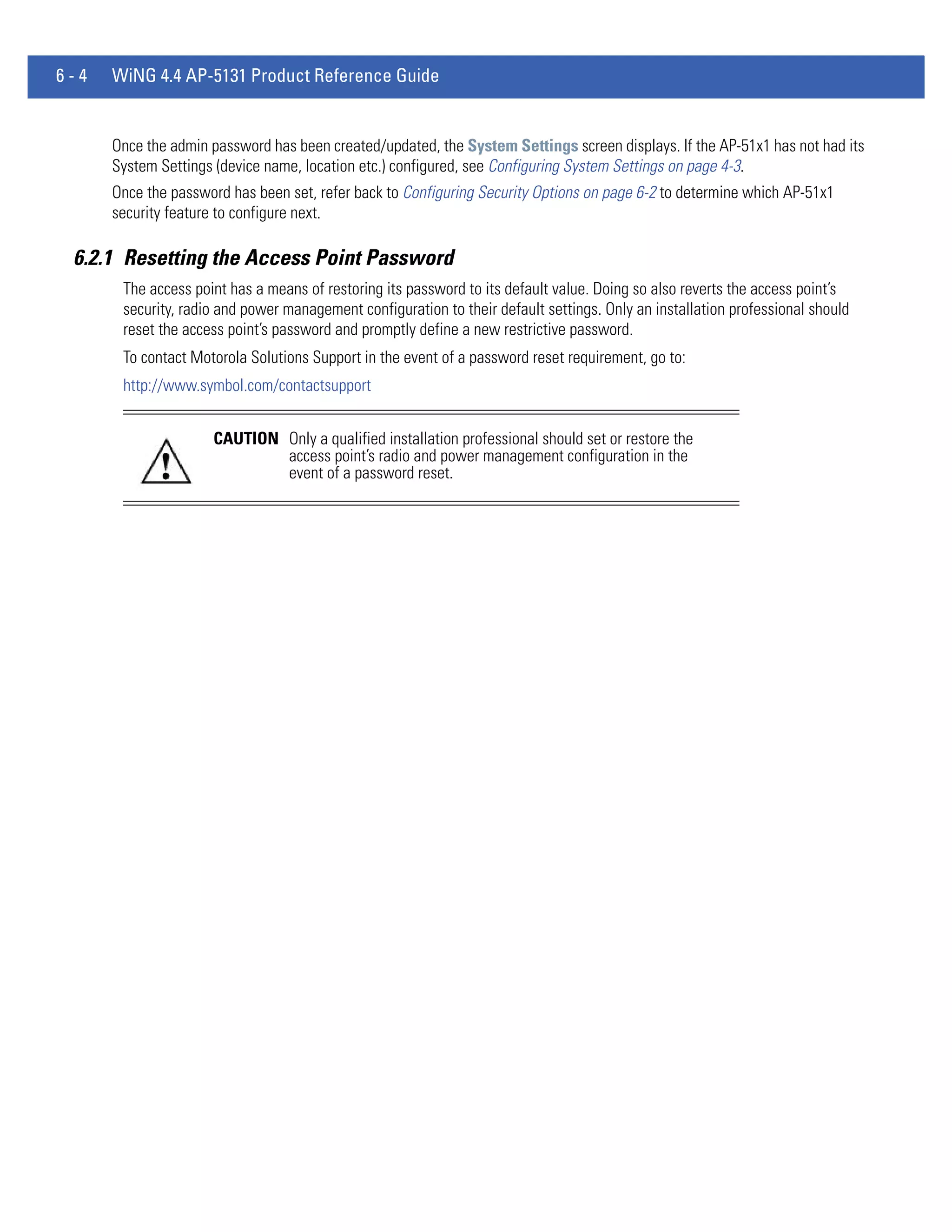 6-4   WiNG 4.4 AP-5131 Product Reference Guide


      Once the admin password has been created/updated, the System Settings screen displays. If the AP-51x1 has not had its
      System Settings (device name, location etc.) configured, see Configuring System Settings on page 4-3.
      Once the password has been set, refer back to Configuring Security Options on page 6-2 to determine which AP-51x1
      security feature to configure next.

 6.2.1 Resetting the Access Point Password
       The access point has a means of restoring its password to its default value. Doing so also reverts the access point’s
       security, radio and power management configuration to their default settings. Only an installation professional should
       reset the access point’s password and promptly define a new restrictive password.
       To contact Motorola Solutions Support in the event of a password reset requirement, go to:
       http://www.symbol.com/contactsupport


                     CAUTION Only a qualified installation professional should set or restore the
                             access point’s radio and power management configuration in the
                             event of a password reset.
 